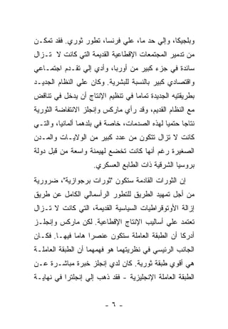 ‫ﻭﺒﻠﺠﻴﻜﺎ، ﻭﺇﻟﻲ ﺤﺩ ﻤﺎ، ﻋﻠﻲ ﻓﺭﻨﺴﺎ، ﺘﻁﻭﺭ ﺜﻭﺭﻱ. ﻓﻘﺩ ﺘﻤﻜـﻥ‬
‫ﻤﻥ ﺘﺩﻤﻴﺭ ﺍﻟﻤﺠﺘﻤﻌﺎﺕ ﺍﻹﻗﻁﺎﻋﻴﺔ ﺍﻟﻘﺩﻴﻤﺔ ﺍﻟﺘﻲ ﻜﺎﻨﺕ ﻻ ﺘـﺯﺍل‬
‫ﺴﺎﺌﺩﺓ ﻓﻲ ﺠﺯﺀ ﻜﺒﻴﺭ ﻤﻥ ﺃﻭﺭﺒﺎ، ﻭﺃﺩﻱ ﺇﻟﻲ ﺘﻘـﺩﻡ ﺍﺠﺘﻤـﺎﻋﻲ‬
‫ﻭﺍﻗﺘﺼﺎﺩﻱ ﻜﺒﻴﺭ ﺒﺎﻟﻨﺴﺒﺔ ﻟﻠﺒﺸﺭﻴﺔ. ﻭﻜﺎﻥ ﻋﻠﻲ ﺍﻟﻨﻅﺎﻡ ﺍﻟﺠﺩﻴـﺩ‬
‫ﺒﻁﺭﻴﻘﺘﻴﻪ ﺍﻟﺠﺩﻴﺩﺓ ﺘﻤﺎﻤﺎ ﻓﻲ ﺘﻨﻅﻴﻡ ﺍﻹﻨﺘﺎﺝ ﺃﻥ ﻴﺩﺨل ﻓﻲ ﺘﻨﺎﻗﺽ‬
                                 ‫ﹰ‬
‫ﻤﻊ ﺍﻟﻨﻅﺎﻡ ﺍﻟﻘﺩﻴﻡ، ﻭﻗﺩ ﺭﺃﻱ ﻤﺎﺭﻜﺱ ﻭﺇﻨﺠﻠﺯ ﺍﻻﻨﺘﻔﺎﻀﺔ ﺍﻟﺜﻭﺭﻴﺔ‬
‫ﻨﺘﺎﺠﺎ ﺤﺘﻤﻴﺎ ﻟﻬﺫﻩ ﺍﻟﺼﺩﻤﺎﺕ، ﺨﺎﺼﺔ ﻓﻲ ﺒﻠﺩﻫﻤﺎ ﺃﻟﻤﺎﻨﻴﺎ، ﻭﺍﻟﺘـﻲ‬
‫ﻜﺎﻨﺕ ﻻ ﺘﺯﺍل ﺘﺘﻜﻭﻥ ﻤﻥ ﻋﺩﺩ ﻜﺒﻴﺭ ﻤﻥ ﺍﻟﻭﻻﻴـﺎﺕ ﻭﺍﻟﻤـﺩﻥ‬
‫ﺍﻟﺼﻐﻴﺭﺓ ﺭﻏﻡ ﺃﻨﻬﺎ ﻜﺎﻨﺕ ﺘﺨﻀﻊ ﻟﻬﻴﻤﻨﺔ ﻭﺍﺴﻌﺔ ﻤﻥ ﻗﺒل ﺩﻭﻟﺔ‬
                    ‫ﺒﺭﻭﺴﻴﺎ ﺍﻟﺸﺭﻗﻴﺔ ﺫﺍﺕ ﺍﻟﻁﺎﺒﻊ ﺍﻟﻌﺴﻜﺭﻱ.‬
‫ﺇﻥ ﺍﻟﺜﻭﺭﺍﺕ ﺍﻟﻘﺎﺩﻤﺔ ﺴﺘﻜﻭﻥ "ﺜﻭﺭﺍﺕ ﺒﺭﺠﻭﺍﺯﻴﺔ"، ﻀﺭﻭﺭﻴﺔ‬
‫ﻤﻥ ﺃﺠل ﺘﻤﻬﻴﺩ ﺍﻟﻁﺭﻴﻕ ﻟﻠﺘﻁﻭﺭ ﺍﻟﺭﺃﺴﻤﺎﻟﻲ ﺍﻟﻜﺎﻤل ﻋﻥ ﻁﺭﻴﻕ‬
‫ﺇﺯﺍﻟﺔ ﺍﻷﻭﺘﻭﻗﺭﺍﻁﻴﺎﺕ ﺍﻟﺴﻴﺎﺴﻴﺔ ﺍﻟﻘﺩﻴﻤﺔ، ﺍﻟﺘﻲ ﻜﺎﻨﺕ ﻻ ﺘـﺯﺍل‬
‫ﺘﻌﺘﻤﺩ ﻋﻠﻲ ﺃﺴﺎﻟﻴﺏ ﺍﻹﻨﺘﺎﺝ ﺍﻹﻗﻁﺎﻋﻴﺔ. ﻟﻜﻥ ﻤﺎﺭﻜﺱ ﻭﺇﻨﺠﻠـﺯ‬
‫ﺃﺩﺭﻜﺎ ﺃﻥ ﺍﻟﻁﺒﻘﺔ ﺍﻟﻌﺎﻤﻠﺔ ﺴﺘﻜﻭﻥ ﻋﻨﺼﺭﺍ ﻫﺎﻤﺎ ﻓﻴﻬـﺎ. ﻓﻜـﺎﻥ‬
             ‫ﹰ ﹰ‬
‫ﺍﻟﺠﺎﻨﺏ ﺍﻟﺭﺌﻴﺴﻲ ﻓﻲ ﻨﻅﺭﻴﺘﻬﻤﺎ ﻫﻭ ﻓﻬﻤﻬﻤﺎ ﺃﻥ ﺍﻟﻁﺒﻘﺔ ﺍﻟﻌﺎﻤﻠـﺔ‬
‫ﻫﻲ ﺃﻗﻭﻱ ﻁﺒﻘﺔ ﺜﻭﺭﻴﺔ. ﻜﺎﻥ ﻟﺩﻱ ﺇﻨﺠﻠﺯ ﺨﺒﺭﺓ ﻤﺒﺎﺸـﺭﺓ ﻋـﻥ‬
‫ﺍﻟﻁﺒﻘﺔ ﺍﻟﻌﺎﻤﻠﺔ ﺍﻹﻨﺠﻠﻴﺯﻴﺔ - ﻓﻘﺩ ﺫﻫﺏ ﺇﻟﻲ ﺇﻨﺠﻠﺘﺭﺍ ﻓﻲ ﻨﻬﺎﻴـﺔ‬


                        ‫-٦-‬
 