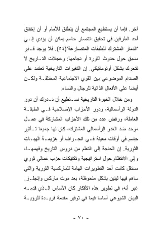 ‫ﺁﺨﺭ. ﻓﺈﻤﺎ ﺃﻥ ﻴﺴﺘﻁﻴﻊ ﺍﻟﻤﺠﺘﻤﻊ ﺃﻥ ﻴﻨﻁﻠﻕ ﻟﻸﻤﺎﻡ ﺃﻭ ﺃﻥ ﺇﺨﻔﺎﻕ‬
‫ﺃﺤﺩ ﺍﻟﻁﺭﻓﻴﻥ ﻓﻲ ﺘﺤﻘﻴﻕ ﺍﻨﺘﺼﺎﺭ ﺤﺎﺴﻡ ﻴﻤﻜﻥ ﺃﻥ ﻴﺅﺩﻱ ﺇﻟـﻲ‬
‫"ﺍﻟﺩﻤﺎﺭ ﺍﻟﻤﺸﺘﺭﻙ ﻟﻠﻁﺒﻘﺎﺕ ﺍﻟﻤﺘﺼﺎﺭﻋﺔ")٤٥(. ﻓﻼ ﻴﻭﺠﺩ ﻗـﺩﺭ‬
‫ﻤﺴﺒﻕ ﺤﻭل ﺤﺩﻭﺙ ﺍﻟﺜﻭﺭﺓ ﺃﻭ ﻨﺠﺎﺤﻬﺎ: ﻭﻋﺠﻼﺕ ﺍﻟﺘـﺎﺭﻴﺦ ﻻ‬
‫ﺘﺘﺤﺭﻙ ﺒﺸﻜل ﺃﻭﺘﻭﻤﺎﺘﻴﻜﻲ. ﺇﻥ ﺍﻟﺘﻐﻴﺭﺍﺕ ﺍﻟﺘﺎﺭﻴﺨﻴﺔ ﺘﻌﺘﻤﺩ ﻋﻠﻲ‬
‫ﺍﻟﺼﺩﺍﻡ ﺍﻟﻤﻭﻀﻭﻋﻲ ﺒﻴﻥ ﺍﻟﻘﻭﻱ ﺍﻻﺠﺘﻤﺎﻋﻴﺔ ﺍﻟﻤﺨﺘﻠﻔـﺔ ﻭﻟﻜـﻥ‬
                 ‫ﺃﻴﻀﺎ ﻋﻠﻲ ﺍﻷﻓﻌﺎل ﺍﻟﺫﺍﺘﻴﺔ ﻟﻠﺭﺠﺎل ﻭﺍﻟﻨﺴﺎﺀ.‬
                                                    ‫ﹰ‬
‫ﻭﻤﻥ ﺨﻼل ﺍﻟﺨﺒﺭﺓ ﺍﻟﺘﺎﺭﻴﺨﻴﺔ ﻨﺴـﺘﻁﻴﻊ ﺃﻥ ﻨـﺩﺭﻙ ﺃﻥ ﺩﻭﺭ‬
‫ﺍﻟﺩﻭﻟﺔ ﺍﻟﺭﺃﺴﻤﺎﻟﻴﺔ، ﻭﺩﻭﺭ ﺍﻷﺤﺯﺍﺏ ﺍﻹﺼﻼﺤﻴﺔ ﻓـﻲ ﺍﻟﻁﺒﻘـﺔ‬
‫ﺍﻟﻌﺎﻤﻠﺔ، ﻭﺭﻓﺽ ﻋﺩﺩ ﻤﻥ ﺘﻠﻙ ﺍﻷﺤﺯﺍﺏ ﺍﻟﻤﺸﺎﺭﻜﺔ ﻓﻲ ﻋﻤـل‬
‫ﻤﻭﺤﺩ ﻀﺩ ﺍﻟﻌﺩﻭ ﺍﻟﺭﺃﺴﻤﺎﻟﻲ ﺍﻟﻤﺸﺘﺭﻙ، ﻜﺎﻥ ﻟﻬﺎ ﺠﻤﻴﻌﺎ ﺘـﺄﺜﻴﺭ‬
       ‫ﹰ‬
‫ﺤﺎﺴﻡ ﻓﻲ ﺃﻭﻗﺎﺕ ﻤﻌﻴﻨﺔ ﻓـﻲ ﺍﻨﺤـﺭﺍﻑ ﺃﻭ ﻫﺯﻴﻤـﺔ ﺍﻟﻬﺒـﺎﺕ‬
‫ﺍﻟﺜﻭﺭﻴﺔ. ﺇﻥ ﺍﻟﺤﺎﺠﺔ ﺇﻟﻲ ﺍﻟﺘﻌﻠﻡ ﻤﻥ ﺩﺭﻭﺱ ﺍﻟﺘﺎﺭﻴﺦ ﻭﻓﻬﻤﻬـﺎ،‬
‫ﻭﺇﻟﻲ ﺍﻻﻨﺘﻅﺎﻡ ﺤﻭل ﺍﺴﺘﺭﺍﺘﻴﺠﻴﺔ ﻭﺘﻜﺘﻴﻜﺎﺕ ﺤﺯﺏ ﻋﻤﺎﻟﻲ ﺜﻭﺭﻱ‬
‫ﻤﺴﺘﻘل ﻜﺎﻨﺕ ﺃﺤﺩ ﺍﻟﺘﻁﻭﻴﺭﺍﺕ ﺍﻟﻬﺎﻤﺔ ﻟﻠﻤﺎﺭﻜﺴﻴﺔ ﺍﻟﺜﻭﺭﻴﺔ ﻭﺍﻟﺘﻲ‬
‫ﺴﺎﻫﻡ ﻓﻴﻬﺎ ﻟﻴﻨﻴﻥ ﺒﺸﻜل ﻤﻠﺤﻭﻅﺔ، ﺒﻌﺩ ﻤﻭﺕ ﻤﺎﺭﻜﺱ ﻭﺇﻨﺠﻠـﺯ.‬
‫ﻏﻴﺭ ﺃﻨﻪ، ﻓﻲ ﺘﻁﻭﻴﺭ ﻫﺫﻩ ﺍﻷﻓﻜﺎﺭ ﻜﺎﻥ ﺍﻷﺴﺎﺱ ﺍﻟـﺫﻱ ﻗﺩﻤـﻪ‬
‫ﺍﻟﺒﻴﺎﻥ ﺍﻟﺸﻴﻭﻋﻲ ﺃﺴﺎﺴﺎ ﻗﻴﻤﺎ ﻓﻲ ﺘﻭﻓﻴﺭ ﻤﻘﺩﻤﺔ ﻓﺭﻴـﺩﺓ ﻟﻠﺭﺅﻴـﺔ‬
                              ‫ﹰ ﹰ‬


                       ‫- ٠٧ -‬
 