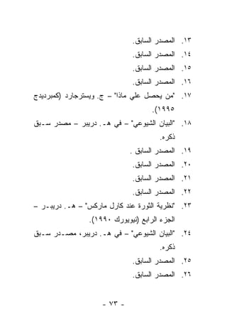 ‫٣١. ﺍﻟﻤﺼﺩﺭ ﺍﻟﺴﺎﺒﻕ.‬
                              ‫٤١. ﺍﻟﻤﺼﺩﺭ ﺍﻟﺴﺎﺒﻕ.‬
                              ‫٥١. ﺍﻟﻤﺼﺩﺭ ﺍﻟﺴﺎﺒﻕ.‬
                              ‫٦١. ﺍﻟﻤﺼﺩﺭ ﺍﻟﺴﺎﺒﻕ.‬
‫٧١. "ﻤﻥ ﻴﺤﺼل ﻋﻠﻲ ﻤﺎﺫﺍ" – ﺝ. ﻭﻴﺴﺘﺭﺠﺎﺭﺩ )ﻜﻤﺒﺭﺩﻴﺩﺝ‬
                                    ‫٥٩٩١(.‬
‫٨١. "ﺍﻟﺒﻴﺎﻥ ﺍﻟﺸﻴﻭﻋﻲ" – ﻓﻲ ﻫـ. ﺩﺭﻴﺒﺭ – ﻤﺼﺩﺭ ﺴـﺒﻕ‬
                                       ‫ﺫﻜﺭﻩ.‬
                             ‫٩١. ﺍﻟﻤﺼﺩﺭ ﺍﻟﺴﺎﺒﻕ .‬
                              ‫٠٢. ﺍﻟﻤﺼﺩﺭ ﺍﻟﺴﺎﺒﻕ.‬
                              ‫١٢. ﺍﻟﻤﺼﺩﺭ ﺍﻟﺴﺎﺒﻕ.‬
                              ‫٢٢. ﺍﻟﻤﺼﺩﺭ ﺍﻟﺴﺎﺒﻕ.‬
‫٣٢. "ﻨﻅﺭﻴﺔ ﺍﻟﺜﻭﺭﺓ ﻋﻨﺩ ﻜﺎﺭل ﻤﺎﺭﻜﺱ" – ﻫـ. ﺩﺭﻴﺒـﺭ –‬
                ‫ﺍﻟﺠﺯﺀ ﺍﻟﺭﺍﺒﻊ )ﻨﻴﻭﻴﻭﺭﻙ ٠٩٩١(.‬
‫٤٢. "ﺍﻟﺒﻴﺎﻥ ﺍﻟﺸﻴﻭﻋﻲ" – ﻓﻲ ﻫـ. ﺩﺭﻴﺒﺭ، ﻤﺼـﺩﺭ ﺴـﺒﻕ‬
                                       ‫ﺫﻜﺭﻩ.‬
                              ‫٥٢. ﺍﻟﻤﺼﺩﺭ ﺍﻟﺴﺎﺒﻕ.‬
                              ‫٦٢. ﺍﻟﻤﺼﺩﺭ ﺍﻟﺴﺎﺒﻕ.‬


                    ‫- ٣٧ -‬
 