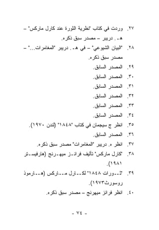 ‫٧٢. ﻭﺭﺩﺕ ﻓﻲ ﻜﺘﺎﺏ "ﻨﻅﺭﻴﺔ ﺍﻟﺜﻭﺭﺓ ﻋﻨﺩ ﻜﺎﺭل ﻤﺎﺭﻜﺱ" –‬
                 ‫ﻫـ. ﺩﺭﻴﺒﺭ – ﻤﺼﺩﺭ ﺴﺒﻕ ﺫﻜﺭﻩ.‬
‫٨٢. "ﺍﻟﺒﻴﺎﻥ ﺍﻟﺸﻴﻭﻋﻲ" – ﻓﻲ ﻫـ. ﺩﺭﻴﺒﺭ "ﺍﻟﻤﻐﺎﻤﺭﺍﺕ..." –‬
                               ‫ﻤﺼﺩﺭ ﺴﺒﻕ ﺫﻜﺭﻩ.‬
                                ‫٩٢. ﺍﻟﻤﺼﺩﺭ ﺍﻟﺴﺎﺒﻕ.‬
                                ‫٠٣. ﺍﻟﻤﺼﺩﺭ ﺍﻟﺴﺎﺒﻕ.‬
                                ‫١٣. ﺍﻟﻤﺼﺩﺭ ﺍﻟﺴﺎﺒﻕ.‬
                                ‫٢٣. ﺍﻟﻤﺼﺩﺭ ﺍﻟﺴﺎﺒﻕ.‬
                                ‫٣٣. ﺍﻟﻤﺼﺩﺭ ﺍﻟﺴﺎﺒﻕ.‬
                                ‫٤٣. ﺍﻟﻤﺼﺩﺭ ﺍﻟﺴﺎﺒﻕ.‬
  ‫٥٣. ﺍﻨﻅﺭ ﺝ ﺴﻴﺠﻤﺎﻥ ﻓﻲ ﻜﺘﺎﺏ "٨٤٨١" )ﻟﻨﺩﻥ ٠٧٩١(.‬
                                ‫٦٣. ﺍﻟﻤﺼﺩﺭ ﺍﻟﺴﺎﺒﻕ.‬
      ‫٧٣. ﺍﻨﻅﺭ ﻩ. ﺩﺭﻴﺒﺭ "ﺍﻟﻤﻐﺎﻤﺭﺍﺕ" ﻤﺼﺩﺭ ﺴﺒﻕ ﺫﻜﺭﻩ.‬
‫٨٣. "ﻜﺎﺭل ﻤﺎﺭﻜﺱ" ﺘﺄﻟﻴﻑ ﻓﺭﺍﻨـﺯ ﻤﻴﻬـﺭﻨﺞ )ﻫﺎﺭﻓﻴﺴـﺘﺭ‬
                                       ‫١٨٩١(.‬
‫٩٣. " ـﻭﺭﺍﺕ ٨٤٨١" ـﺎﺭل ـﺎﺭﻜﺱ ) ـﺎﺭﻤﻭﺫ‬
      ‫ﻫـ‬      ‫ﻤـ‬   ‫ﻟﻜـ‬         ‫ﺜـ‬
                               ‫ﺭﻭﺴﻭﺭﺙ٣٧٩١(.‬
          ‫٠٤. ﺍﻨﻅﺭ ﻓﺭﺍﻨﺯ ﻤﻴﻬﺭﻨﺞ – ﻤﺼﺩﺭ ﺴﺒﻕ ﺫﻜﺭﻩ.‬


                      ‫- ٤٧ -‬
 