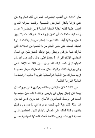 ‫ﻋﺎﻡ ٢٤٨١ ﻓﻲ ﺃﻋﻘﺎﺏ ﺍﻹﻀﺭﺍﺏ ﺍﻟﻌﺎﻡ ﻓﻲ ﺫﻟﻙ ﺍﻟﻌﺎﻡ ﻭﻜـﺎﻥ‬
‫ﻋﻠﻲ ﺩﺭﺍﻴﺔ ﺒﺄﻓﻜﺎﺭ ﺍﻟﺸﺎﺭﺘﻴﻴﻥ ﺍﻟﺴﻴﺎﺴﻴﺔ. ﻭﻜﺎﻨﺕ ﺨﺒﺭﺍﺘﻪ ﺍﻟﺘـﻲ‬
‫ﺃﻋﺘﻤﺩ ﻋﻠﻴﻬﺎ ﻜﺘﺎﺒﻪ "ﺤﺎﻟﺔ ﺍﻟﻁﺒﻘﺔ ﺍﻟﻌﺎﻤﻠﺔ ﻓـﻲ ﺇﻨﺠﻠﺘـﺭﺍ" ﻋـﻥ‬
‫ﺭﺃﺴﻤﺎﻟﻴﺔ ﺍﺴﺘﻁﺎﻋﺕ ﺃﻥ ﺘﺨﻠﻕ ﺜﺭﻭﺓ ﻫﺎﺌﻠـﺔ ﻭﻗﺎﻤـﺕ ﺒﺘﺜـﻭﻴﺭ‬
‫ﺍﻟﻌﻤل، ﻭﻟﻜﻨﻬﺎ ﺃﻴﻀﺎ ﺨﻠﻘﺕ ﺒﺅﺴﺎ ﺇﻨﺴﺎﻨﻴﺎ ﻤﺭﻴﻌﺎ. ﻭﻜﺎﻨﺕ ﻗـﺩﺭﺓ‬
             ‫ﹰ‬     ‫ﹰ‬       ‫ﹰ‬
‫ﺍﻟﻁﺒﻘﺔ ﺍﻟﻌﺎﻤﻠﺔ ﻋﻠﻲ ﺘﻐﻴﺭ ﺍﻟﻌﺎﻟﻡ ﺠﺯﺀﺍ ﺃﺴﺎﺴﻴﺎ ﻤﻥ ﺍﻟﺤﺎﻻﺕ ﺍﻟﺘﻲ‬
                      ‫ﹰ‬
‫ﺸﺎﺭﻙ ﻓﻴﻬﺎ ﻤﺎﺭﻜﺱ ﻭﺇﻨﺠﻠﺯ ﻭﻤﻊ ﺃﻭﻟﺌﻙ ﺍﻟﻤﻨﺨﺭﻁﻴﻥ ﻓﻲ ﺍﻟﻌﻤل‬
‫ﺍﻟﺴﻴﺎﺴﻲ ﺍﻻﺸﺘﺭﺍﻜﻲ ﺃﻭ ﺍﻟـﺩﻴﻤﻘﺭﺍﻁﻲ. ﻭﻗـﺩ ﻟﺨـﺹ ﺍﻟﺒﻴـﺎﻥ‬
‫ﺘﺤﻠﻴﻠﻬﻤﺎ: ﺃﻥ ﺍﻟﻤﻌـﺎﺭﻙ ﺍﻟﻜﺒـﺭﻯ ﺒـﻴﻥ ﺍﻟﻨﻅـﺎﻡ ﺍﻹﻗﻁـﺎﻋﻲ‬
‫ﻭﺍﻟﺒﺭﺠﻭﺍﺯﻴﺔ ﻜﺎﻨﺕ ﻭﺸﻴﻜﺔ، ﻟﻜﻥ ﻫﺫﻩ ﺍﻟﻤﻌﺎﺭﻙ ﺴﻴﺤل ﻤﺤﻠﻬـﺎ‬
‫ﻗﺭﻴﺒﺎ ﻤﻌﺎﺭﻙ ﺒﻴﻥ ﺍﻟﻁﺒﻘﺔ ﺍﻟﺭﺃﺴﻤﺎﻟﻴﺔ ﺍﻟﻘﻭﻴـﺔ ﺤﺎﻟﻴـﺎ ﻭﺍﻟﻁﺒﻘـﺔ‬
                                   ‫ﺍﻟﻌﺎﻤﻠﺔ ﺍﻟﺜﻭﺭﻴﺔ ﺍﻟﻨﺎﺸﺌﺔ.‬
‫ﻓﻲ ٧٤٨١ ﻜﺎﻥ ﻤﺎﺭﻜﺱ ﻭﻋﺎﺌﻠﺘﻪ ﻴﻌﻴﺸﻭﻥ ﻓـﻲ ﺒﺭﻭﻜﺴـل‬
‫ﺒﻴﻨﻤﺎ ﻜﺎﻥ ﺇﻨﺠﻠﺯ ﻴﻌﻴﺵ ﻓﻲ ﺒﺎﺭﻴﺱ. ﻭﻜﺎﻨـﺎ ﻨﺸـﻁﻴﻥ ﺴﻴﺎﺴـﻴﺎ‬
‫ﹰ‬
‫ﺃﺴﺎﺴﺎ ﻓﻲ ﺃﻭﺴﺎﻁ ﺍﻟﻤﻬﺎﺠﺭﻴﻥ ﺍﻷﻟﻤﺎﻥ ﺍﻵﺨـﺭﻴﻥ ﻓـﻲ ﻟﺠـﺎﻥ‬
                                            ‫ﹰ‬
‫ﺍﻟﻤﺭﺍﺴﻠﺔ ﺍﻟﺸﻴﻭﻋﻴﺔ ﺍﻟﺘﻲ ﻜﺎﻨﺕ ﻤﻭﺠﻭﺩﺓ ﻓﻲ ﺒﺎﺭﻴﺱ ﻭﺒﺭﻭﻜﺴل‬
‫ﻭﻟﻨﺩﻥ، ﻭﻜﺎﻨﺎ ﻜﺫﻟﻙ ﻋﻠﻲ ﺍﺘﺼﺎل ﺒﺎﻻﺸﺘﺭﺍﻜﻴﻴﻥ ﺍﻟﻤﻨﻅﻤﻴﻥ ﻓـﻲ‬
‫ﻋﺼﺒﺔ ﺍﻟﺠﻭﺴﺕ، ﻭﻫﻲ ﻤﻨﻅﻤﺔ ﺃﻗﺎﻤﺕ ﻗﺎﻋﺩﺘﻬﺎ ﺍﻟﺴﻴﺎﺴﻴﺔ ﻋﻠـﻲ‬


                         ‫-٧-‬
 