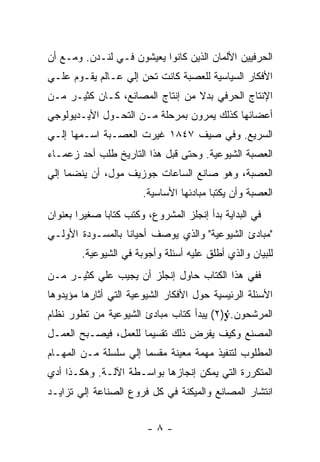 ‫ﺍﻟﺤﺭﻓﻴﻴﻥ ﺍﻷﻟﻤﺎﻥ ﺍﻟﺫﻴﻥ ﻜﺎﻨﻭﺍ ﻴﻌﻴﺸﻭﻥ ﻓـﻲ ﻟﻨـﺩﻥ. ﻭﻤـﻊ ﺃﻥ‬
‫ﺍﻷﻓﻜﺎﺭ ﺍﻟﺴﻴﺎﺴﻴﺔ ﻟﻠﻌﺼﺒﺔ ﻜﺎﻨﺕ ﺘﺤﻥ ﺇﻟﻲ ﻋـﺎﻟﻡ ﻴﻘـﻭﻡ ﻋﻠـﻲ‬
‫ﺍﻹﻨﺘﺎﺝ ﺍﻟﺤﺭﻓﻲ ﺒﺩﻻ ﻤﻥ ﺇﻨﺘﺎﺝ ﺍﻟﻤﺼﺎﻨﻊ، ﻜـﺎﻥ ﻜﺜﻴـﺭ ﻤـﻥ‬
                                 ‫ﹰ‬
‫ﺃﻋﻀﺎﺌﻬﺎ ﻜﺫﻟﻙ ﻴﻤﺭﻭﻥ ﺒﻤﺭﺤﻠﺔ ﻤـﻥ ﺍﻟﺘﺤـﻭل ﺍﻷﻴـﺩﻴﻭﻟﻭﺠﻲ‬
‫ﺍﻟﺴﺭﻴﻊ. ﻭﻓﻲ ﺼﻴﻑ ٧٤٨١ ﻏﻴﺭﺕ ﺍﻟﻌﺼـﺒﺔ ﺍﺴـﻤﻬﺎ ﺇﻟـﻲ‬
‫ﺍﻟﻌﺼﺒﺔ ﺍﻟﺸﻴﻭﻋﻴﺔ. ﻭﺤﺘﻰ ﻗﺒل ﻫﺫﺍ ﺍﻟﺘﺎﺭﻴﺦ ﻁﻠﺏ ﺃﺤﺩ ﺯﻋﻤـﺎﺀ‬
‫ﺍﻟﻌﺼﺒﺔ، ﻭﻫﻭ ﺼﺎﻨﻊ ﺍﻟﺴﺎﻋﺎﺕ ﺠﻭﺯﻴﻑ ﻤﻭل، ﺃﻥ ﻴﻨﻀﻤﺎ ﺇﻟﻲ‬
                       ‫ﺍﻟﻌﺼﺒﺔ ﻭﺃﻥ ﻴﻜﺘﺒﺎ ﻤﺒﺎﺩﺌﻬﺎ ﺍﻷﺴﺎﺴﻴﺔ.‬
‫ﻓﻲ ﺍﻟﺒﺩﺍﻴﺔ ﺒﺩﺃ ﺇﻨﺠﻠﺯ ﺍﻟﻤﺸﺭﻭﻉ، ﻭﻜﺘﺏ ﻜﺘﺎﺒﺎ ﺼﻐﻴﺭﺍ ﺒﻌﻨﻭﺍﻥ‬
       ‫ﹰ‬
‫"ﻤﺒﺎﺩﺉ ﺍﻟﺸﻴﻭﻋﻴﺔ" ﻭﺍﻟﺫﻱ ﻴﻭﺼﻑ ﺃﺤﻴﺎﻨﺎ ﺒﺎﻟﻤﺴـﻭﺩﺓ ﺍﻷﻭﻟـﻲ‬
        ‫ﻟﻠﺒﻴﺎﻥ ﻭﺍﻟﺫﻱ ﺃﻁﻠﻕ ﻋﻠﻴﻪ ﺃﺴﺌﻠﺔ ﻭﺃﺠﻭﺒﺔ ﻓﻲ ﺍﻟﺸﻴﻭﻋﻴﺔ.‬
‫ﻓﻔﻲ ﻫﺫﺍ ﺍﻟﻜﺘﺎﺏ ﺤﺎﻭل ﺇﻨﺠﻠﺯ ﺃﻥ ﻴﺠﻴﺏ ﻋﻠﻲ ﻜﺜﻴـﺭ ﻤـﻥ‬
‫ﺍﻷﺴﺌﻠﺔ ﺍﻟﺭﺌﻴﺴﻴﺔ ﺤﻭل ﺍﻷﻓﻜﺎﺭ ﺍﻟﺸﻴﻭﻋﻴﺔ ﺍﻟﺘﻲ ﺃﺜﺎﺭﻫﺎ ﻤﺅﻴﺩﻭﻫﺎ‬
‫ﺍﻟﻤﺭﺸﺤﻭﻥ.‪ (٢)ý‬ﻴﺒﺩﺃ ﻜﺘﺎﺏ ﻤﺒﺎﺩﺉ ﺍﻟﺸﻴﻭﻋﻴﺔ ﻤﻥ ﺘﻁﻭﺭ ﻨﻅﺎﻡ‬
‫ﺍﻟﻤﺼﻨﻊ ﻭﻜﻴﻑ ﻴﻔﺭﺽ ﺫﻟﻙ ﺘﻘﺴﻴﻤﺎ ﻟﻠﻌﻤل، ﻓﻴﺼـﺒﺢ ﺍﻟﻌﻤـل‬
‫ﺍﻟﻤﻁﻠﻭﺏ ﻟﺘﻨﻔﻴﺫ ﻤﻬﻤﺔ ﻤﻌﻴﻨﺔ ﻤﻘﺴﻤﺎ ﺇﻟﻲ ﺴﻠﺴﻠﺔ ﻤـﻥ ﺍﻟﻤﻬـﺎﻡ‬
‫ﺍﻟﻤﺘﻜﺭﺭﺓ ﺍﻟﺘﻲ ﻴﻤﻜﻥ ﺇﻨﺠﺎﺯﻫﺎ ﺒﻭﺍﺴـﻁﺔ ﺍﻵﻟـﺔ. ﻭﻫﻜـﺫﺍ ﺃﺩﻱ‬
‫ﺍﻨﺘﺸﺎﺭ ﺍﻟﻤﺼﺎﻨﻊ ﻭﺍﻟﻤﻴﻜﻨﺔ ﻓﻲ ﻜل ﻓﺭﻭﻉ ﺍﻟﺼﻨﺎﻋﺔ ﺇﻟﻲ ﺘﺯﺍﻴـﺩ‬


                        ‫-٨-‬
 