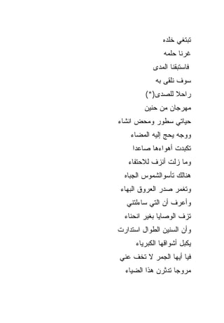 ‫ﺘﺒﺘﻐﻲ ﺨﻠﺩﻩ‬
                ‫ﻏﺭﻨﺎ ﺤﻠﻤﻪ‬
            ‫ﻓﺎﺴﺘﺒﻘﻨﺎ ﺍﻟﻤﺩﻯ‬
             ‫ﺴﻭﻑ ﻨﻠﻘﻰ ﺒﻪ‬
         ‫ﺭﺍﺤﻼ ﻟﻠﺼﺩﻯ)*(‬
         ‫ﻤﻬﺭﺠﺎﻥ ﻤﻥ ﺤﻨﻴﻥ‬
‫ﺤﻴﺎﺘﻲ ﺴﻁﻭﺭ ﻭﻤﺤﺽ ﺍﻨﺸﺎﺀ‬
    ‫ﻭﻭﺠﻪ ﻴﺤﺞ ﺇﻟﻴﻪ ﺍﻟﻤﻀﺎﺀ‬
     ‫ﺘﻜﺒﺩﺕ ﺃﻫﻭﺍﺀﻫﺎ ﺼﺎﻋﺩﺍ‬
   ‫ﻭﻤﺎ ﺯﻟﺕ ﺃﻨﺯﻑ ﻟﻼﺤﺘﻔﺎﺀ‬
  ‫ﻫﻨﺎﻟﻙ ﺘﺄﺴﻭﺍﻟﺸﻤﻭﺱ ﺍﻟﺠﺒﺎﻩ‬
 ‫ﻭﺘﻐﻤﺭ ﺼﺩﺭ ﺍﻟﻌﺭﻭﻕ ﺍﻟﺒﻬﺎﺀ‬
   ‫ﻭﺃﻋﺭﻑ ﺃﻥ ﺍﻟﺘﻲ ﺴﺎﺀﻟﺘﻨﻲ‬
  ‫ﺘﺯﻑ ﺍﻟﻭﺼﺎﻴﺎ ﺒﻐﻴﺭ ﺍﻨﺤﻨﺎﺀ‬
‫ﻭﺃﻥ ﺍﻟﺴﻨﻴﻥ ﺍﻟﻁﻭﺍل ﺍﺴﺘﺩﺍﺭﺕ‬
      ‫ﻴﻜﺒل ﺃﺸﻭﺍﻗﻬﺎ ﺍﻟﻜﺒﺭﻴﺎﺀ‬
‫ﻓﻴﺎ ﺃﻴﻬﺎ ﺍﻟﺠﻤﺭ ﻻ ﺘﺨﻑ ﻋﻨﻲ‬
  ‫ﻤﺭﻭﺠﺎ ﺘﺩﺜﺭﻥ ﻫﺫﺍ ﺍﻟﻀﻴﺎﺀ‬
 