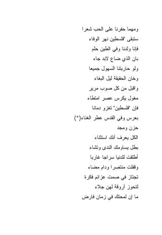‫ﻭﻤﻬﻤﺎ ﺤﻔﺭﻨﺎ ﻋﻠﻰ ﺍﻟﺤﺏ ﺸﻌﺭﺍ‬
      ‫ﺴﺘﺒﻘﻰ "ﻓﻠﺴﻁﻴﻥ ﻨﻬﺭ ﺍﻟﻭﻓﺎﺀ‬
       ‫ﻓﺈﻨﺎ ﻭﻟﺩﻨﺎ ﻭﻓﻲ ﺍﻟﻁﻴﻥ ﺤﻠﻡ‬
        ‫ﺒﺎﻥ ﺍﻟﺫﻱ ﻀﺎﻉ ﻻﺒﺩ ﺠﺎﺀ‬
      ‫ﻭﻟﻭ ﺤﺎﺭﺒﺘﻨﺎ ﺍﻟﺴﻬﻭل ﺠﻤﻴﻌﺎ‬
         ‫ﻭﺨﺎﻥ ﺍﻟﺤﻘﻴﻘﺔ ﻟﻴل ﺍﻟﺒﻐﺎﺀ‬
      ‫ﻭﺍﻗﺒل ﻤﻥ ﻜل ﺼﻭﺏ ﻤﺭﻴﺭ‬
     ‫ﻤﻐﻭل ﻴﻜﺭﺱ ﻋﺼﺭ ﺍﻤﺘﻁﺎﺀ‬
       ‫ﻓﺈﻥ "ﻓﻠﺴﻁﻴﻥ" ﺘﻐﺯﻭ ﺩﻤﺎﻨﺎ‬
‫ﺒﻌﺭﺱ ﻭﻓﻲ ﺍﻟﻘﺩﺱ ﻋﻁﺭ ﺍﻟﻐﻨﺎﺀ)*(‬
                    ‫ﺤﺯﻥ ﻭﻤﺠﺩ‬
         ‫ﺍﻟﻜل ﻴﻌﺭﻑ ﺃﻨﻙ ﺍﺴﺘﺜﻨﺎﺀ‬
      ‫ﺒﻁل ﻴﺴﺎﻭﻤﻙ ﺍﻟﻨﺩﻯ ﻭﺘﺸﺎﺀ‬
       ‫ﺃﻁﻠﻘﺕ ﻟﻠﺩﻨﻴﺎ ﺴﺭﺍﺠﺎ ﻏﺎﺭﺒﺎ‬
      ‫ﻭﻗﻔﻠﺕ ﻤﻨﺘﺼﺭﺍ ﻭﺩﺍﻡ ﻤﻀﺎﺀ‬
    ‫ﺘﺠﺘﺎﺯ ﻓﻲ ﺼﻤﺕ ﻋﺯﺍﺌﻡ ﻓﻜﺭﺓ‬
         ‫ﻟﺘﺤﻭﺯ ﺃﺭﻭﻗﺔ ﻟﻬﻥ ﺠﻼﺀ‬
   ‫ﻤﺎ ﺇﻥ ﻟﻤﺤﺘﻙ ﻓﻲ ﺯﻤﺎﻥ ﻓﺎﺭﺽ‬
 