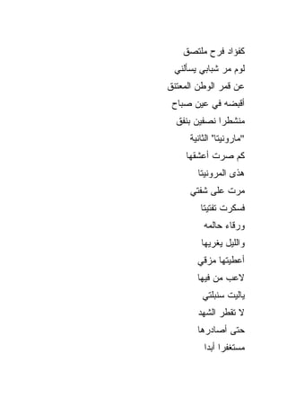 ‫ﻜﻔﺅﺍﺩ ﻓﺭﺡ ﻤﻠﺘﺼﻕ‬
 ‫ﻟﻭﻡ ﻤﺭ ﺸﺒﺎﺒﻲ ﻴﺴﺄﻟﻨﻲ‬
‫ﻋﻥ ﻗﻤﺭ ﺍﻟﻭﻁﻥ ﺍﻟﻤﻌﺘﻨﻕ‬
 ‫ﺃﻗﺒﻀﻪ ﻓﻲ ﻋﻴﻥ ﺼﺒﺎﺡ‬
  ‫ﻤﻨﺸﻁﺭﺍ ﻨﺼﻔﻴﻥ ﺒﻨﻔﻕ‬
     ‫"ﻤﺎﺭﻭﻨﻴﺘﺎ" ﺍﻟﺜﺎﻨﻴﺔ‬
    ‫ﻜﻡ ﺼﺭﺕ ﺃﻋﺸﻘﻬﺎ‬
       ‫ﻫﺫﻯ ﺍﻟﻤﺭﻭﻨﻴﺘﺎ‬
     ‫ﻤﺭﺕ ﻋﻠﻰ ﺸﻔﺘﻲ‬
        ‫ﻓﺴﻜﺭﺕ ﺘﻔﺘﻴﺘﺎ‬
         ‫ﻭﺭﻗﺎﺀ ﺤﺎﻟﻤﻪ‬
        ‫ﻭﺍﻟﻠﻴل ﻴﻐﺭﻴﻬﺎ‬
       ‫ﺃﻋﻁﻴﺘﻬﺎ ﻤﺯﻗﻲ‬
       ‫ﻻﻋﺏ ﻤﻥ ﻓﻴﻬﺎ‬
         ‫ﻴﺎﻟﻴﺕ ﺴﻨﺒﻠﺘﻲ‬
       ‫ﻻ ﺘﻘﻁﺭ ﺍﻟﺸﻬﺩ‬
       ‫ﺤﺘﻰ ﺃﺼﺎﺩﺭﻫﺎ‬
         ‫ﻤﺴﺘﻐﻔﺭﺍ ﺃﺒﺩﺍ‬
 