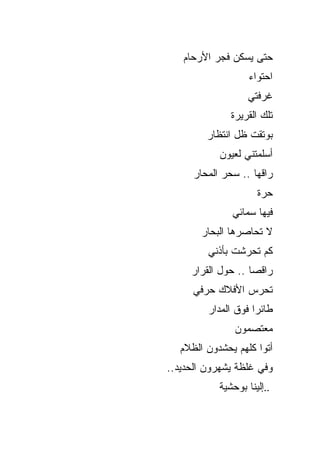 ‫ﺤﺘﻰ ﻴﺴﻜﻥ ﻓﺠﺭ ﺍﻷﺭﺤﺎﻡ‬
                    ‫ﺍﺤﺘﻭﺍﺀ‬
                   ‫ﻏﺭﻓﺘﻲ‬
               ‫ﺘﻠﻙ ﺍﻟﻘﺭﻴﺭﺓ‬
         ‫ﺒﻭﺘﻘﺕ ﻅل ﺍﻨﺘﻅﺎﺭ‬
            ‫ﺃﺴﻠﻤﺘﻨﻲ ﻟﻌﻴﻭﻥ‬
      ‫ﺭﺍﻗﻬﺎ .. ﺴﺤﺭ ﺍﻟﻤﺤﺎﺭ‬
                      ‫ﺤﺭﺓ‬
               ‫ﻓﻴﻬﺎ ﺴﻤﺎﺌﻲ‬
        ‫ﻻ ﺘﺤﺎﺼﺭﻫﺎ ﺍﻟﺒﺤﺎﺭ‬
         ‫ﻜﻡ ﺘﺤﺭﺸﺕ ﺒﺄﺫﻨﻲ‬
     ‫ﺭﺍﻗﺼﺎ .. ﺤﻭل ﺍﻟﻘﺭﺍﺭ‬
      ‫ﺘﺤﺭﺱ ﺍﻷﻓﻼﻙ ﺤﺭﻓﻲ‬
         ‫ﻁﺎﺌﺭﺍ ﻓﻭﻕ ﺍﻟﻤﺩﺍﺭ‬
                ‫ﻤﻌﺘﺼﻤﻭﻥ‬
   ‫ﺃﺘﻭﺍ ﻜﻠﻬﻡ ﻴﺤﺸﺩﻭﻥ ﺍﻟﻅﻼﻡ‬
‫ﻭﻓﻲ ﻏﻠﻅﺔ ﻴﺸﻬﺭﻭﻥ ﺍﻟﺤﺩﻴﺩ..‬
            ‫..ﺇﻟﻴﻨﺎ ﺒﻭﺤﺸﻴﺔ‬
 