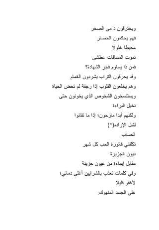 ‫ﻭﻴﺨﺘﺭﻗﻭﻥ ﺩ ﻤﻰ ﺍﻟﺼﺨﺭ‬
                      ‫ﻓﻬﻡ ﻴﺤﻜﻤﻭﻥ ﺍﻟﺤﺼﺎﺭ‬
                              ‫ﻤﺤﻴﻁﺎ ﻏﻠﻭﻻ‬
                   ‫ﺘﻤﻭﺕ ﺍﻟﻤﺴﺎﻓﺎﺕ ﻋﻁﺸﻰ‬
               ‫ﻓﻤﻥ ﺫﺍ ﻴﺴﺎﻭﻡ ﻓﺠﺭ ﺍﻟﺸﻬﺎﺩﺓ؟‬
        ‫ﻭﻗﺩ ﻴﺤﺭﻗﻭﻥ ﺍﻟﺘﺭﺍﺏ ﻴﺸﺭﺩﻭﻥ ﺍﻟﻐﻤﺎﻡ‬
‫ﻭﻫﻡ ﻴﺨﻠﻌﻭﻥ ﺍﻟﻘﻠﻭﺏ ﺇﺫﺍ ﺭﺠﻔﺔ ﻟﻡ ﺘﺤﺽ ﺍﻟﺤﻴﺎﺓ‬
   ‫ﻭﻴﺴﺘﻨﺴﺨﻭﻥ ﺍﻟﺸﺨﻭﺹ ﺍﻟﺫﻱ ﻴﺨﻭﻨﻭﻥ ﺤﺘﻰ‬
                              ‫ﻨﺨﻴل ﺍﻟﺒﺭﺍﺀﺓ‬
          ‫ﻭﻟﻜﻨﻬﻡ ﺃﺒﺩﺍ ﻤﺎﺯﺤﻭﻥ؛ ﺇﺫﺍ ﻤﺎ ﺘﻔﺎﻨﻭﺍ‬
                           ‫ﻟﺸل ﺍﻹﺭﺍﺩﻩ)*(‬
                                   ‫ﺍﻟﺤﺴﺎﺏ‬
              ‫ﺘﻜﻠﻔﻨﻲ ﻓﺎﺘﻭﺭﺓ ﺍﻟﺤﺏ ﻜل ﺸﻬﺭ‬
                             ‫ﺩﻴﻭﻥ ﺍﻟﺠﺯﻴﺭﺓ‬
              ‫ﻤﻘﺎﺒل ﺇﻴﻤﺎﺀﺓ ﻤﻥ ﻋﻴﻭﻥ ﺤﺯﻴﻨﺔ‬
   ‫ﻭﻓﻲ ﻜﻠﻤﺎﺕ ﺘﻌﺫﺏ ﺒﺎﻟﺸﺭﺍﻴﻴﻥ ﺃﻏﻠﻰ ﺩﻤﺎﺌﻲ؛‬
                                ‫ﻷﻏﻔﻭ ﻗﻠﻴﻼ‬
                      ‫ﻋﻠﻰ ﺍﻟﺠﺴﺩ ﺍﻟﻤﻨﻬﻭﻙ:‬
 