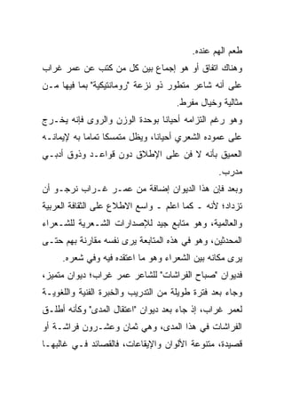 ‫ﻁﻌﻡ ﺍﻟﻬﻡ ﻋﻨﺩﻩ.‬
‫ﻭﻫﻨﺎﻙ ﺍﺘﻔﺎﻕ ﺃﻭ ﻫﻭ ﺇﺠﻤﺎﻉ ﺒﻴﻥ ﻜل ﻤﻥ ﻜﺘﺏ ﻋﻥ ﻋﻤﺭ ﻏﺭﺍﺏ‬
‫ﻋﻠﻰ ﺃﻨﻪ ﺸﺎﻋﺭ ﻤﺘﻁﻭﺭ ﺫﻭ ﻨﺯﻋﺔ "ﺭﻭﻤﺎﻨﺘﻴﻜﻴﺔ" ﺒﻤﺎ ﻓﻴﻬﺎ ﻤـﻥ‬
                                    ‫ﻤﺜﺎﻟﻴﺔ ﻭﺨﻴﺎل ﻤﻔﺭﻁ.‬
‫ﻭﻫﻭ ﺭﻏﻡ ﺍﻟﺘﺯﺍﻤﻪ ﺃﺤﻴﺎﻨﺎ ﺒﻭﺤﺩﺓ ﺍﻟﻭﺯﻥ ﻭﺍﻟﺭﻭﻯ ﻓﺈﻨﻪ ﻴﺨـﺭﺝ‬
‫ﻋﻠﻰ ﻋﻤﻭﺩﻩ ﺍﻟﺸﻌﺭﻱ ﺃﺤﻴﺎﻨﺎ، ﻭﻴﻅل ﻤﺘﻤﺴﻜﺎ ﺘﻤﺎﻤﺎ ﺒﻪ ﻹﻴﻤﺎﻨـﻪ‬
‫ﺍﻟﻌﻤﻴﻕ ﺒﺄﻨﻪ ﻻ ﻓﻥ ﻋﻠﻰ ﺍﻹﻁﻼﻕ ﺩﻭﻥ ﻗﻭﺍﻋـﺩ ﻭﺫﻭﻕ ﺃﺩﺒـﻲ‬
                                                ‫ﻤﺩﺭﺏ.‬
‫ﻭﺒﻌﺩ ﻓﺈﻥ ﻫﺫﺍ ﺍﻟﺩﻴﻭﺍﻥ ﺇﻀﺎﻓﺔ ﻤﻥ ﻋﻤـﺭ ﻏـﺭﺍﺏ ﻨﺭﺠـﻭ ﺃﻥ‬
‫ﺘﺯﺩﺍﺩ؛ ﻷﻨﻪ ـ ﻜﻤﺎ ﺍﻋﻠﻡ ـ ﻭﺍﺴﻊ ﺍﻻﻁﻼﻉ ﻋﻠﻰ ﺍﻟﺜﻘﺎﻓﺔ ﺍﻟﻌﺭﺒﻴﺔ‬
‫ﻭﺍﻟﻌﺎﻟﻤﻴﺔ، ﻭﻫﻭ ﻤﺘﺎﺒﻊ ﺠﻴﺩ ﻟﻺﺼﺩﺍﺭﺍﺕ ﺍﻟﺸـﻌﺭﻴﺔ ﻟﻠﺸـﻌﺭﺍﺀ‬
‫ﺍﻟﻤﺤﺩﺜﻴﻥ، ﻭﻫﻭ ﻓﻲ ﻫﺫﻩ ﺍﻟﻤﺘﺎﺒﻌﺔ ﻴﺭﻯ ﻨﻔﺴﻪ ﻤﻘﺎﺭﻨﺔ ﺒﻬﻡ ﺤﺘـﻰ‬
     ‫ﻴﺭﻯ ﻤﻜﺎﻨﻪ ﺒﻴﻥ ﺍﻟﺸﻌﺭﺍﺀ ﻭﻫﻭ ﻤﺎ ﺍﻋﺘﻘﺩﻩ ﻓﻴﻪ ﻭﻓﻲ ﺸﻌﺭﻩ.‬
‫ﻓﺩﻴﻭﺍﻥ "ﺼﺒﺎﺡ ﺍﻟﻔﺭﺍﺸﺎﺕ" ﻟﻠﺸﺎﻋﺭ ﻋﻤﺭ ﻏﺭﺍﺏ؛ ﺩﻴﻭﺍﻥ ﻤﺘﻤﻴﺯ،‬
‫ﻭﺠﺎﺀ ﺒﻌﺩ ﻓﺘﺭﺓ ﻁﻭﻴﻠﺔ ﻤﻥ ﺍﻟﺘﺩﺭﻴﺏ ﻭﺍﻟﺨﺒﺭﺓ ﺍﻟﻔﻨﻴﺔ ﻭﺍﻟﻠﻐﻭﻴـﺔ‬
‫ﻟﻌﻤﺭ ﻏﺭﺍﺏ، ﺇﺫ ﺠﺎﺀ ﺒﻌﺩ ﺩﻴﻭﺍﻥ "ﺍﻋﺘﻘﺎل ﺍﻟﻤﺩﻯ" ﻭﻜﺄﻨﻪ ﺃﻁﻠـﻕ‬
‫ﺍﻟﻔﺭﺍﺸﺎﺕ ﻓﻲ ﻫﺫﺍ ﺍﻟﻤﺩﻯ، ﻭﻫﻲ ﺜﻤﺎﻥ ﻭﻋﺸـﺭﻭﻥ ﻓﺭﺍﺸـﺔ ﺃﻭ‬
‫ﻗﺼﻴﺩﺓ، ﻤﺘﻨﻭﻋﺔ ﺍﻷﻟﻭﺍﻥ ﻭﺍﻹﻴﻘﺎﻋﺎﺕ، ﻓﺎﻟﻘﺼﺎﺌﺩ ﻓـﻲ ﻏﺎﻟﺒﻬـﺎ‬
 