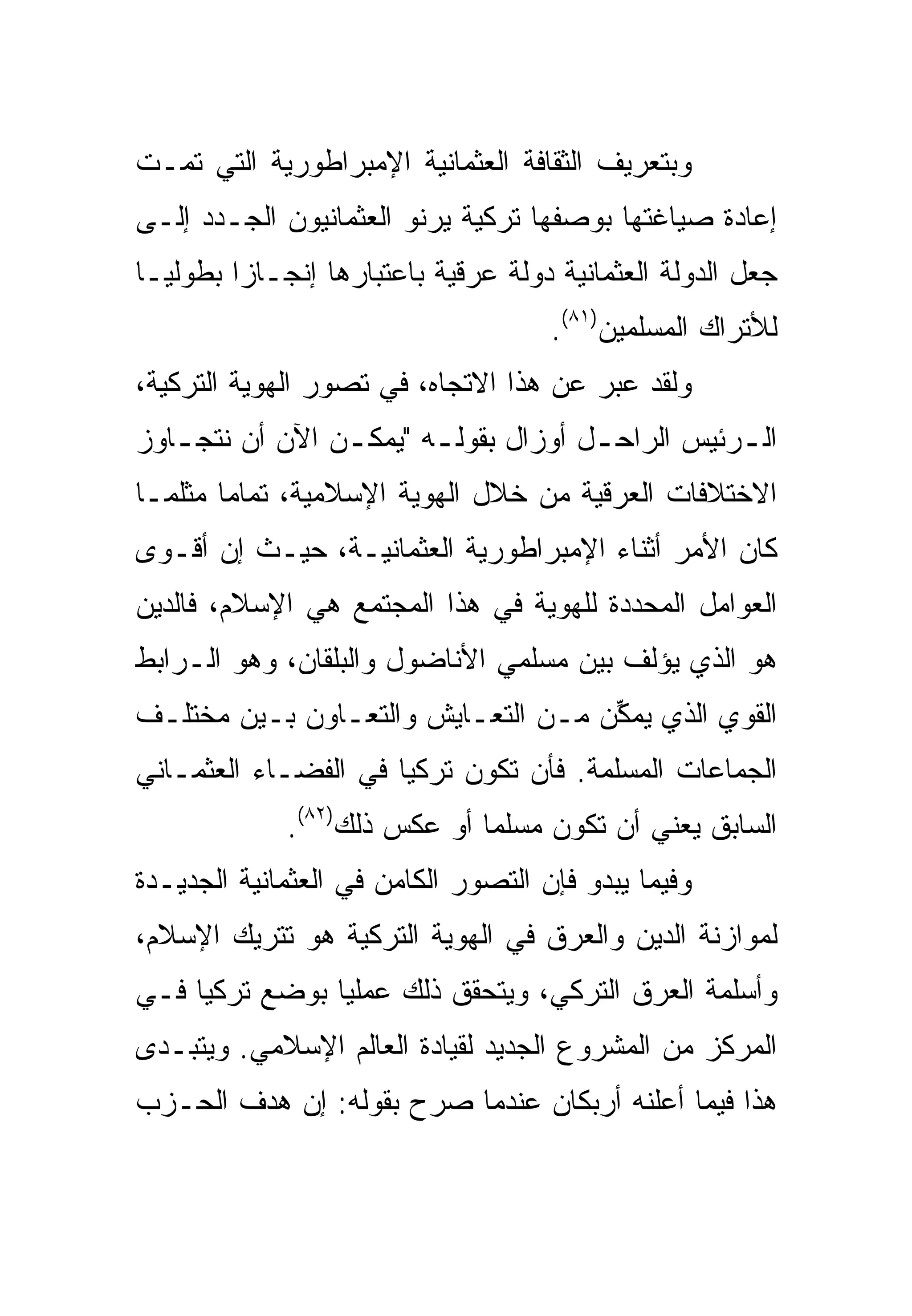 ‫ﻭﺒﺘﻌﺭﻴﻑ ﺍﻟﺜﻘﺎﻓﺔ ﺍﻟﻌﺜﻤﺎﻨﻴﺔ ﺍﻹﻤﺒﺭﺍﻁﻭﺭﻴﺔ ﺍﻟﺘﻲ ﺘﻤـﺕ‬
‫ﺇﻋﺎﺩﺓ ﺼﻴﺎﻏﺘﻬﺎ ﺒﻭﺼﻔﻬﺎ ﺘﺭﻜﻴﺔ ﻴﺭﻨﻭ ﺍﻟﻌﺜﻤﺎﻨﻴﻭﻥ ﺍﻟﺠـﺩﺩ ﺇﻟـﻰ‬
‫ﺠﻌل ﺍﻟﺩﻭﻟﺔ ﺍﻟﻌﺜﻤﺎﻨﻴﺔ ﺩﻭﻟﺔ ﻋﺭﻗﻴﺔ ﺒﺎﻋﺘﺒﺎﺭﻫﺎ ﺇﻨﺠـﺎ ‪‬ﺍ ﺒﻁﻭﻟ ‪‬ـﺎ‬
  ‫ﻴ‬       ‫ﺯ‬
                                      ‫ﻟﻸﺘﺭﺍﻙ ﺍﻟﻤﺴﻠﻤﻴﻥ)١٨(.‬
‫ﻭﻟﻘﺩ ﻋﺒﺭ ﻋﻥ ﻫﺫﺍ ﺍﻻﺘﺠﺎﻩ، ﻓﻲ ﺘﺼﻭﺭ ﺍﻟﻬﻭﻴﺔ ﺍﻟﺘﺭﻜﻴﺔ،‬
‫ﺍﻟ ـﺭﺌﻴﺱ ﺍﻟﺭﺍﺤ ـل ﺃﻭﺯﺍل ﺒﻘﻭﻟ ـﻪ "ﻴﻤﻜ ـﻥ ﺍﻵﻥ ﺃﻥ ﻨﺘﺠ ـﺎﻭﺯ‬
   ‫ـ‬             ‫ـ‬       ‫ـ‬             ‫ـ‬           ‫ـ‬
‫ﺍﻻﺨﺘﻼﻓﺎﺕ ﺍﻟﻌﺭﻗﻴﺔ ﻤﻥ ﺨﻼل ﺍﻟﻬﻭﻴﺔ ﺍﻹﺴﻼﻤﻴﺔ، ﺘﻤﺎ ‪‬ﺎ ﻤﺜﻠﻤـﺎ‬
        ‫ﻤ‬
‫ﻜﺎﻥ ﺍﻷﻤﺭ ﺃﺜﻨﺎﺀ ﺍﻹﻤﺒﺭﺍﻁﻭﺭﻴﺔ ﺍﻟﻌﺜﻤﺎﻨﻴـﺔ، ﺤﻴـﺙ ﺇﻥ ﺃﻗـﻭﻯ‬
‫ﺍﻟﻌﻭﺍﻤل ﺍﻟﻤﺤﺩﺩﺓ ﻟﻠﻬﻭﻴﺔ ﻓﻲ ﻫﺫﺍ ﺍﻟﻤﺠﺘﻤﻊ ﻫﻲ ﺍﻹﺴﻼﻡ، ﻓﺎﻟﺩﻴﻥ‬
‫ﻫﻭ ﺍﻟﺫﻱ ﻴﺅﻟﻑ ﺒﻴﻥ ﻤﺴﻠﻤﻲ ﺍﻷﻨﺎﻀﻭل ﻭﺍﻟﺒﻠﻘﺎﻥ، ﻭﻫﻭ ﺍﻟـﺭﺍﺒﻁ‬
‫ﺍﻟﻘﻭﻱ ﺍﻟﺫﻱ ‪‬ﻤ ﱢﻥ ﻤـﻥ ﺍﻟﺘﻌـﺎﻴﺵ ﻭﺍﻟﺘﻌـﺎﻭﻥ ﺒـﻴﻥ ﻤﺨﺘﻠـﻑ‬
                                    ‫ﻴﻜ‬
‫ﺍﻟﺠﻤﺎﻋﺎﺕ ﺍﻟﻤﺴﻠﻤﺔ. ﻓﺄﻥ ﺘﻜﻭﻥ ﺘﺭﻜﻴﺎ ﻓﻲ ﺍﻟﻔﻀـﺎﺀ ﺍﻟﻌﺜﻤـﺎﻨﻲ‬
             ‫ﺍﻟﺴﺎﺒﻕ ﻴﻌﻨﻲ ﺃﻥ ﺘﻜﻭﻥ ﻤﺴﻠ ‪‬ﺎ ﺃﻭ ﻋﻜﺱ ﺫﻟﻙ)٢٨(.‬
                              ‫ﻤ‬
‫ﻭﻓﻴﻤﺎ ﻴﺒﺩﻭ ﻓﺈﻥ ﺍﻟﺘﺼﻭﺭ ﺍﻟﻜﺎﻤﻥ ﻓﻲ ﺍﻟﻌﺜﻤﺎﻨﻴﺔ ﺍﻟﺠﺩﻴـﺩﺓ‬
‫ﻟﻤﻭﺍﺯﻨﺔ ﺍﻟﺩﻴﻥ ﻭﺍﻟﻌﺭﻕ ﻓﻲ ﺍﻟﻬﻭﻴﺔ ﺍﻟﺘﺭﻜﻴﺔ ﻫﻭ ﺘﺘﺭﻴﻙ ﺍﻹﺴﻼﻡ،‬
‫ﻭﺃﺴﻠﻤﺔ ﺍﻟﻌﺭﻕ ﺍﻟﺘﺭﻜﻲ، ﻭﻴﺘﺤﻘﻕ ﺫﻟﻙ ﻋﻤﻠ ‪‬ﺎ ﺒﻭﻀﻊ ﺘﺭﻜﻴﺎ ﻓـﻲ‬
                ‫ﻴ‬
‫ﺍﻟﻤﺭﻜﺯ ﻤﻥ ﺍﻟﻤﺸﺭﻭﻉ ﺍﻟﺠﺩﻴﺩ ﻟﻘﻴﺎﺩﺓ ﺍﻟﻌﺎﻟﻡ ﺍﻹﺴﻼﻤﻲ. ﻭﻴﺘﺒـﺩﻯ‬
‫ﻫﺫﺍ ﻓﻴﻤﺎ ﺃﻋﻠﻨﻪ ﺃﺭﺒﻜﺎﻥ ﻋﻨﺩﻤﺎ ﺼﺭﺡ ﺒﻘﻭﻟﻪ: ﺇﻥ ﻫﺩﻑ ﺍﻟﺤـﺯﺏ‬
 