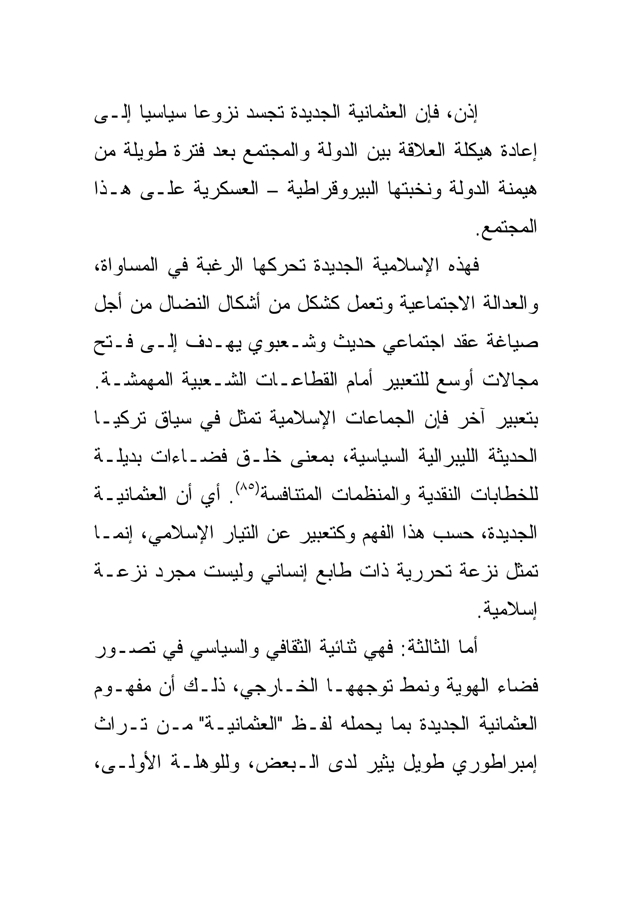 ‫ﺇﺫﻥ، ﻓﺈﻥ ﺍﻟﻌﺜﻤﺎﻨﻴﺔ ﺍﻟﺠﺩﻴﺩﺓ ﹸﺠ ‪‬ﺩ ﻨﺯﻭ ‪‬ﺎ ﺴﻴﺎﺴ ‪‬ﺎ ﺇﻟـﻰ‬
      ‫ﻴ‬       ‫ﻋ‬      ‫ﺘ ﺴ‬
‫ﺇﻋﺎﺩﺓ ﻫﻴﻜﻠﺔ ﺍﻟﻌﻼﻗﺔ ﺒﻴﻥ ﺍﻟﺩﻭﻟﺔ ﻭﺍﻟﻤﺠﺘﻤﻊ ﺒﻌﺩ ﻓﺘﺭﺓ ﻁﻭﻴﻠﺔ ﻤﻥ‬
‫ﻫﻴﻤﻨﺔ ﺍﻟﺩﻭﻟﺔ ﻭﻨﺨﺒﺘﻬﺎ ﺍﻟﺒﻴﺭﻭﻗﺭﺍﻁﻴﺔ – ﺍﻟﻌﺴﻜﺭﻴﺔ ﻋﻠـﻰ ﻫـﺫﺍ‬
                                                   ‫ﺍﻟﻤﺠﺘﻤﻊ.‬
‫ﻓﻬﺫﻩ ﺍﻹﺴﻼﻤﻴﺔ ﺍﻟﺠﺩﻴﺩﺓ ﺘﺤﺭﻜﻬﺎ ﺍﻟﺭﻏﺒﺔ ﻓﻲ ﺍﻟﻤﺴﺎﻭﺍﺓ،‬
‫ﻭﺍﻟﻌﺩﺍﻟﺔ ﺍﻻﺠﺘﻤﺎﻋﻴﺔ ﻭﺘﻌﻤل ﻜﺸﻜل ﻤﻥ ﺃﺸﻜﺎل ﺍﻟﻨﻀﺎل ﻤﻥ ﺃﺠل‬
‫ﺼﻴﺎﻏﺔ ﻋﻘﺩ ﺍﺠﺘﻤﺎﻋﻲ ﺤﺩﻴﺙ ﻭﺸـﻌﺒﻭﻱ ﻴﻬـﺩﻑ ﺇﻟـﻰ ﻓـﺘﺢ‬
‫ﻤﺠﺎﻻﺕ ﺃﻭﺴﻊ ﻟﻠﺘﻌﺒﻴﺭ ﺃﻤﺎﻡ ﺍﻟﻘﻁﺎﻋـﺎﺕ ﺍﻟﺸـﻌﺒﻴﺔ ﺍﻟﻤﻬﻤﺸـﺔ.‬
‫ﺒﺘﻌﺒﻴﺭ ﺁﺨﺭ ﻓﺈﻥ ﺍﻟﺠﻤﺎﻋﺎﺕ ﺍﻹﺴﻼﻤﻴﺔ ﺘﻤﺜل ﻓﻲ ﺴﻴﺎﻕ ﺘﺭﻜﻴـﺎ‬
‫ﺍﻟﺤﺩﻴﺜﺔ ﺍﻟﻠﻴﺒﺭﺍﻟﻴﺔ ﺍﻟﺴﻴﺎﺴﻴﺔ، ﺒﻤﻌﻨﻰ ﺨﻠـﻕ ﻓﻀـﺎﺀﺍﺕ ﺒﺩﻴﻠـﺔ‬
‫ﻟﻠﺨﻁﺎﺒﺎﺕ ﺍﻟﻨﻘﺩﻴﺔ ﻭﺍﻟﻤﻨﻅﻤﺎﺕ ﺍﻟﻤﺘﻨﺎﻓﺴﺔ)٥٨(. ﺃﻱ ﺃﻥ ﺍﻟﻌﺜﻤﺎﻨﻴـﺔ‬
‫ﺍﻟﺠﺩﻴﺩﺓ، ﺤﺴﺏ ﻫﺫﺍ ﺍﻟﻔﻬﻡ ﻭﻜﺘﻌﺒﻴﺭ ﻋﻥ ﺍﻟﺘﻴﺎﺭ ﺍﻹﺴﻼﻤﻲ، ﺇﻨﻤـﺎ‬
‫ﺘﻤﺜل ﻨﺯﻋﺔ ﺘﺤﺭﺭﻴﺔ ﺫﺍﺕ ﻁﺎﺒﻊ ﺇﻨﺴﺎﻨﻲ ﻭﻟﻴﺴﺕ ﻤﺠﺭﺩ ﻨﺯﻋـﺔ‬
                                                   ‫ﺇﺴﻼﻤﻴﺔ.‬
‫ﺃﻤﺎ ﺍﻟﺜﺎﻟﺜﺔ: ﻓﻬﻲ ﺜﻨﺎﺌﻴﺔ ﺍﻟﺜﻘﺎﻓﻲ ﻭﺍﻟﺴﻴﺎﺴﻲ ﻓﻲ ﺘﺼـﻭﺭ‬
‫ﻓﻀﺎﺀ ﺍﻟﻬﻭﻴﺔ ﻭﻨﻤﻁ ﺘﻭﺠﻬﻬـﺎ ﺍﻟﺨـﺎﺭﺠﻲ، ﺫﻟـﻙ ﺃﻥ ﻤﻔﻬـﻭﻡ‬
‫ﺍﻟﻌﺜﻤﺎﻨﻴﺔ ﺍﻟﺠﺩﻴﺩﺓ ﺒﻤﺎ ﻴﺤﻤﻠﻪ ﻟﻔـﻅ "ﺍﻟﻌﺜﻤﺎﻨﻴـﺔ" ﻤـﻥ ﺘـﺭﺍﺙ‬
‫ﺇﻤﺒﺭﺍﻁﻭﺭﻱ ﻁﻭﻴل ﻴﺜﻴﺭ ﻟﺩﻯ ﺍﻟـﺒﻌﺽ، ﻭﻟﻠﻭﻫﻠـﺔ ﺍﻷﻭﻟـﻰ،‬
 