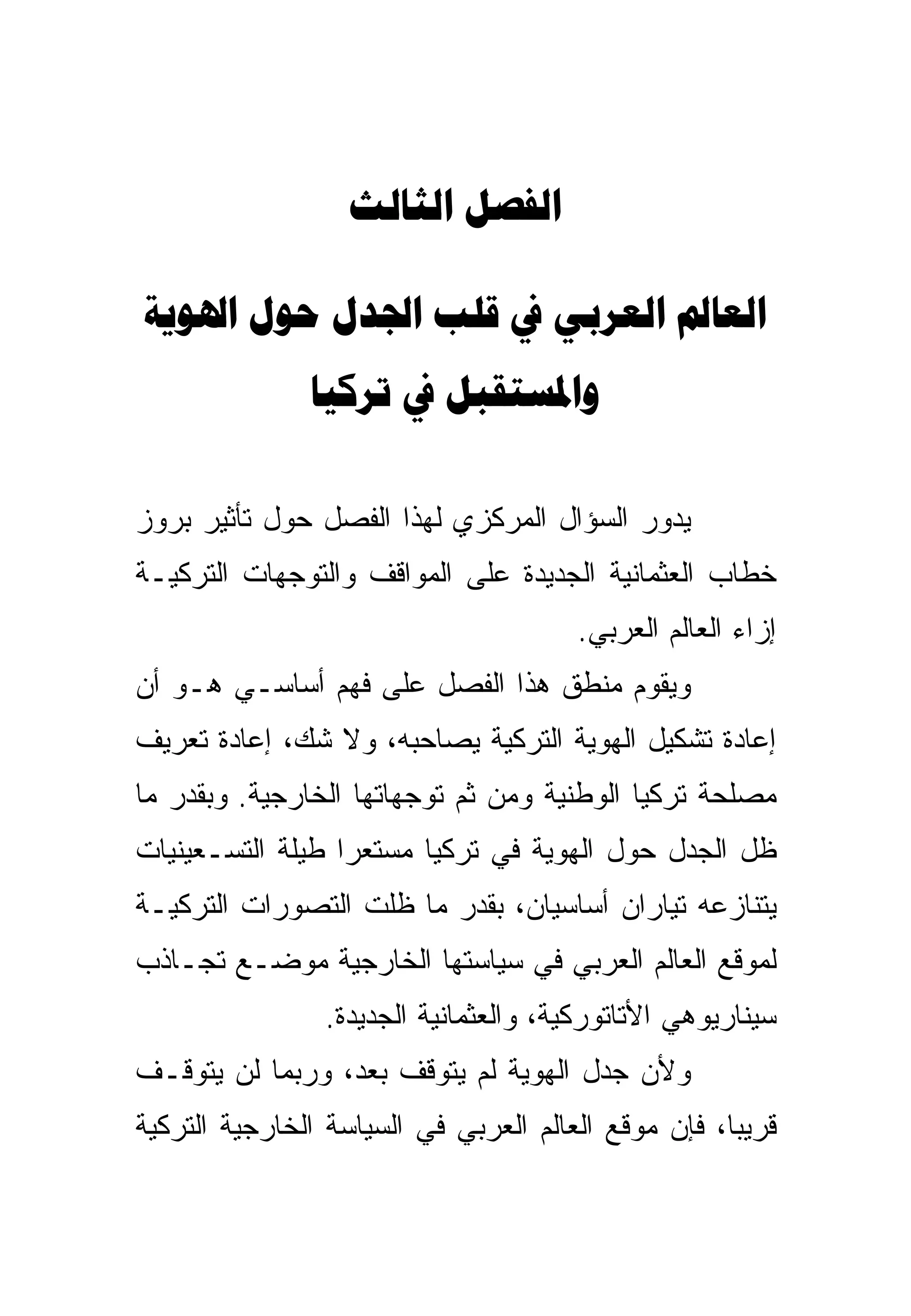 ‫‪ ‬‬

‫‪      ‬‬
               ‫‪  ‬‬

‫ﻴﺩﻭﺭ ﺍﻟﺴﺅﺍل ﺍﻟﻤﺭﻜﺯﻱ ﻟﻬﺫﺍ ﺍﻟﻔﺼل ﺤﻭل ﺘﺄﺜﻴﺭ ﺒﺭﻭﺯ‬
‫ﺨﻁﺎﺏ ﺍﻟﻌﺜﻤﺎﻨﻴﺔ ﺍﻟﺠﺩﻴﺩﺓ ﻋﻠﻰ ﺍﻟﻤﻭﺍﻗﻑ ﻭﺍﻟﺘﻭﺠﻬﺎﺕ ﺍﻟﺘﺭﻜﻴـﺔ‬
                                        ‫ﺇﺯﺍﺀ ﺍﻟﻌﺎﻟﻡ ﺍﻟﻌﺭﺒﻲ.‬
‫ﻭﻴﻘﻭﻡ ﻤﻨﻁﻕ ﻫﺫﺍ ﺍﻟﻔﺼل ﻋﻠﻰ ﻓﻬﻡ ﺃﺴﺎﺴـﻲ ﻫـﻭ ﺃﻥ‬
‫ﺇﻋﺎﺩﺓ ﺘﺸﻜﻴل ﺍﻟﻬﻭﻴﺔ ﺍﻟﺘﺭﻜﻴﺔ ﻴﺼﺎﺤﺒﻪ، ﻭﻻ ﺸﻙ، ﺇﻋﺎﺩﺓ ﺘﻌﺭﻴﻑ‬
‫ﻤﺼﻠﺤﺔ ﺘﺭﻜﻴﺎ ﺍﻟﻭﻁﻨﻴﺔ ﻭﻤﻥ ﺜﻡ ﺘﻭﺠﻬﺎﺘﻬﺎ ﺍﻟﺨﺎﺭﺠﻴﺔ. ﻭﺒﻘﺩﺭ ﻤﺎ‬
‫ﻅل ﺍﻟﺠﺩل ﺤﻭل ﺍﻟﻬﻭﻴﺔ ﻓﻲ ﺘﺭﻜﻴﺎ ﻤﺴﺘﻌ ‪‬ﺍ ﻁﻴﻠﺔ ﺍﻟﺘﺴـﻌﻴﻨﻴﺎﺕ‬
                  ‫ﺭ‬
‫ﻴﺘﻨﺎﺯﻋﻪ ﺘﻴﺎﺭﺍﻥ ﺃﺴﺎﺴﻴﺎﻥ، ﺒﻘﺩﺭ ﻤﺎ ﻅﻠﺕ ﺍﻟﺘﺼﻭﺭﺍﺕ ﺍﻟﺘﺭﻜﻴـﺔ‬
‫ﻟﻤﻭﻗﻊ ﺍﻟﻌﺎﻟﻡ ﺍﻟﻌﺭﺒﻲ ﻓﻲ ﺴﻴﺎﺴﺘﻬﺎ ﺍﻟﺨﺎﺭﺠﻴﺔ ﻤﻭﻀـﻊ ﺘﺠـﺎﺫﺏ‬
                 ‫ﺴﻴﻨﺎﺭﻴﻭﻫﻲ ﺍﻷﺘﺎﺘﻭﺭﻜﻴﺔ، ﻭﺍﻟﻌﺜﻤﺎﻨﻴﺔ ﺍﻟﺠﺩﻴﺩﺓ.‬
                                                 ‫‪‬‬
‫ﻭﻷﻥ ﺠﺩل ﺍﻟﻬﻭﻴﺔ ﻟﻡ ﻴﺘﻭﻗﻑ ﺒﻌﺩ، ﻭﺭﺒﻤﺎ ﻟﻥ ﻴﺘﻭﻗـﻑ‬
‫ﻗﺭﻴ ‪‬ﺎ، ﻓﺈﻥ ﻤﻭﻗﻊ ﺍﻟﻌﺎﻟﻡ ﺍﻟﻌﺭﺒﻲ ﻓﻲ ﺍﻟﺴﻴﺎﺴﺔ ﺍﻟﺨﺎﺭﺠﻴﺔ ﺍﻟﺘﺭﻜﻴﺔ‬
                                                     ‫ﺒ‬
 