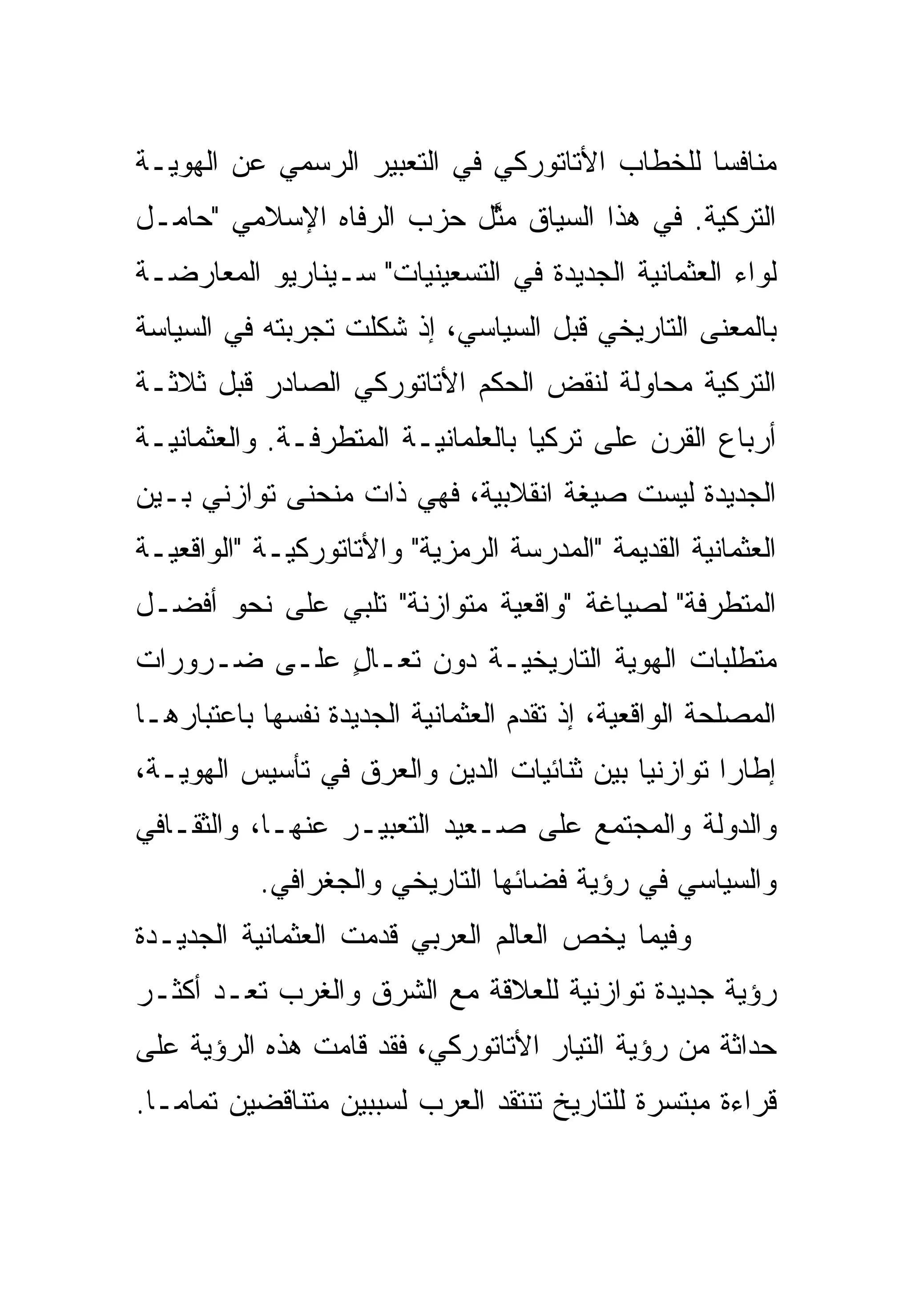 ‫ﻤﻨﺎﻓ ‪‬ﺎ ﻟﻠﺨﻁﺎﺏ ﺍﻷﺘﺎﺘﻭﺭﻜﻲ ﻓﻲ ﺍﻟﺘﻌﺒﻴﺭ ﺍﻟﺭﺴﻤﻲ ﻋﻥ ﺍﻟﻬﻭﻴـﺔ‬
                                               ‫ﺴ‬
‫ﺍﻟﺘﺭﻜﻴﺔ. ﻓﻲ ﻫﺫﺍ ﺍﻟﺴﻴﺎﻕ ﻤ ﱠل ﺤﺯﺏ ﺍﻟﺭﻓﺎﻩ ﺍﻹﺴﻼﻤﻲ "ﺤﺎﻤـل‬
                          ‫‪‬ﺜ‬
‫ﻟﻭﺍﺀ ﺍﻟﻌﺜﻤﺎﻨﻴﺔ ﺍﻟﺠﺩﻴﺩﺓ ﻓﻲ ﺍﻟﺘﺴﻌﻴﻨﻴﺎﺕ" ﺴـﻴﻨﺎﺭﻴﻭ ﺍﻟﻤﻌﺎﺭﻀـﺔ‬
‫ﺒﺎﻟﻤﻌﻨﻰ ﺍﻟﺘﺎﺭﻴﺨﻲ ﻗﺒل ﺍﻟﺴﻴﺎﺴﻲ، ﺇﺫ ﺸﻜﻠﺕ ﺘﺠﺭﺒﺘﻪ ﻓﻲ ﺍﻟﺴﻴﺎﺴﺔ‬
‫ﺍﻟﺘﺭﻜﻴﺔ ﻤﺤﺎﻭﻟﺔ ﻟﻨﻘﺽ ﺍﻟﺤﻜﻡ ﺍﻷﺘﺎﺘﻭﺭﻜﻲ ﺍﻟﺼﺎﺩﺭ ﻗﺒل ﺜﻼﺜـﺔ‬
‫ﺃﺭﺒﺎﻉ ﺍﻟﻘﺭﻥ ﻋﻠﻰ ﺘﺭﻜﻴﺎ ﺒﺎﻟﻌﻠﻤﺎﻨﻴـﺔ ﺍﻟﻤﺘﻁﺭﻓـﺔ. ﻭﺍﻟﻌﺜﻤﺎﻨﻴـﺔ‬
‫ﺍﻟﺠﺩﻴﺩﺓ ﻟﻴﺴﺕ ﺼﻴﻐﺔ ﺍﻨﻘﻼﺒﻴﺔ، ﻓﻬﻲ ﺫﺍﺕ ﻤﻨﺤﻨﻰ ﺘﻭﺍﺯﻨﻲ ﺒـﻴﻥ‬
‫ﺍﻟﻌﺜﻤﺎﻨﻴﺔ ﺍﻟﻘﺩﻴﻤﺔ "ﺍﻟﻤﺩﺭﺴﺔ ﺍﻟﺭﻤﺯﻴﺔ" ﻭﺍﻷﺘﺎﺘﻭﺭﻜﻴـﺔ "ﺍﻟﻭﺍﻗﻌﻴـﺔ‬
‫ﺍﻟﻤﺘﻁﺭﻓﺔ" ﻟﺼﻴﺎﻏﺔ "ﻭﺍﻗﻌﻴﺔ ﻤﺘﻭﺍﺯﻨﺔ" ﺘﻠﺒﻲ ﻋﻠﻰ ﻨﺤﻭ ﺃﻓﻀـل‬
‫ﻤﺘﻁﻠﺒﺎﺕ ﺍﻟﻬﻭﻴﺔ ﺍﻟﺘﺎﺭﻴﺨﻴـﺔ ﺩﻭﻥ ﺘﻌـﺎل ﻋﻠـﻰ ﻀـﺭﻭﺭﺍﺕ‬
             ‫ٍ‬
‫ﺍﻟﻤﺼﻠﺤﺔ ﺍﻟﻭﺍﻗﻌﻴﺔ، ﺇﺫ ﺘﻘﺩﻡ ﺍﻟﻌﺜﻤﺎﻨﻴﺔ ﺍﻟﺠﺩﻴﺩﺓ ﻨﻔﺴﻬﺎ ﺒﺎﻋﺘﺒﺎﺭﻫـﺎ‬
‫ﺇﻁﺎ ‪‬ﺍ ﺘﻭﺍﺯﻨ ‪‬ﺎ ﺒﻴﻥ ﺜﻨﺎﺌﻴﺎﺕ ﺍﻟﺩﻴﻥ ﻭﺍﻟﻌﺭﻕ ﻓﻲ ﺘﺄﺴﻴﺱ ﺍﻟﻬﻭﻴـﺔ،‬
                                            ‫ﻴ‬        ‫ﺭ‬
‫ﻭﺍﻟﺩﻭﻟﺔ ﻭﺍﻟﻤﺠﺘﻤﻊ ﻋﻠﻰ ﺼـﻌﻴﺩ ﺍﻟﺘﻌﺒﻴـﺭ ﻋﻨﻬـﺎ، ﻭﺍﻟﺜﻘـﺎﻓﻲ‬
           ‫ﻭﺍﻟﺴﻴﺎﺴﻲ ﻓﻲ ﺭﺅﻴﺔ ﻓﻀﺎﺌﻬﺎ ﺍﻟﺘﺎﺭﻴﺨﻲ ﻭﺍﻟﺠﻐﺭﺍﻓﻲ.‬
‫ﻭﻓﻴﻤﺎ ﻴﺨﺹ ﺍﻟﻌﺎﻟﻡ ﺍﻟﻌﺭﺒﻲ ﻗﺩﻤﺕ ﺍﻟﻌﺜﻤﺎﻨﻴﺔ ﺍﻟﺠﺩﻴـﺩﺓ‬
‫ﺭﺅﻴﺔ ﺠﺩﻴﺩﺓ ﺘﻭﺍﺯﻨﻴﺔ ﻟﻠﻌﻼﻗﺔ ﻤﻊ ﺍﻟﺸﺭﻕ ﻭﺍﻟﻐﺭﺏ ﺘﻌـﺩ ﺃﻜﺜـﺭ‬
‫ﺤﺩﺍﺜﺔ ﻤﻥ ﺭﺅﻴﺔ ﺍﻟﺘﻴﺎﺭ ﺍﻷﺘﺎﺘﻭﺭﻜﻲ، ﻓﻘﺩ ﻗﺎﻤﺕ ﻫﺫﻩ ﺍﻟﺭﺅﻴﺔ ﻋﻠﻰ‬
‫ﻗﺭﺍﺀﺓ ﻤﺒﺘﺴﺭﺓ ﻟﻠﺘﺎﺭﻴﺦ ﺘﻨﺘﻘﺩ ﺍﻟﻌﺭﺏ ﻟﺴﺒﺒﻴﻥ ﻤﺘﻨﺎﻗﻀﻴﻥ ﺘﻤﺎ ‪‬ـﺎ.‬
   ‫ﻤ‬
 