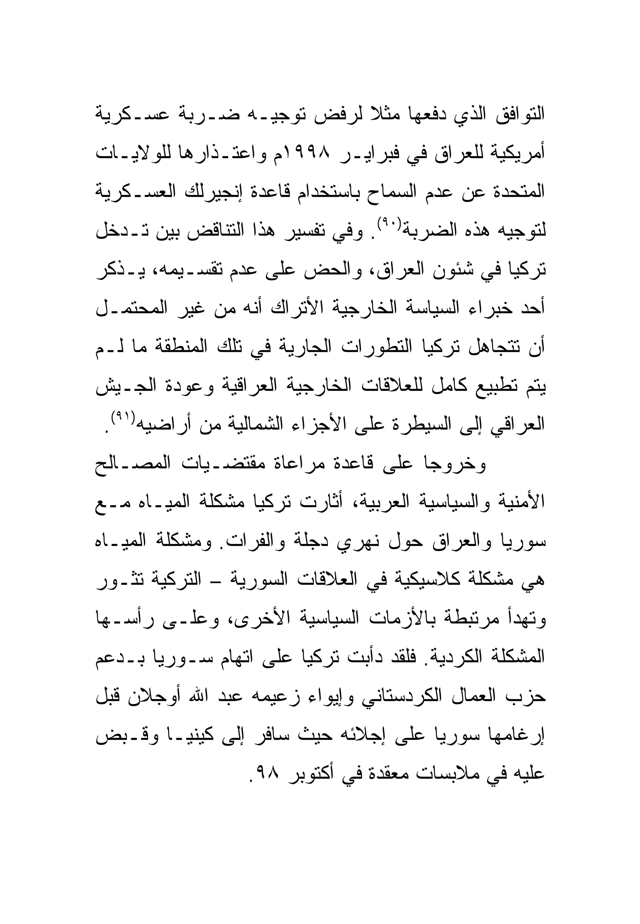 ‫ﺍﻟﺘﻭﺍﻓﻕ ﺍﻟﺫﻱ ﺩﻓﻌﻬﺎ ﻤﺜﻼ ﻟﺭﻓﺽ ﺘﻭﺠﻴـﻪ ﻀـﺭﺒﺔ ﻋﺴـﻜﺭﻴﺔ‬
                          ‫ﹰ‬
‫ﺃﻤﺭﻴﻜﻴﺔ ﻟﻠﻌﺭﺍﻕ ﻓﻲ ﻓﺒﺭﺍﻴـﺭ ٨٩٩١ﻡ ﻭﺍﻋﺘـﺫﺍﺭﻫﺎ ﻟﻠﻭﻻﻴـﺎﺕ‬
‫ﺍﻟﻤﺘﺤﺩﺓ ﻋﻥ ﻋﺩﻡ ﺍﻟﺴﻤﺎﺡ ﺒﺎﺴﺘﺨﺩﺍﻡ ﻗﺎﻋﺩﺓ ﺇﻨﺠﻴﺭﻟﻙ ﺍﻟﻌﺴـﻜﺭﻴﺔ‬
‫ﻟﺘﻭﺠﻴﻪ ﻫﺫﻩ ﺍﻟﻀﺭﺒﺔ)٠٩(. ﻭﻓﻲ ﺘﻔﺴﻴﺭ ﻫﺫﺍ ﺍﻟﺘﻨﺎﻗﺽ ﺒﻴﻥ ﺘـﺩﺨل‬
‫ﺘﺭﻜﻴﺎ ﻓﻲ ﺸﺌﻭﻥ ﺍﻟﻌﺭﺍﻕ، ﻭﺍﻟﺤﺽ ﻋﻠﻰ ﻋﺩﻡ ﺘﻘﺴـﻴﻤﻪ، ﻴـﺫﻜﺭ‬
‫ﺃﺤﺩ ﺨﺒﺭﺍﺀ ﺍﻟﺴﻴﺎﺴﺔ ﺍﻟﺨﺎﺭﺠﻴﺔ ﺍﻷﺘﺭﺍﻙ ﺃﻨﻪ ﻤﻥ ﻏﻴﺭ ﺍﻟﻤﺤﺘﻤـل‬
‫ﺃﻥ ﺘﺘﺠﺎﻫل ﺘﺭﻜﻴﺎ ﺍﻟﺘﻁﻭﺭﺍﺕ ﺍﻟﺠﺎﺭﻴﺔ ﻓﻲ ﺘﻠﻙ ﺍﻟﻤﻨﻁﻘﺔ ﻤﺎ ﻟـﻡ‬
‫ﻴﺘﻡ ﺘﻁﺒﻴﻊ ﻜﺎﻤل ﻟﻠﻌﻼﻗﺎﺕ ﺍﻟﺨﺎﺭﺠﻴﺔ ﺍﻟﻌﺭﺍﻗﻴﺔ ﻭﻋﻭﺩﺓ ﺍﻟﺠـﻴﺵ‬
 ‫ﺍﻟﻌﺭﺍﻗﻲ ﺇﻟﻰ ﺍﻟﺴﻴﻁﺭﺓ ﻋﻠﻰ ﺍﻷﺠﺯﺍﺀ ﺍﻟﺸﻤﺎﻟﻴﺔ ﻤﻥ ﺃﺭﺍﻀﻴﻪ)١٩(.‬
‫ﻭﺨﺭﻭ ‪‬ﺎ ﻋﻠﻰ ﻗﺎﻋﺩﺓ ﻤﺭﺍﻋﺎﺓ ﻤﻘﺘﻀـﻴﺎﺕ ﺍﻟﻤﺼـﺎﻟﺢ‬
                                    ‫ﺠ‬
‫ﺍﻷﻤﻨﻴﺔ ﻭﺍﻟﺴﻴﺎﺴﻴﺔ ﺍﻟﻌﺭﺒﻴﺔ، ﺃﺜﺎﺭﺕ ﺘﺭﻜﻴﺎ ﻤﺸﻜﻠﺔ ﺍﻟﻤﻴـﺎﻩ ﻤـﻊ‬
‫ﺴﻭﺭﻴﺎ ﻭﺍﻟﻌﺭﺍﻕ ﺤﻭل ﻨﻬﺭﻱ ﺩﺠﻠﺔ ﻭﺍﻟﻔﺭﺍﺕ. ﻭﻤﺸﻜﻠﺔ ﺍﻟﻤﻴـﺎﻩ‬
‫ﻫﻲ ﻤﺸﻜﻠﺔ ﻜﻼﺴﻴﻜﻴﺔ ﻓﻲ ﺍﻟﻌﻼﻗﺎﺕ ﺍﻟﺴﻭﺭﻴﺔ – ﺍﻟﺘﺭﻜﻴﺔ ﺘﺜـﻭﺭ‬
‫ﻭﺘﻬﺩﺃ ﻤﺭﺘﺒﻁﺔ ﺒﺎﻷﺯﻤﺎﺕ ﺍﻟﺴﻴﺎﺴﻴﺔ ﺍﻷﺨﺭﻯ، ﻭﻋﻠـﻰ ﺭﺃﺴـﻬﺎ‬
‫ﺍﻟﻤﺸﻜﻠﺔ ﺍﻟﻜﺭﺩﻴﺔ. ﻓﻠﻘﺩ ﺩﺃﺒﺕ ﺘﺭﻜﻴﺎ ﻋﻠﻰ ﺍﺘﻬﺎﻡ ﺴـﻭﺭﻴﺎ ﺒـﺩﻋﻡ‬
‫ﺤﺯﺏ ﺍﻟﻌﻤﺎل ﺍﻟﻜﺭﺩﺴﺘﺎﻨﻲ ﻭﺇﻴﻭﺍﺀ ﺯﻋﻴﻤﻪ ﻋﺒﺩ ﺍﷲ ﺃﻭﺠﻼﻥ ﻗﺒل‬
‫ﺇﺭﻏﺎﻤﻬﺎ ﺴﻭﺭﻴﺎ ﻋﻠﻰ ﺇﺠﻼﺌﻪ ﺤﻴﺙ ﺴﺎﻓﺭ ﺇﻟﻰ ﻜﻴﻨﻴـﺎ ﻭﻗـﺒﺽ‬
                  ‫ﻋﻠﻴﻪ ﻓﻲ ﻤﻼﺒﺴﺎﺕ ﻤﻌﻘﺩﺓ ﻓﻲ ﺃﻜﺘﻭﺒﺭ ٨٩.‬
 