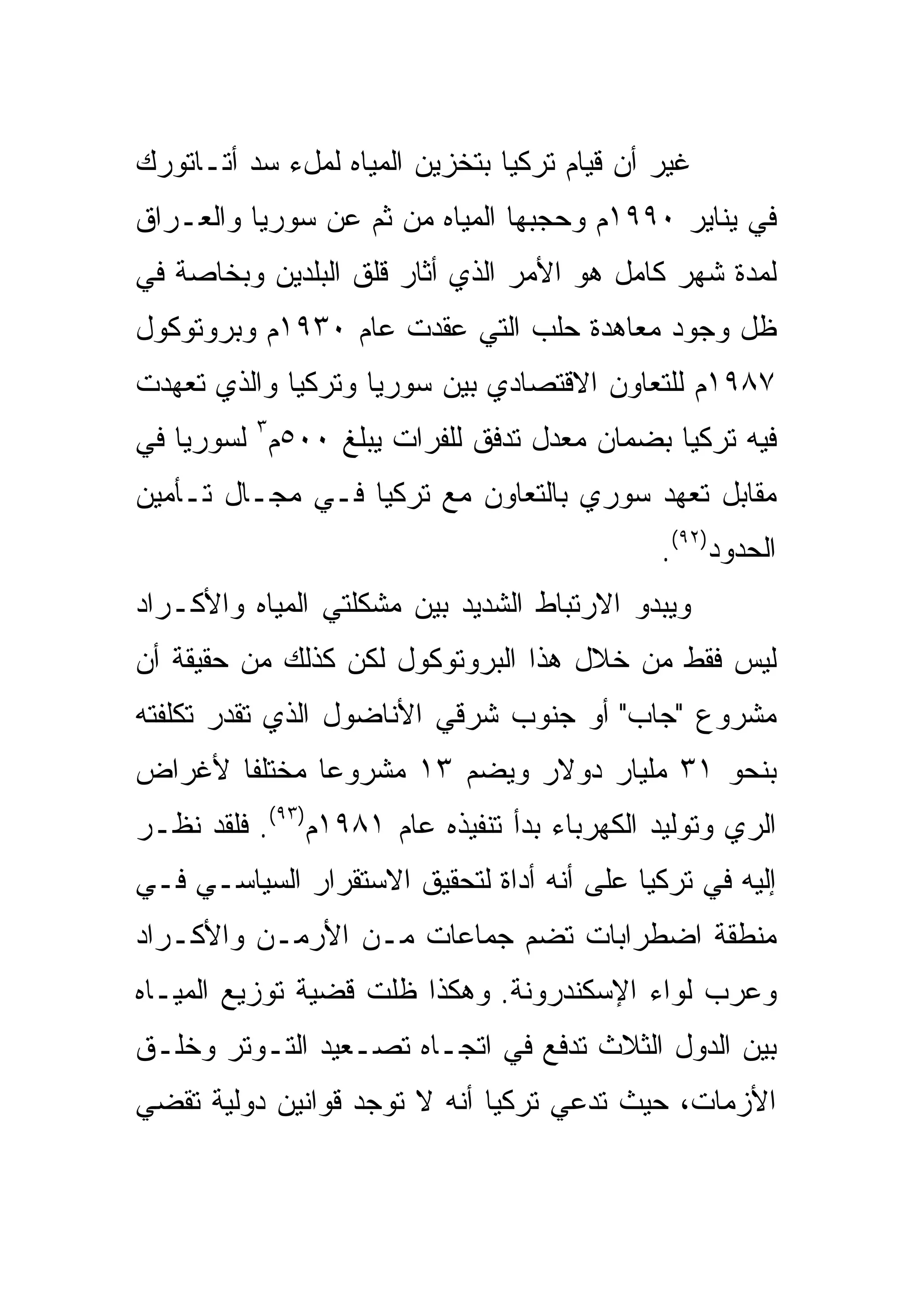 ‫ﻏﻴﺭ ﺃﻥ ﻗﻴﺎﻡ ﺘﺭﻜﻴﺎ ﺒﺘﺨﺯﻴﻥ ﺍﻟﻤﻴﺎﻩ ﻟﻤلﺀ ﺴﺩ ﺃﺘـﺎﺘﻭﺭﻙ‬
‫ﻓﻲ ﻴﻨﺎﻴﺭ ٠٩٩١ﻡ ﻭﺤﺠﺒﻬﺎ ﺍﻟﻤﻴﺎﻩ ﻤﻥ ﺜﻡ ﻋﻥ ﺴﻭﺭﻴﺎ ﻭﺍﻟﻌـﺭﺍﻕ‬
‫ﻟﻤﺩﺓ ﺸﻬﺭ ﻜﺎﻤل ﻫﻭ ﺍﻷﻤﺭ ﺍﻟﺫﻱ ﺃﺜﺎﺭ ﻗﻠﻕ ﺍﻟﺒﻠﺩﻴﻥ ﻭﺒﺨﺎﺼﺔ ﻓﻲ‬
‫ﻅل ﻭﺠﻭﺩ ﻤﻌﺎﻫﺩﺓ ﺤﻠﺏ ﺍﻟﺘﻲ ﻋﻘﺩﺕ ﻋﺎﻡ ٠٣٩١ﻡ ﻭﺒﺭﻭﺘﻭﻜﻭل‬
‫٧٨٩١ﻡ ﻟﻠﺘﻌﺎﻭﻥ ﺍﻻﻗﺘﺼﺎﺩﻱ ﺒﻴﻥ ﺴﻭﺭﻴﺎ ﻭﺘﺭﻜﻴﺎ ﻭﺍﻟﺫﻱ ﺘﻌﻬﺩﺕ‬
‫ﻓﻴﻪ ﺘﺭﻜﻴﺎ ﺒﻀﻤﺎﻥ ﻤﻌﺩل ﺘﺩﻓﻕ ﻟﻠﻔﺭﺍﺕ ﻴﺒﻠﻎ ٠٠٥ﻡ٣ ﻟﺴﻭﺭﻴﺎ ﻓﻲ‬
‫ﻤﻘﺎﺒل ﺘﻌﻬﺩ ﺴﻭﺭﻱ ﺒﺎﻟﺘﻌﺎﻭﻥ ﻤﻊ ﺘﺭﻜﻴﺎ ﻓـﻲ ﻤﺠـﺎل ﺘـﺄﻤﻴﻥ‬
                                             ‫ﺍﻟﺤﺩﻭﺩ)٢٩(.‬
‫ﻭﻴﺒﺩﻭ ﺍﻻﺭﺘﺒﺎﻁ ﺍﻟﺸﺩﻴﺩ ﺒﻴﻥ ﻤﺸﻜﻠﺘﻲ ﺍﻟﻤﻴﺎﻩ ﻭﺍﻷﻜـﺭﺍﺩ‬
‫ﻟﻴﺱ ﻓﻘﻁ ﻤﻥ ﺨﻼل ﻫﺫﺍ ﺍﻟﺒﺭﻭﺘﻭﻜﻭل ﻟﻜﻥ ﻜﺫﻟﻙ ﻤﻥ ﺤﻘﻴﻘﺔ ﺃﻥ‬
‫ﻤﺸﺭﻭﻉ "ﺠﺎﺏ" ﺃﻭ ﺠﻨﻭﺏ ﺸﺭﻗﻲ ﺍﻷﻨﺎﻀﻭل ﺍﻟﺫﻱ ﺘﻘﺩﺭ ﺘﻜﻠﻔﺘﻪ‬
‫ﺒﻨﺤﻭ ١٣ ﻤﻠﻴﺎﺭ ﺩﻭﻻﺭ ﻭﻴﻀﻡ ٣١ ﻤﺸﺭﻭ ‪‬ﺎ ﻤﺨﺘﻠ ﹰﺎ ﻷﻏﺭﺍﺽ‬
       ‫ﻔ‬       ‫ﻋ‬
‫ﺍﻟﺭﻱ ﻭﺘﻭﻟﻴﺩ ﺍﻟﻜﻬﺭﺒﺎﺀ ﺒﺩﺃ ﺘﻨﻔﻴﺫﻩ ﻋﺎﻡ ١٨٩١ﻡ)٣٩(. ﻓﻠﻘﺩ ﹸﻅـﺭ‬
   ‫ﻨ‬
‫ﺇﻟﻴﻪ ﻓﻲ ﺘﺭﻜﻴﺎ ﻋﻠﻰ ﺃﻨﻪ ﺃﺩﺍﺓ ﻟﺘﺤﻘﻴﻕ ﺍﻻﺴﺘﻘﺭﺍﺭ ﺍﻟﺴﻴﺎﺴـﻲ ﻓـﻲ‬
‫ﻤﻨﻁﻘﺔ ﺍﻀﻁﺭﺍﺒﺎﺕ ﺘﻀﻡ ﺠﻤﺎﻋﺎﺕ ﻤـﻥ ﺍﻷﺭﻤـﻥ ﻭﺍﻷﻜـﺭﺍﺩ‬
‫ﻭﻋﺭﺏ ﻟﻭﺍﺀ ﺍﻹﺴﻜﻨﺩﺭﻭﻨﺔ. ﻭﻫﻜﺫﺍ ﻅﻠﺕ ﻗﻀﻴﺔ ﺘﻭﺯﻴﻊ ﺍﻟﻤﻴـﺎﻩ‬
‫ﺒﻴﻥ ﺍﻟﺩﻭل ﺍﻟﺜﻼﺙ ﺘﺩﻓﻊ ﻓﻲ ﺍﺘﺠـﺎﻩ ﺘﺼـﻌﻴﺩ ﺍﻟﺘـﻭﺘﺭ ﻭﺨﻠـﻕ‬
‫ﺍﻷﺯﻤﺎﺕ، ﺤﻴﺙ ﺘﺩﻋﻲ ﺘﺭﻜﻴﺎ ﺃﻨﻪ ﻻ ﺘﻭﺠﺩ ﻗﻭﺍﻨﻴﻥ ﺩﻭﻟﻴﺔ ﺘﻘﻀﻲ‬
 