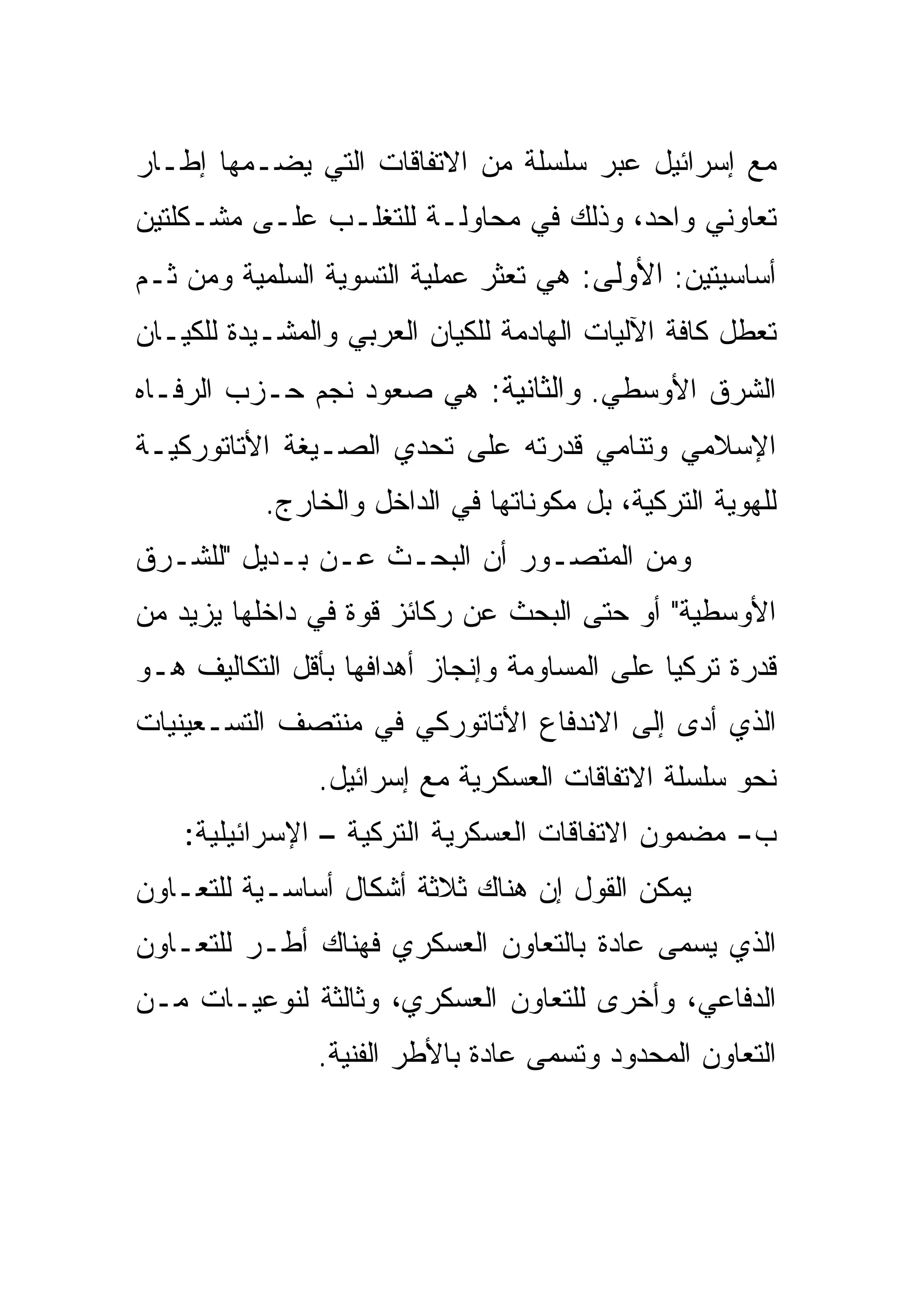 ‫ﻤﻊ ﺇﺴﺭﺍﺌﻴل ﻋﺒﺭ ﺴﻠﺴﻠﺔ ﻤﻥ ﺍﻻﺘﻔﺎﻗﺎﺕ ﺍﻟﺘﻲ ﻴﻀـﻤﻬﺎ ﺇﻁـﺎﺭ‬
‫ﺘﻌﺎﻭﻨﻲ ﻭﺍﺤﺩ، ﻭﺫﻟﻙ ﻓﻲ ﻤﺤﺎﻭﻟـﺔ ﻟﻠﺘﻐﻠـﺏ ﻋﻠـﻰ ﻤﺸـﻜﻠﺘﻴﻥ‬
‫ﺃﺴﺎﺴﻴﺘﻴﻥ: ﺍﻷﻭﻟﻰ: ﻫﻲ ﺘﻌﺜﺭ ﻋﻤﻠﻴﺔ ﺍﻟﺘﺴﻭﻴﺔ ﺍﻟﺴﻠﻤﻴﺔ ﻭﻤﻥ ﺜـﻡ‬
‫ﺘﻌﻁل ﻜﺎﻓﺔ ﺍﻵﻟﻴﺎﺕ ﺍﻟﻬﺎﺩﻤﺔ ﻟﻠﻜﻴﺎﻥ ﺍﻟﻌﺭﺒﻲ ﻭﺍﻟﻤﺸـﻴﺩﺓ ﻟﻠﻜﻴـﺎﻥ‬
‫ﺍﻟﺸﺭﻕ ﺍﻷﻭﺴﻁﻲ. ﻭﺍﻟﺜﺎﻨﻴﺔ: ﻫﻲ ﺼﻌﻭﺩ ﻨﺠﻡ ﺤـﺯﺏ ﺍﻟﺭﻓـﺎﻩ‬
‫ﺍﻹﺴﻼﻤﻲ ﻭﺘﻨﺎﻤﻲ ﻗﺩﺭﺘﻪ ﻋﻠﻰ ﺘﺤﺩﻱ ﺍﻟﺼـﻴﻐﺔ ﺍﻷﺘﺎﺘﻭﺭﻜﻴـﺔ‬
           ‫ﻟﻠﻬﻭﻴﺔ ﺍﻟﺘﺭﻜﻴﺔ، ﺒل ﻤﻜﻭﻨﺎﺘﻬﺎ ﻓﻲ ﺍﻟﺩﺍﺨل ﻭﺍﻟﺨﺎﺭﺝ.‬
‫ﻭﻤﻥ ﺍﻟﻤﺘﺼـﻭﺭ ﺃﻥ ﺍﻟﺒﺤـﺙ ﻋـﻥ ﺒـﺩﻴل "ﻟﻠﺸـﺭﻕ‬
‫ﺍﻷﻭﺴﻁﻴﺔ" ﺃﻭ ﺤﺘﻰ ﺍﻟﺒﺤﺙ ﻋﻥ ﺭﻜﺎﺌﺯ ﻗﻭﺓ ﻓﻲ ﺩﺍﺨﻠﻬﺎ ﻴﺯﻴﺩ ﻤﻥ‬
‫ﻗﺩﺭﺓ ﺘﺭﻜﻴﺎ ﻋﻠﻰ ﺍﻟﻤﺴﺎﻭﻤﺔ ﻭﺇﻨﺠﺎﺯ ﺃﻫﺩﺍﻓﻬﺎ ﺒﺄﻗل ﺍﻟﺘﻜﺎﻟﻴﻑ ﻫـﻭ‬
‫ﺍﻟﺫﻱ ﺃﺩﻯ ﺇﻟﻰ ﺍﻻﻨﺩﻓﺎﻉ ﺍﻷﺘﺎﺘﻭﺭﻜﻲ ﻓﻲ ﻤﻨﺘﺼﻑ ﺍﻟﺘﺴـﻌﻴﻨﻴﺎﺕ‬
               ‫ﻨﺤﻭ ﺴﻠﺴﻠﺔ ﺍﻻﺘﻔﺎﻗﺎﺕ ﺍﻟﻌﺴﻜﺭﻴﺔ ﻤﻊ ﺇﺴﺭﺍﺌﻴل.‬
    ‫ﺏ- ﻤﻀﻤﻭﻥ ﺍﻻﺘﻔﺎﻗﺎﺕ ﺍﻟﻌﺴﻜﺭﻴﺔ ﺍﻟﺘﺭﻜﻴﺔ – ﺍﻹﺴﺭﺍﺌﻴﻠﻴﺔ:‬
‫ﻴﻤﻜﻥ ﺍﻟﻘﻭل ﺇﻥ ﻫﻨﺎﻙ ﺜﻼﺜﺔ ﺃﺸﻜﺎل ﺃﺴﺎﺴـﻴﺔ ﻟﻠﺘﻌـﺎﻭﻥ‬
‫ﺍﻟﺫﻱ ﻴﺴﻤﻰ ﻋﺎﺩﺓ ﺒﺎﻟﺘﻌﺎﻭﻥ ﺍﻟﻌﺴﻜﺭﻱ ﻓﻬﻨﺎﻙ ﺃﻁـﺭ ﻟﻠﺘﻌـﺎﻭﻥ‬
‫ﺍﻟﺩﻓﺎﻋﻲ، ﻭﺃﺨﺭﻯ ﻟﻠﺘﻌﺎﻭﻥ ﺍﻟﻌﺴﻜﺭﻱ، ﻭﺜﺎﻟﺜﺔ ﻟﻨﻭﻋﻴـﺎﺕ ﻤـﻥ‬
               ‫ﺍﻟﺘﻌﺎﻭﻥ ﺍﻟﻤﺤﺩﻭﺩ ﻭﺘﺴﻤﻰ ﻋﺎﺩﺓ ﺒﺎﻷﻁﺭ ﺍﻟﻔﻨﻴﺔ.‬
 