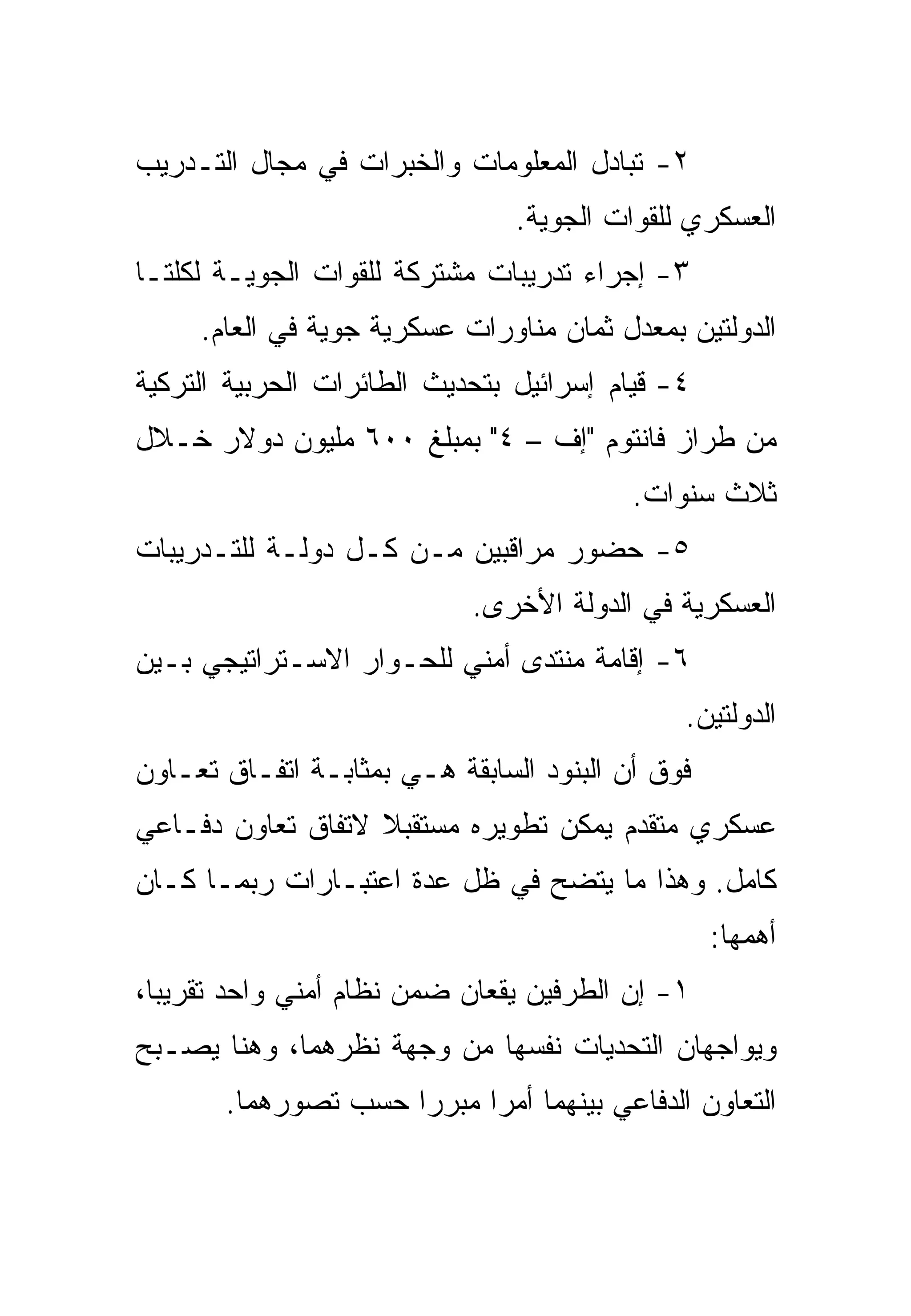 ‫٢- ﺘﺒﺎﺩل ﺍﻟﻤﻌﻠﻭﻤﺎﺕ ﻭﺍﻟﺨﺒﺭﺍﺕ ﻓﻲ ﻤﺠﺎل ﺍﻟﺘـﺩﺭﻴﺏ‬
                                ‫ﺍﻟﻌﺴﻜﺭﻱ ﻟﻠﻘﻭﺍﺕ ﺍﻟﺠﻭﻴﺔ.‬
‫٣- ﺇﺠﺭﺍﺀ ﺘﺩﺭﻴﺒﺎﺕ ﻤﺸﺘﺭﻜﺔ ﻟﻠﻘﻭﺍﺕ ﺍﻟﺠﻭﻴـﺔ ﻟﻜﻠﺘـﺎ‬
     ‫ﺍﻟﺩﻭﻟﺘﻴﻥ ﺒﻤﻌﺩل ﺜﻤﺎﻥ ﻤﻨﺎﻭﺭﺍﺕ ﻋﺴﻜﺭﻴﺔ ﺠﻭﻴﺔ ﻓﻲ ﺍﻟﻌﺎﻡ.‬
‫٤- ﻗﻴﺎﻡ ﺇﺴﺭﺍﺌﻴل ﺒﺘﺤﺩﻴﺙ ﺍﻟﻁﺎﺌﺭﺍﺕ ﺍﻟﺤﺭﺒﻴﺔ ﺍﻟﺘﺭﻜﻴﺔ‬
‫ﻤﻥ ﻁﺭﺍﺯ ﻓﺎﻨﺘﻭﻡ "ﺇﻑ – ٤" ﺒﻤﺒﻠﻎ ٠٠٦ ﻤﻠﻴﻭﻥ ﺩﻭﻻﺭ ﺨـﻼل‬
                                          ‫ﺜﻼﺙ ﺴﻨﻭﺍﺕ.‬
‫٥- ﺤﻀﻭﺭ ﻤﺭﺍﻗﺒﻴﻥ ﻤـﻥ ﻜـل ﺩﻭﻟـﺔ ﻟﻠﺘـﺩﺭﻴﺒﺎﺕ‬
                            ‫ﺍﻟﻌﺴﻜﺭﻴﺔ ﻓﻲ ﺍﻟﺩﻭﻟﺔ ﺍﻷﺨﺭﻯ.‬
‫٦- ﺇﻗﺎﻤﺔ ﻤﻨﺘﺩﻯ ﺃﻤﻨﻲ ﻟﻠﺤـﻭﺍﺭ ﺍﻻﺴـﺘﺭﺍﺘﻴﺠﻲ ﺒـﻴﻥ‬
                                               ‫ﺍﻟﺩﻭﻟﺘﻴﻥ.‬
‫ﻓﻭﻕ ﺃﻥ ﺍﻟﺒﻨﻭﺩ ﺍﻟﺴﺎﺒﻘﺔ ﻫـﻲ ﺒﻤﺜﺎﺒـﺔ ﺍﺘﻔـﺎﻕ ﺘﻌـﺎﻭﻥ‬
‫ﻋﺴﻜﺭﻱ ﻤﺘﻘﺩﻡ ﻴﻤﻜﻥ ﺘﻁﻭﻴﺭﻩ ﻤﺴﺘﻘﺒﻼ ﻻﺘﻔﺎﻕ ﺘﻌﺎﻭﻥ ﺩﻓـﺎﻋﻲ‬
‫ﻜﺎﻤل. ﻭﻫﺫﺍ ﻤﺎ ﻴﺘﻀﺢ ﻓﻲ ﻅل ﻋﺩﺓ ﺍﻋﺘﺒـﺎﺭﺍﺕ ﺭﺒﻤـﺎ ﻜـﺎﻥ‬
                                                  ‫ﺃﻫﻤﻬﺎ:‬
‫١- ﺇﻥ ﺍﻟﻁﺭﻓﻴﻥ ﻴﻘﻌﺎﻥ ﻀﻤﻥ ﻨﻅﺎﻡ ﺃﻤﻨﻲ ﻭﺍﺤﺩ ﺘﻘﺭﻴ ‪‬ﺎ،‬
  ‫ﺒ‬
‫ﻭﻴﻭﺍﺠﻬﺎﻥ ﺍﻟﺘﺤﺩﻴﺎﺕ ﻨﻔﺴﻬﺎ ﻤﻥ ﻭﺠﻬﺔ ﻨﻅﺭﻫﻤﺎ، ﻭﻫﻨﺎ ﻴﺼـﺒﺢ‬
       ‫ﺍﻟﺘﻌﺎﻭﻥ ﺍﻟﺩﻓﺎﻋﻲ ﺒﻴﻨﻬﻤﺎ ﺃﻤ ‪‬ﺍ ﻤﺒﺭ ‪‬ﺍ ﺤﺴﺏ ﺘﺼﻭﺭﻫﻤﺎ.‬
                     ‫ﺭ‬      ‫ﺭ‬
 