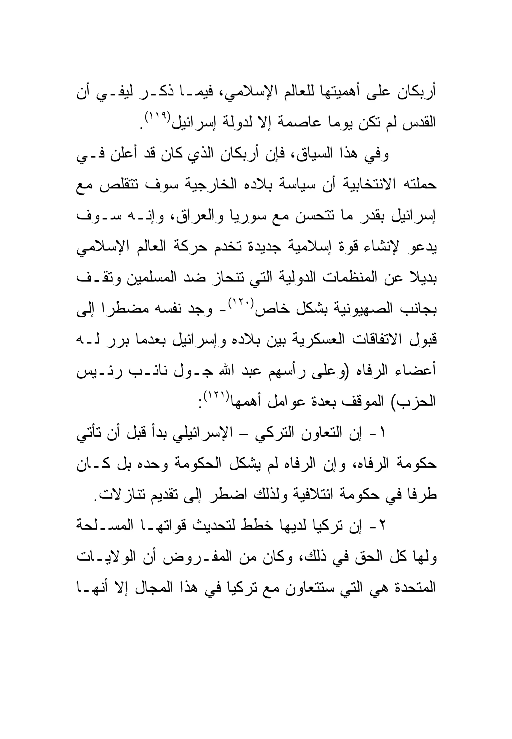 ‫ﺃﺭﺒﻜﺎﻥ ﻋﻠﻰ ﺃﻫﻤﻴﺘﻬﺎ ﻟﻠﻌﺎﻟﻡ ﺍﻹﺴﻼﻤﻲ، ﻓﻴﻤـﺎ ﺫﻜـﺭ ﻟﻴﻔـﻲ ﺃﻥ‬
         ‫ﺍﻟﻘﺩﺱ ﻟﻡ ﺘﻜﻥ ﻴﻭ ‪‬ﺎ ﻋﺎﺼﻤﺔ ﺇﻻ ﻟﺩﻭﻟﺔ ﺇﺴﺭﺍﺌﻴل)٩١١(.‬
                                       ‫ﻤ‬
‫ﻭﻓﻲ ﻫﺫﺍ ﺍﻟﺴﻴﺎﻕ، ﻓﺈﻥ ﺃﺭﺒﻜﺎﻥ ﺍﻟﺫﻱ ﻜﺎﻥ ﻗﺩ ﺃﻋﻠﻥ ﻓـﻲ‬
‫ﺤﻤﻠﺘﻪ ﺍﻻﻨﺘﺨﺎﺒﻴﺔ ﺃﻥ ﺴﻴﺎﺴﺔ ﺒﻼﺩﻩ ﺍﻟﺨﺎﺭﺠﻴﺔ ﺴﻭﻑ ﺘﺘﻘﻠﺹ ﻤﻊ‬
‫ﺇﺴﺭﺍﺌﻴل ﺒﻘﺩﺭ ﻤﺎ ﺘﺘﺤﺴﻥ ﻤﻊ ﺴﻭﺭﻴﺎ ﻭﺍﻟﻌﺭﺍﻕ، ﻭﺇﻨـﻪ ﺴـﻭﻑ‬
‫ﻴﺩﻋﻭ ﻹﻨﺸﺎﺀ ﻗﻭﺓ ﺇﺴﻼﻤﻴﺔ ﺠﺩﻴﺩﺓ ﺘﺨﺩﻡ ﺤﺭﻜﺔ ﺍﻟﻌﺎﻟﻡ ﺍﻹﺴﻼﻤﻲ‬
‫ﺒﺩﻴﻼ ﻋﻥ ﺍﻟﻤﻨﻅﻤﺎﺕ ﺍﻟﺩﻭﻟﻴﺔ ﺍﻟﺘﻲ ﺘﻨﺤﺎﺯ ﻀﺩ ﺍﻟﻤﺴﻠﻤﻴﻥ ﻭﺘﻘـﻑ‬
                                                 ‫ﹰ‬
‫ﺒﺠﺎﻨﺏ ﺍﻟﺼﻬﻴﻭﻨﻴﺔ ﺒﺸﻜل ﺨﺎﺹ)٠٢١(- ﻭﺠﺩ ﻨﻔﺴﻪ ﻤﻀﻁ ‪‬ﺍ ﺇﻟﻰ‬
     ‫ﺭ‬
‫ﻗﺒﻭل ﺍﻻﺘﻔﺎﻗﺎﺕ ﺍﻟﻌﺴﻜﺭﻴﺔ ﺒﻴﻥ ﺒﻼﺩﻩ ﻭﺇﺴﺭﺍﺌﻴل ﺒﻌﺩﻤﺎ ﺒﺭﺭ ﻟـﻪ‬
‫ﺃﻋﻀﺎﺀ ﺍﻟﺭﻓﺎﻩ )ﻭﻋﻠﻰ ﺭﺃﺴﻬﻡ ﻋﺒﺩ ﺍﷲ ﺠـﻭل ﻨﺎﺌـﺏ ﺭﺌـﻴﺱ‬
                  ‫ﺍﻟﺤﺯﺏ( ﺍﻟﻤﻭﻗﻑ ﺒﻌﺩﺓ ﻋﻭﺍﻤل ﺃﻫﻤﻬﺎ)١٢١(:‬
‫١- ﺇﻥ ﺍﻟﺘﻌﺎﻭﻥ ﺍﻟﺘﺭﻜﻲ – ﺍﻹﺴﺭﺍﺌﻴﻠﻲ ﺒﺩﺃ ﻗﺒل ﺃﻥ ﺘﺄﺘﻲ‬
‫ﺤﻜﻭﻤﺔ ﺍﻟﺭﻓﺎﻩ، ﻭﺇﻥ ﺍﻟﺭﻓﺎﻩ ﻟﻡ ﻴﺸﻜل ﺍﻟﺤﻜﻭﻤﺔ ﻭﺤﺩﻩ ﺒل ﻜـﺎﻥ‬
  ‫ﻁﺭ ﹰﺎ ﻓﻲ ﺤﻜﻭﻤﺔ ﺍﺌﺘﻼﻓﻴﺔ ﻭﻟﺫﻟﻙ ﺍﻀﻁﺭ ﺇﻟﻰ ﺘﻘﺩﻴﻡ ﺘﻨﺎﺯﻻﺕ.‬
                                                 ‫ﻓ‬
‫٢- ﺇﻥ ﺘﺭﻜﻴﺎ ﻟﺩﻴﻬﺎ ﺨﻁﻁ ﻟﺘﺤﺩﻴﺙ ﻗﻭﺍﺘﻬـﺎ ﺍﻟﻤﺴـﻠﺤﺔ‬
‫ﻭﻟﻬﺎ ﻜل ﺍﻟﺤﻕ ﻓﻲ ﺫﻟﻙ، ﻭﻜﺎﻥ ﻤﻥ ﺍﻟﻤﻔـﺭﻭﺽ ﺃﻥ ﺍﻟﻭﻻﻴـﺎﺕ‬
‫ﺍﻟﻤﺘﺤﺩﺓ ﻫﻲ ﺍﻟﺘﻲ ﺴﺘﺘﻌﺎﻭﻥ ﻤﻊ ﺘﺭﻜﻴﺎ ﻓﻲ ﻫﺫﺍ ﺍﻟﻤﺠﺎل ﺇﻻ ﺃﻨﻬـﺎ‬
 