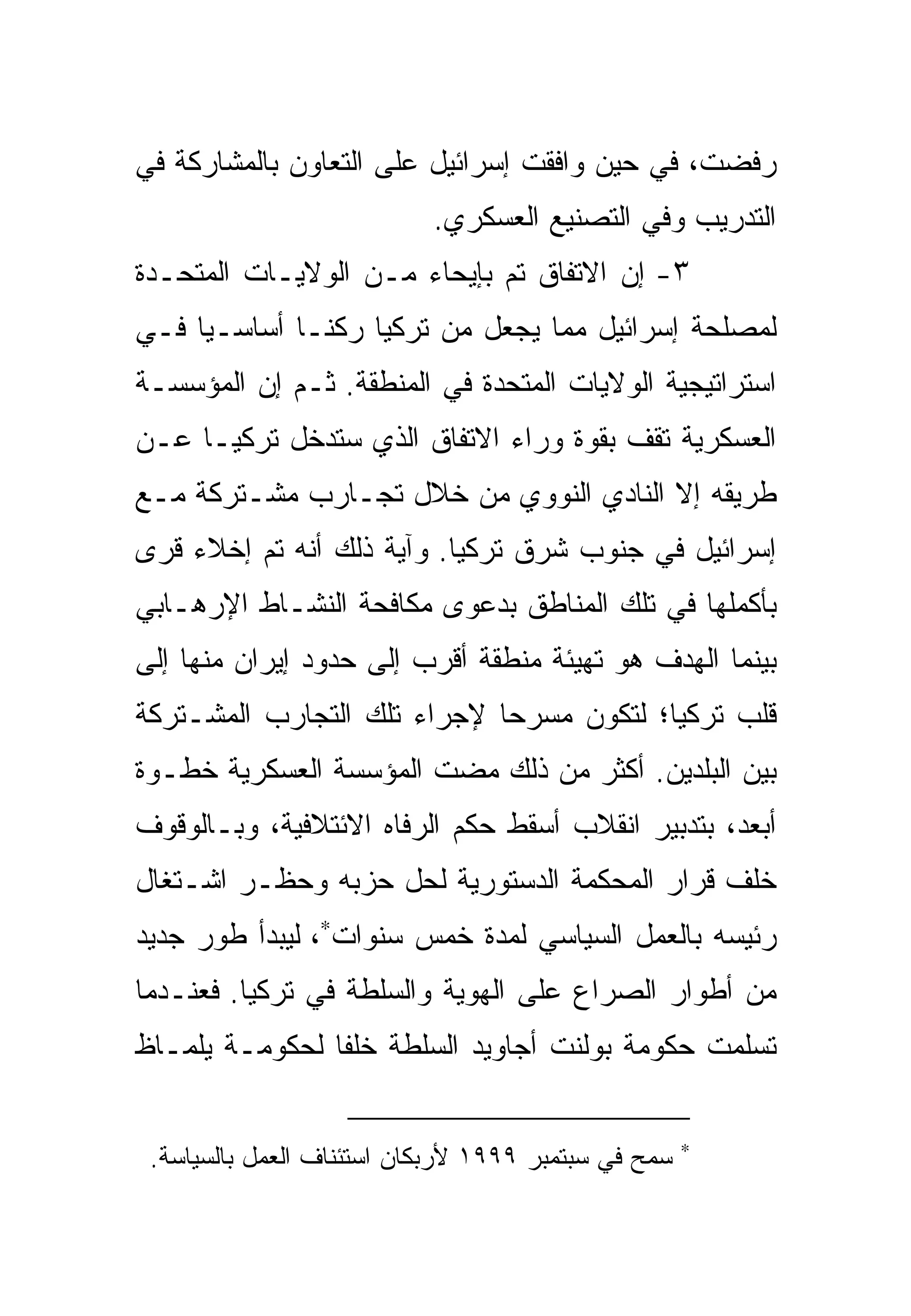 ‫ﺭﻓﻀﺕ، ﻓﻲ ﺤﻴﻥ ﻭﺍﻓﻘﺕ ﺇﺴﺭﺍﺌﻴل ﻋﻠﻰ ﺍﻟﺘﻌﺎﻭﻥ ﺒﺎﻟﻤﺸﺎﺭﻜﺔ ﻓﻲ‬
                           ‫ﺍﻟﺘﺩﺭﻴﺏ ﻭﻓﻲ ﺍﻟﺘﺼﻨﻴﻊ ﺍﻟﻌﺴﻜﺭﻱ.‬
‫٣- ﺇﻥ ﺍﻻﺘﻔﺎﻕ ﺘﻡ ﺒﺈﻴﺤﺎﺀ ﻤـﻥ ﺍﻟﻭﻻﻴـﺎﺕ ﺍﻟﻤﺘﺤـﺩﺓ‬
‫ﻟﻤﺼﻠﺤﺔ ﺇﺴﺭﺍﺌﻴل ﻤﻤﺎ ﻴﺠﻌل ﻤﻥ ﺘﺭﻜﻴﺎ ﺭﻜ ﹰـﺎ ﺃﺴﺎﺴـ ‪‬ﺎ ﻓـﻲ‬
     ‫ﻴ‬         ‫ﻨ‬
‫ﺍﺴﺘﺭﺍﺘﻴﺠﻴﺔ ﺍﻟﻭﻻﻴﺎﺕ ﺍﻟﻤﺘﺤﺩﺓ ﻓﻲ ﺍﻟﻤﻨﻁﻘﺔ. ﺜـﻡ ﺇﻥ ﺍﻟﻤﺅﺴﺴـﺔ‬
‫ﺍﻟﻌﺴﻜﺭﻴﺔ ﺘﻘﻑ ﺒﻘﻭﺓ ﻭﺭﺍﺀ ﺍﻻﺘﻔﺎﻕ ﺍﻟﺫﻱ ﺴﺘﺩﺨل ﺘﺭﻜﻴـﺎ ﻋـﻥ‬
‫ﻁﺭﻴﻘﻪ ﺇﻻ ﺍﻟﻨﺎﺩﻱ ﺍﻟﻨﻭﻭﻱ ﻤﻥ ﺨﻼل ﺘﺠـﺎﺭﺏ ﻤﺸـﺘﺭﻜﺔ ﻤـﻊ‬
‫ﺇﺴﺭﺍﺌﻴل ﻓﻲ ﺠﻨﻭﺏ ﺸﺭﻕ ﺘﺭﻜﻴﺎ. ﻭﺁﻴﺔ ﺫﻟﻙ ﺃﻨﻪ ﺘﻡ ﺇﺨﻼﺀ ﻗﺭﻯ‬
‫ﺒﺄﻜﻤﻠﻬﺎ ﻓﻲ ﺘﻠﻙ ﺍﻟﻤﻨﺎﻁﻕ ﺒﺩﻋﻭﻯ ﻤﻜﺎﻓﺤﺔ ﺍﻟﻨﺸـﺎﻁ ﺍﻹﺭﻫـﺎﺒﻲ‬
‫ﺒﻴﻨﻤﺎ ﺍﻟﻬﺩﻑ ﻫﻭ ﺘﻬﻴﺌﺔ ﻤﻨﻁﻘﺔ ﺃﻗﺭﺏ ﺇﻟﻰ ﺤﺩﻭﺩ ﺇﻴﺭﺍﻥ ﻤﻨﻬﺎ ﺇﻟﻰ‬
‫ﻗﻠﺏ ﺘﺭﻜﻴﺎ؛ ﻟﺘﻜﻭﻥ ﻤﺴﺭ ‪‬ﺎ ﻹﺠﺭﺍﺀ ﺘﻠﻙ ﺍﻟﺘﺠﺎﺭﺏ ﺍﻟﻤﺸـﺘﺭﻜﺔ‬
                             ‫ﺤ‬
‫ﺒﻴﻥ ﺍﻟﺒﻠﺩﻴﻥ. ﺃﻜﺜﺭ ﻤﻥ ﺫﻟﻙ ﻤﻀﺕ ﺍﻟﻤﺅﺴﺴﺔ ﺍﻟﻌﺴﻜﺭﻴﺔ ﺨﻁـﻭﺓ‬
‫ﺃﺒﻌﺩ، ﺒﺘﺩﺒﻴﺭ ﺍﻨﻘﻼﺏ ﺃﺴﻘﻁ ﺤﻜﻡ ﺍﻟﺭﻓﺎﻩ ﺍﻻﺌﺘﻼﻓﻴﺔ، ﻭﺒـﺎﻟﻭﻗﻭﻑ‬
‫ﺨﻠﻑ ﻗﺭﺍﺭ ﺍﻟﻤﺤﻜﻤﺔ ﺍﻟﺩﺴﺘﻭﺭﻴﺔ ﻟﺤل ﺤﺯﺒﻪ ﻭﺤﻅـﺭ ﺍﺸـﺘﻐﺎل‬
‫ﺭﺌﻴﺴﻪ ﺒﺎﻟﻌﻤل ﺍﻟﺴﻴﺎﺴﻲ ﻟﻤﺩﺓ ﺨﻤﺱ ﺴﻨﻭﺍﺕ∗، ﻟﻴﺒﺩﺃ ﻁﻭﺭ ﺠﺩﻴﺩ‬
‫ﻤﻥ ﺃﻁﻭﺍﺭ ﺍﻟﺼﺭﺍﻉ ﻋﻠﻰ ﺍﻟﻬﻭﻴﺔ ﻭﺍﻟﺴﻠﻁﺔ ﻓﻲ ﺘﺭﻜﻴﺎ. ﻓﻌﻨـﺩﻤﺎ‬
‫ﺘﺴﻠﻤﺕ ﺤﻜﻭﻤﺔ ﺒﻭﻟﻨﺕ ﺃﺠﺎﻭﻴﺩ ﺍﻟﺴﻠﻁﺔ ﺨﻠ ﹰﺎ ﻟﺤﻜﻭﻤـﺔ ﻴﻠﻤـﺎﻅ‬
                ‫ﻔ‬


 ‫ﺴﻤﺢ ﻓﻲ ﺴﺒﺘﻤﺒﺭ ٩٩٩١ ﻷﺭﺒﻜﺎﻥ ﺍﺴﺘﺌﻨﺎﻑ ﺍﻟﻌﻤل ﺒﺎﻟﺴﻴﺎﺴﺔ.‬   ‫∗‬
 