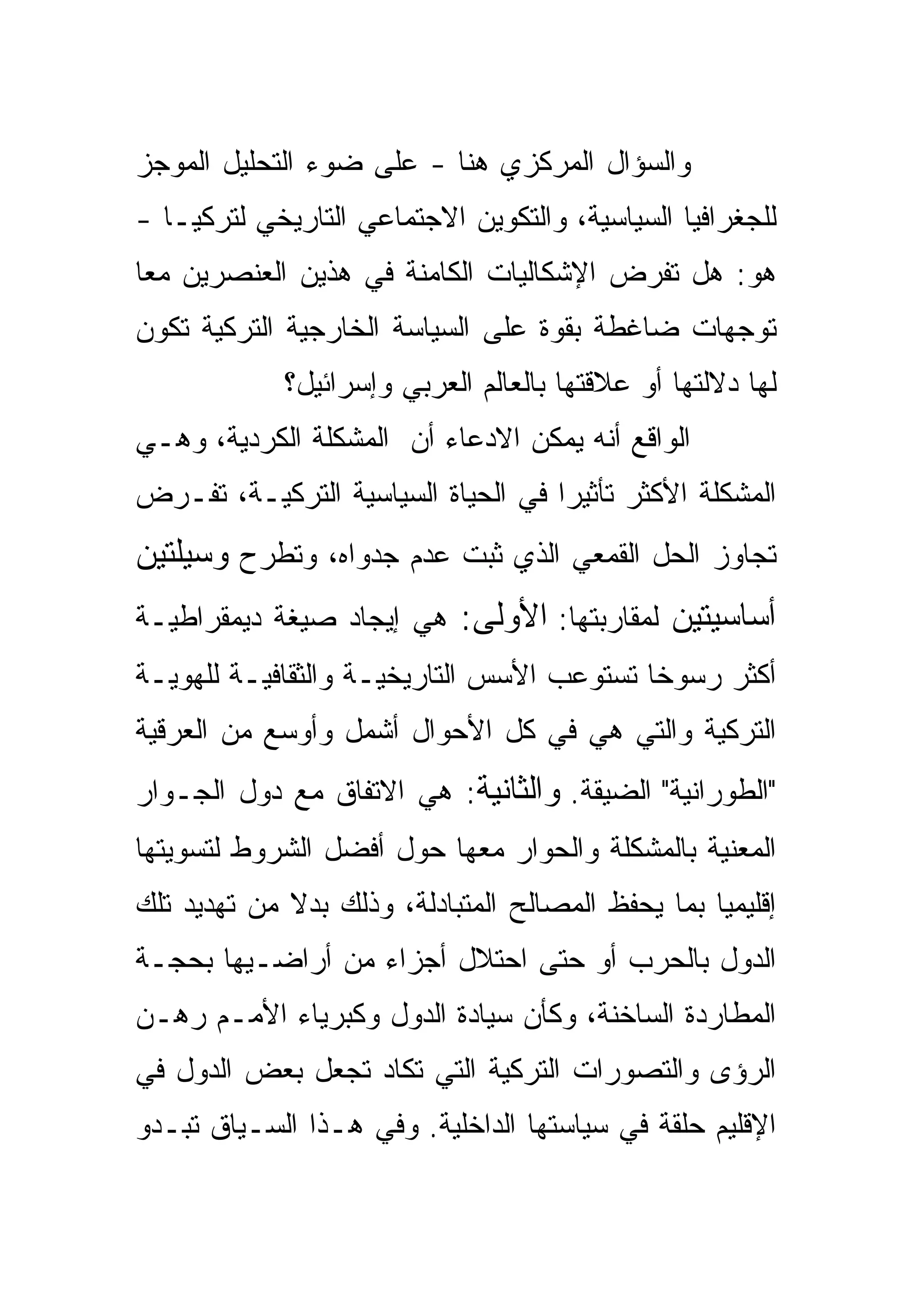 ‫ﻭﺍﻟﺴﺅﺍل ﺍﻟﻤﺭﻜﺯﻱ ﻫﻨﺎ - ﻋﻠﻰ ﻀﻭﺀ ﺍﻟﺘﺤﻠﻴل ﺍﻟﻤﻭﺠﺯ‬
‫ﻟﻠﺠﻐﺭﺍﻓﻴﺎ ﺍﻟﺴﻴﺎﺴﻴﺔ، ﻭﺍﻟﺘﻜﻭﻴﻥ ﺍﻻﺠﺘﻤﺎﻋﻲ ﺍﻟﺘﺎﺭﻴﺨﻲ ﻟﺘﺭﻜﻴـﺎ -‬
‫ﻫﻭ: ﻫل ﺘﻔﺭﺽ ﺍﻹﺸﻜﺎﻟﻴﺎﺕ ﺍﻟﻜﺎﻤﻨﺔ ﻓﻲ ﻫﺫﻴﻥ ﺍﻟﻌﻨﺼﺭﻴﻥ ﻤ ‪‬ﺎ‬
 ‫ﻌ‬
‫ﺘﻭﺠﻬﺎﺕ ﻀﺎﻏﻁﺔ ﺒﻘﻭﺓ ﻋﻠﻰ ﺍﻟﺴﻴﺎﺴﺔ ﺍﻟﺨﺎﺭﺠﻴﺔ ﺍﻟﺘﺭﻜﻴﺔ ﺘﻜﻭﻥ‬
             ‫ﻟﻬﺎ ﺩﻻﻟﺘﻬﺎ ﺃﻭ ﻋﻼﻗﺘﻬﺎ ﺒﺎﻟﻌﺎﻟﻡ ﺍﻟﻌﺭﺒﻲ ﻭﺇﺴﺭﺍﺌﻴل؟‬
‫ﺍﻟﻭﺍﻗﻊ ﺃﻨﻪ ﻴﻤﻜﻥ ﺍﻻﺩﻋﺎﺀ ﺃﻥ ﺍﻟﻤﺸﻜﻠﺔ ﺍﻟﻜﺭﺩﻴﺔ، ﻭﻫـﻲ‬
‫ﺍﻟﻤﺸﻜﻠﺔ ﺍﻷﻜﺜﺭ ﺘﺄﺜﻴ ‪‬ﺍ ﻓﻲ ﺍﻟﺤﻴﺎﺓ ﺍﻟﺴﻴﺎﺴﻴﺔ ﺍﻟﺘﺭﻜﻴـﺔ، ﺘﻔـﺭﺽ‬
                                    ‫ﺭ‬
‫ﺘﺠﺎﻭﺯ ﺍﻟﺤل ﺍﻟﻘﻤﻌﻲ ﺍﻟﺫﻱ ﺜﺒﺕ ﻋﺩﻡ ﺠﺩﻭﺍﻩ، ﻭﺘﻁﺭﺡ ﻭﺴﻴﻠﺘﻴﻥ‬
‫ﺃﺴﺎﺴﻴﺘﻴﻥ ﻟﻤﻘﺎﺭﺒﺘﻬﺎ: ﺍﻷﻭﻟﻰ: ﻫﻲ ﺇﻴﺠﺎﺩ ﺼﻴﻐﺔ ﺩﻴﻤﻘﺭﺍﻁﻴـﺔ‬
‫ﺃﻜﺜﺭ ﺭﺴﻭ ﹰﺎ ﺘﺴﺘﻭﻋﺏ ﺍﻷﺴﺱ ﺍﻟﺘﺎﺭﻴﺨﻴـﺔ ﻭﺍﻟﺜﻘﺎﻓﻴـﺔ ﻟﻠﻬﻭﻴـﺔ‬
                                           ‫ﺨ‬
‫ﺍﻟﺘﺭﻜﻴﺔ ﻭﺍﻟﺘﻲ ﻫﻲ ﻓﻲ ﻜل ﺍﻷﺤﻭﺍل ﺃﺸﻤل ﻭﺃﻭﺴﻊ ﻤﻥ ﺍﻟﻌﺭﻗﻴﺔ‬
‫"ﺍﻟﻁﻭﺭﺍﻨﻴﺔ" ﺍﻟﻀﻴﻘﺔ. ﻭﺍﻟﺜﺎﻨﻴﺔ: ﻫﻲ ﺍﻻﺘﻔﺎﻕ ﻤﻊ ﺩﻭل ﺍﻟﺠـﻭﺍﺭ‬
‫ﺍﻟﻤﻌﻨﻴﺔ ﺒﺎﻟﻤﺸﻜﻠﺔ ﻭﺍﻟﺤﻭﺍﺭ ﻤﻌﻬﺎ ﺤﻭل ﺃﻓﻀل ﺍﻟﺸﺭﻭﻁ ﻟﺘﺴﻭﻴﺘﻬﺎ‬
‫ﺇﻗﻠﻴﻤ ‪‬ﺎ ﺒﻤﺎ ﻴﺤﻔﻅ ﺍﻟﻤﺼﺎﻟﺢ ﺍﻟﻤﺘﺒﺎﺩﻟﺔ، ﻭﺫﻟﻙ ﺒﺩﻻ ﻤﻥ ﺘﻬﺩﻴﺩ ﺘﻠﻙ‬
                                                   ‫ﻴ‬
‫ﺍﻟﺩﻭل ﺒﺎﻟﺤﺭﺏ ﺃﻭ ﺤﺘﻰ ﺍﺤﺘﻼل ﺃﺠﺯﺍﺀ ﻤﻥ ﺃﺭﺍﻀـﻴﻬﺎ ﺒﺤﺠـﺔ‬
‫ﺍﻟﻤﻁﺎﺭﺩﺓ ﺍﻟﺴﺎﺨﻨﺔ، ﻭﻜﺄﻥ ﺴﻴﺎﺩﺓ ﺍﻟﺩﻭل ﻭﻜﺒﺭﻴﺎﺀ ﺍﻷﻤـﻡ ﺭﻫـﻥ‬
‫ﺍﻟﺭﺅﻯ ﻭﺍﻟﺘﺼﻭﺭﺍﺕ ﺍﻟﺘﺭﻜﻴﺔ ﺍﻟﺘﻲ ﺘﻜﺎﺩ ﺘﺠﻌل ﺒﻌﺽ ﺍﻟﺩﻭل ﻓﻲ‬
‫ﺍﻹﻗﻠﻴﻡ ﺤﻠﻘﺔ ﻓﻲ ﺴﻴﺎﺴﺘﻬﺎ ﺍﻟﺩﺍﺨﻠﻴﺔ. ﻭﻓﻲ ﻫـﺫﺍ ﺍﻟﺴـﻴﺎﻕ ﺘﺒـﺩﻭ‬
 