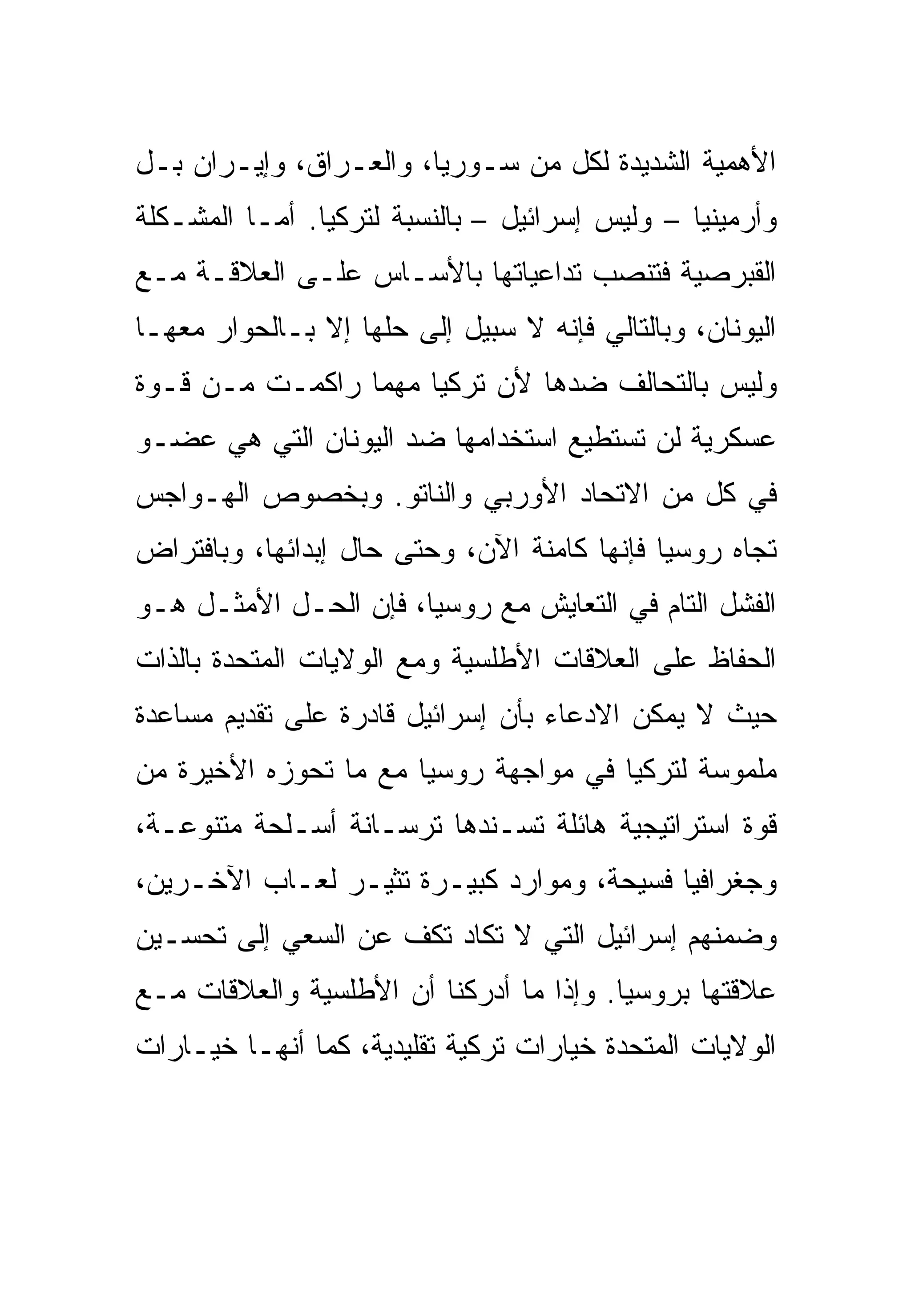 ‫ﺍﻷﻫﻤﻴﺔ ﺍﻟﺸﺩﻴﺩﺓ ﻟﻜل ﻤﻥ ﺴـﻭﺭﻴﺎ، ﻭﺍﻟﻌـﺭﺍﻕ، ﻭﺇﻴـﺭﺍﻥ ﺒـل‬
‫ﻭﺃﺭﻤﻴﻨﻴﺎ – ﻭﻟﻴﺱ ﺇﺴﺭﺍﺌﻴل – ﺒﺎﻟﻨﺴﺒﺔ ﻟﺘﺭﻜﻴﺎ. ﺃﻤـﺎ ﺍﻟﻤﺸـﻜﻠﺔ‬
‫ﺍﻟﻘﺒﺭﺼﻴﺔ ﻓﺘﻨﺼﺏ ﺘﺩﺍﻋﻴﺎﺘﻬﺎ ﺒﺎﻷﺴـﺎﺱ ﻋﻠـﻰ ﺍﻟﻌﻼﻗـﺔ ﻤـﻊ‬
‫ﺍﻟﻴﻭﻨﺎﻥ، ﻭﺒﺎﻟﺘﺎﻟﻲ ﻓﺈﻨﻪ ﻻ ﺴﺒﻴل ﺇﻟﻰ ﺤﻠﻬﺎ ﺇﻻ ﺒـﺎﻟﺤﻭﺍﺭ ﻤﻌﻬـﺎ‬
‫ﻭﻟﻴﺱ ﺒﺎﻟﺘﺤﺎﻟﻑ ﻀﺩﻫﺎ ﻷﻥ ﺘﺭﻜﻴﺎ ﻤﻬﻤﺎ ﺭﺍﻜﻤـﺕ ﻤـﻥ ﻗـﻭﺓ‬
‫ﻋﺴﻜﺭﻴﺔ ﻟﻥ ﺘﺴﺘﻁﻴﻊ ﺍﺴﺘﺨﺩﺍﻤﻬﺎ ﻀﺩ ﺍﻟﻴﻭﻨﺎﻥ ﺍﻟﺘﻲ ﻫﻲ ﻋﻀـﻭ‬
‫ﻓﻲ ﻜل ﻤﻥ ﺍﻻﺘﺤﺎﺩ ﺍﻷﻭﺭﺒﻲ ﻭﺍﻟﻨﺎﺘﻭ. ﻭﺒﺨﺼﻭﺹ ﺍﻟﻬـﻭﺍﺠﺱ‬
‫ﺘﺠﺎﻩ ﺭﻭﺴﻴﺎ ﻓﺈﻨﻬﺎ ﻜﺎﻤﻨﺔ ﺍﻵﻥ، ﻭﺤﺘﻰ ﺤﺎل ﺇﺒﺩﺍﺌﻬﺎ، ﻭﺒﺎﻓﺘﺭﺍﺽ‬
‫ﺍﻟﻔﺸل ﺍﻟﺘﺎﻡ ﻓﻲ ﺍﻟﺘﻌﺎﻴﺵ ﻤﻊ ﺭﻭﺴﻴﺎ، ﻓﺈﻥ ﺍﻟﺤـل ﺍﻷﻤﺜـل ﻫـﻭ‬
‫ﺍﻟﺤﻔﺎﻅ ﻋﻠﻰ ﺍﻟﻌﻼﻗﺎﺕ ﺍﻷﻁﻠﺴﻴﺔ ﻭﻤﻊ ﺍﻟﻭﻻﻴﺎﺕ ﺍﻟﻤﺘﺤﺩﺓ ﺒﺎﻟﺫﺍﺕ‬
‫ﺤﻴﺙ ﻻ ﻴﻤﻜﻥ ﺍﻻﺩﻋﺎﺀ ﺒﺄﻥ ﺇﺴﺭﺍﺌﻴل ﻗﺎﺩﺭﺓ ﻋﻠﻰ ﺘﻘﺩﻴﻡ ﻤﺴﺎﻋﺩﺓ‬
‫ﻤﻠﻤﻭﺴﺔ ﻟﺘﺭﻜﻴﺎ ﻓﻲ ﻤﻭﺍﺠﻬﺔ ﺭﻭﺴﻴﺎ ﻤﻊ ﻤﺎ ﺘﺤﻭﺯﻩ ﺍﻷﺨﻴﺭﺓ ﻤﻥ‬
‫ﻗﻭﺓ ﺍﺴﺘﺭﺍﺘﻴﺠﻴﺔ ﻫﺎﺌﻠﺔ ﺘﺴـﻨﺩﻫﺎ ﺘﺭﺴـﺎﻨﺔ ﺃﺴـﻠﺤﺔ ﻤﺘﻨﻭﻋـﺔ،‬
‫ﻭﺠﻐﺭﺍﻓﻴﺎ ﻓﺴﻴﺤﺔ، ﻭﻤﻭﺍﺭﺩ ﻜﺒﻴـﺭﺓ ﺘﺜﻴـﺭ ﻟﻌـﺎﺏ ﺍﻵﺨـﺭﻴﻥ،‬
‫ﻭﻀﻤﻨﻬﻡ ﺇﺴﺭﺍﺌﻴل ﺍﻟﺘﻲ ﻻ ﺘﻜﺎﺩ ﺘﻜﻑ ﻋﻥ ﺍﻟﺴﻌﻲ ﺇﻟﻰ ﺘﺤﺴـﻴﻥ‬
‫ﻋﻼﻗﺘﻬﺎ ﺒﺭﻭﺴﻴﺎ. ﻭﺇﺫﺍ ﻤﺎ ﺃﺩﺭﻜﻨﺎ ﺃﻥ ﺍﻷﻁﻠﺴﻴﺔ ﻭﺍﻟﻌﻼﻗﺎﺕ ﻤـﻊ‬
‫ﺍﻟﻭﻻﻴﺎﺕ ﺍﻟﻤﺘﺤﺩﺓ ﺨﻴﺎﺭﺍﺕ ﺘﺭﻜﻴﺔ ﺘﻘﻠﻴﺩﻴﺔ، ﻜﻤﺎ ﺃﻨﻬـﺎ ﺨﻴـﺎﺭﺍﺕ‬
 