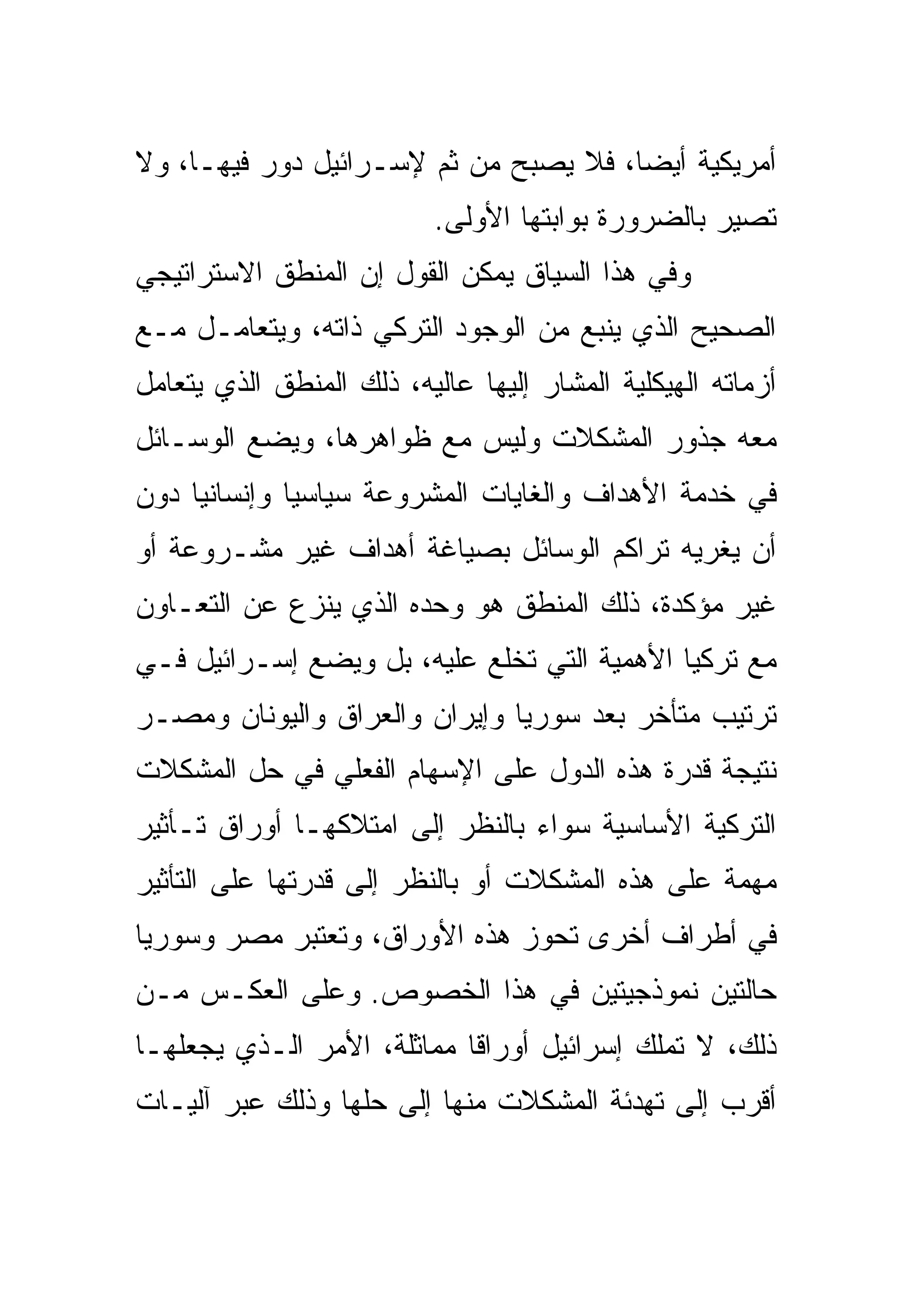 ‫ﺃﻤﺭﻴﻜﻴﺔ ﺃﻴ ‪‬ﺎ، ﻓﻼ ﻴﺼﺒﺢ ﻤﻥ ﺜﻡ ﻹﺴـﺭﺍﺌﻴل ﺩﻭﺭ ﻓﻴﻬـﺎ، ﻭﻻ‬
                                       ‫ﻀ‬
                           ‫ﺘﺼﻴﺭ ﺒﺎﻟﻀﺭﻭﺭﺓ ﺒﻭﺍﺒﺘﻬﺎ ﺍﻷﻭﻟﻰ.‬
‫ﻭﻓﻲ ﻫﺫﺍ ﺍﻟﺴﻴﺎﻕ ﻴﻤﻜﻥ ﺍﻟﻘﻭل ﺇﻥ ﺍﻟﻤﻨﻁﻕ ﺍﻻﺴﺘﺭﺍﺘﻴﺠﻲ‬
‫ﺍﻟﺼﺤﻴﺢ ﺍﻟﺫﻱ ﻴﻨﺒﻊ ﻤﻥ ﺍﻟﻭﺠﻭﺩ ﺍﻟﺘﺭﻜﻲ ﺫﺍﺘﻪ، ﻭﻴﺘﻌﺎﻤـل ﻤـﻊ‬
‫ﺃﺯﻤﺎﺘﻪ ﺍﻟﻬﻴﻜﻠﻴﺔ ﺍﻟﻤﺸﺎﺭ ﺇﻟﻴﻬﺎ ﻋﺎﻟﻴﻪ، ﺫﻟﻙ ﺍﻟﻤﻨﻁﻕ ﺍﻟﺫﻱ ﻴﺘﻌﺎﻤل‬
‫ﻤﻌﻪ ﺠﺫﻭﺭ ﺍﻟﻤﺸﻜﻼﺕ ﻭﻟﻴﺱ ﻤﻊ ﻅﻭﺍﻫﺭﻫﺎ، ﻭﻴﻀﻊ ﺍﻟﻭﺴـﺎﺌل‬
‫ﻓﻲ ﺨﺩﻤﺔ ﺍﻷﻫﺩﺍﻑ ﻭﺍﻟﻐﺎﻴﺎﺕ ﺍﻟﻤﺸﺭﻭﻋﺔ ﺴﻴﺎﺴ ‪‬ﺎ ﻭﺇﻨﺴﺎﻨ ‪‬ﺎ ﺩﻭﻥ‬
     ‫ﻴ‬         ‫ﻴ‬
‫ﺃﻥ ﻴﻐﺭﻴﻪ ﺘﺭﺍﻜﻡ ﺍﻟﻭﺴﺎﺌل ﺒﺼﻴﺎﻏﺔ ﺃﻫﺩﺍﻑ ﻏﻴﺭ ﻤﺸـﺭﻭﻋﺔ ﺃﻭ‬
‫ﻏﻴﺭ ﻤﺅﻜﺩﺓ، ﺫﻟﻙ ﺍﻟﻤﻨﻁﻕ ﻫﻭ ﻭﺤﺩﻩ ﺍﻟﺫﻱ ﻴﻨﺯﻉ ﻋﻥ ﺍﻟﺘﻌـﺎﻭﻥ‬
‫ﻤﻊ ﺘﺭﻜﻴﺎ ﺍﻷﻫﻤﻴﺔ ﺍﻟﺘﻲ ﹸﺨﻠﻊ ﻋﻠﻴﻪ، ﺒل ﻭﻴﻀﻊ ﺇﺴـﺭﺍﺌﻴل ﻓـﻲ‬
                              ‫ﺘ‬
‫ﺘﺭﺘﻴﺏ ﻤﺘﺄﺨﺭ ﺒﻌﺩ ﺴﻭﺭﻴﺎ ﻭﺇﻴﺭﺍﻥ ﻭﺍﻟﻌﺭﺍﻕ ﻭﺍﻟﻴﻭﻨﺎﻥ ﻭﻤﺼـﺭ‬
‫ﻨﺘﻴﺠﺔ ﻗﺩﺭﺓ ﻫﺫﻩ ﺍﻟﺩﻭل ﻋﻠﻰ ﺍﻹﺴﻬﺎﻡ ﺍﻟﻔﻌﻠﻲ ﻓﻲ ﺤل ﺍﻟﻤﺸﻜﻼﺕ‬
‫ﺍﻟﺘﺭﻜﻴﺔ ﺍﻷﺴﺎﺴﻴﺔ ﺴﻭﺍﺀ ﺒﺎﻟﻨﻅﺭ ﺇﻟﻰ ﺍﻤﺘﻼﻜﻬـﺎ ﺃﻭﺭﺍﻕ ﺘـﺄﺜﻴﺭ‬
‫ﻤﻬﻤﺔ ﻋﻠﻰ ﻫﺫﻩ ﺍﻟﻤﺸﻜﻼﺕ ﺃﻭ ﺒﺎﻟﻨﻅﺭ ﺇﻟﻰ ﻗﺩﺭﺘﻬﺎ ﻋﻠﻰ ﺍﻟﺘﺄﺜﻴﺭ‬
‫ﻓﻲ ﺃﻁﺭﺍﻑ ﺃﺨﺭﻯ ﺘﺤﻭﺯ ﻫﺫﻩ ﺍﻷﻭﺭﺍﻕ، ﻭﺘﻌﺘﺒﺭ ﻤﺼﺭ ﻭﺴﻭﺭﻴﺎ‬
‫ﺤﺎﻟﺘﻴﻥ ﻨﻤﻭﺫﺠﻴﺘﻴﻥ ﻓﻲ ﻫﺫﺍ ﺍﻟﺨﺼﻭﺹ. ﻭﻋﻠﻰ ﺍﻟﻌﻜـﺱ ﻤـﻥ‬
‫ﺫﻟﻙ، ﻻ ﺘﻤﻠﻙ ﺇﺴﺭﺍﺌﻴل ﺃﻭﺭﺍ ﹰﺎ ﻤﻤﺎﺜﻠﺔ، ﺍﻷﻤﺭ ﺍﻟـﺫﻱ ﻴﺠﻌﻠﻬـﺎ‬
                            ‫ﻗ‬
‫ﺃﻗﺭﺏ ﺇﻟﻰ ﺘﻬﺩﺌﺔ ﺍﻟﻤﺸﻜﻼﺕ ﻤﻨﻬﺎ ﺇﻟﻰ ﺤﻠﻬﺎ ﻭﺫﻟﻙ ﻋﺒﺭ ﺁﻟﻴـﺎﺕ‬
 