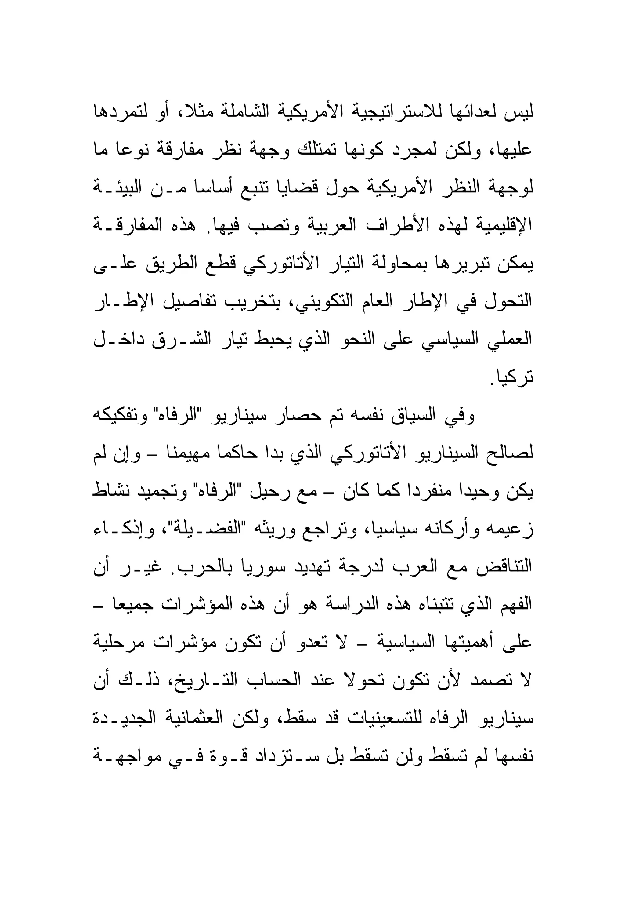 ‫ﻟﻴﺱ ﻟﻌﺩﺍﺌﻬﺎ ﻟﻼﺴﺘﺭﺍﺘﻴﺠﻴﺔ ﺍﻷﻤﺭﻴﻜﻴﺔ ﺍﻟﺸﺎﻤﻠﺔ ﻤﺜ ﹰ، ﺃﻭ ﻟﺘﻤﺭﺩﻫﺎ‬
            ‫ﻼ‬
‫ﻋﻠﻴﻬﺎ، ﻭﻟﻜﻥ ﻟﻤﺠﺭﺩ ﻜﻭﻨﻬﺎ ﺘﻤﺘﻠﻙ ﻭﺠﻬﺔ ﻨﻅﺭ ﻤﻔﺎﺭﻗﺔ ﻨﻭ ‪‬ﺎ ﻤﺎ‬
    ‫ﻋ‬
‫ﻟﻭﺠﻬﺔ ﺍﻟﻨﻅﺭ ﺍﻷﻤﺭﻴﻜﻴﺔ ﺤﻭل ﻗﻀﺎﻴﺎ ﺘﻨﺒﻊ ﺃﺴﺎ ‪‬ﺎ ﻤـﻥ ﺍﻟﺒﻴﺌـﺔ‬
             ‫ﺴ‬
‫ﺍﻹﻗﻠﻴﻤﻴﺔ ﻟﻬﺫﻩ ﺍﻷﻁﺭﺍﻑ ﺍﻟﻌﺭﺒﻴﺔ ﻭﺘﺼﺏ ﻓﻴﻬﺎ. ﻫﺫﻩ ﺍﻟﻤﻔﺎﺭﻗـﺔ‬
‫ﻴﻤﻜﻥ ﺘﺒﺭﻴﺭﻫﺎ ﺒﻤﺤﺎﻭﻟﺔ ﺍﻟﺘﻴﺎﺭ ﺍﻷﺘﺎﺘﻭﺭﻜﻲ ﻗﻁﻊ ﺍﻟﻁﺭﻴﻕ ﻋﻠـﻰ‬
‫ﺍﻟﺘﺤﻭل ﻓﻲ ﺍﻹﻁﺎﺭ ﺍﻟﻌﺎﻡ ﺍﻟﺘﻜﻭﻴﻨﻲ، ﺒﺘﺨﺭﻴﺏ ﺘﻔﺎﺼﻴل ﺍﻹﻁـﺎﺭ‬
‫ﺍﻟﻌﻤﻠﻲ ﺍﻟﺴﻴﺎﺴﻲ ﻋﻠﻰ ﺍﻟﻨﺤﻭ ﺍﻟﺫﻱ ﻴﺤﺒﻁ ﺘﻴﺎﺭ ﺍﻟﺸـﺭﻕ ﺩﺍﺨـل‬
                                                   ‫ﺘﺭﻜﻴﺎ.‬
‫ﻭﻓﻲ ﺍﻟﺴﻴﺎﻕ ﻨﻔﺴﻪ ﺘﻡ ﺤﺼﺎﺭ ﺴﻴﻨﺎﺭﻴﻭ "ﺍﻟﺭﻓﺎﻩ" ﻭﺘﻔﻜﻴﻜﻪ‬
‫ﻟﺼﺎﻟﺢ ﺍﻟﺴﻴﻨﺎﺭﻴﻭ ﺍﻷﺘﺎﺘﻭﺭﻜﻲ ﺍﻟﺫﻱ ﺒﺩﺍ ﺤﺎﻜﻤﺎ ﻤﻬﻴﻤ ﹰﺎ – ﻭﺇﻥ ﻟﻡ‬
          ‫ﻨ‬
‫ﻴﻜﻥ ﻭﺤﻴ ‪‬ﺍ ﻤﻨﻔﺭ ‪‬ﺍ ﻜﻤﺎ ﻜﺎﻥ – ﻤﻊ ﺭﺤﻴل "ﺍﻟﺭﻓﺎﻩ" ﻭﺘﺠﻤﻴﺩ ﻨﺸﺎﻁ‬
                                        ‫ﺩ‬       ‫ﺩ‬
‫ﺯﻋﻴﻤﻪ ﻭﺃﺭﻜﺎﻨﻪ ﺴﻴﺎﺴ ‪‬ﺎ، ﻭﺘﺭﺍﺠﻊ ﻭﺭﻴﺜﻪ "ﺍﻟﻔﻀـﻴﻠﺔ"، ﻭﺇﺫﻜـﺎﺀ‬
                                   ‫ﻴ‬
‫ﺍﻟﺘﻨﺎﻗﺽ ﻤﻊ ﺍﻟﻌﺭﺏ ﻟﺩﺭﺠﺔ ﺘﻬﺩﻴﺩ ﺴﻭﺭﻴﺎ ﺒﺎﻟﺤﺭﺏ. ﻏﻴـﺭ ﺃﻥ‬
‫ﺍﻟﻔﻬﻡ ﺍﻟﺫﻱ ﺘﺘﺒﻨﺎﻩ ﻫﺫﻩ ﺍﻟﺩﺭﺍﺴﺔ ﻫﻭ ﺃﻥ ﻫﺫﻩ ﺍﻟﻤﺅﺸﺭﺍﺕ ﺠﻤﻴ ‪‬ﺎ –‬
   ‫ﻌ‬
‫ﻋﻠﻰ ﺃﻫﻤﻴﺘﻬﺎ ﺍﻟﺴﻴﺎﺴﻴﺔ – ﻻ ﺘﻌﺩﻭ ﺃﻥ ﺘﻜﻭﻥ ﻤﺅﺸﺭﺍﺕ ﻤﺭﺤﻠﻴﺔ‬
‫ﻻ ﺘﺼﻤﺩ ﻷﻥ ﺘﻜﻭﻥ ﺘﺤﻭﻻ ﻋﻨﺩ ﺍﻟﺤﺴﺎﺏ ﺍﻟﺘـﺎﺭﻴﺦ، ﺫﻟـﻙ ﺃﻥ‬
                             ‫ﹰ‬
‫ﺴﻴﻨﺎﺭﻴﻭ ﺍﻟﺭﻓﺎﻩ ﻟﻠﺘﺴﻌﻴﻨﻴﺎﺕ ﻗﺩ ﺴﻘﻁ، ﻭﻟﻜﻥ ﺍﻟﻌﺜﻤﺎﻨﻴﺔ ﺍﻟﺠﺩﻴـﺩﺓ‬
‫ﻨﻔﺴﻬﺎ ﻟﻡ ﺘﺴﻘﻁ ﻭﻟﻥ ﺘﺴﻘﻁ ﺒل ﺴـﺘﺯﺩﺍﺩ ﻗـﻭﺓ ﻓـﻲ ﻤﻭﺍﺠﻬـﺔ‬
 