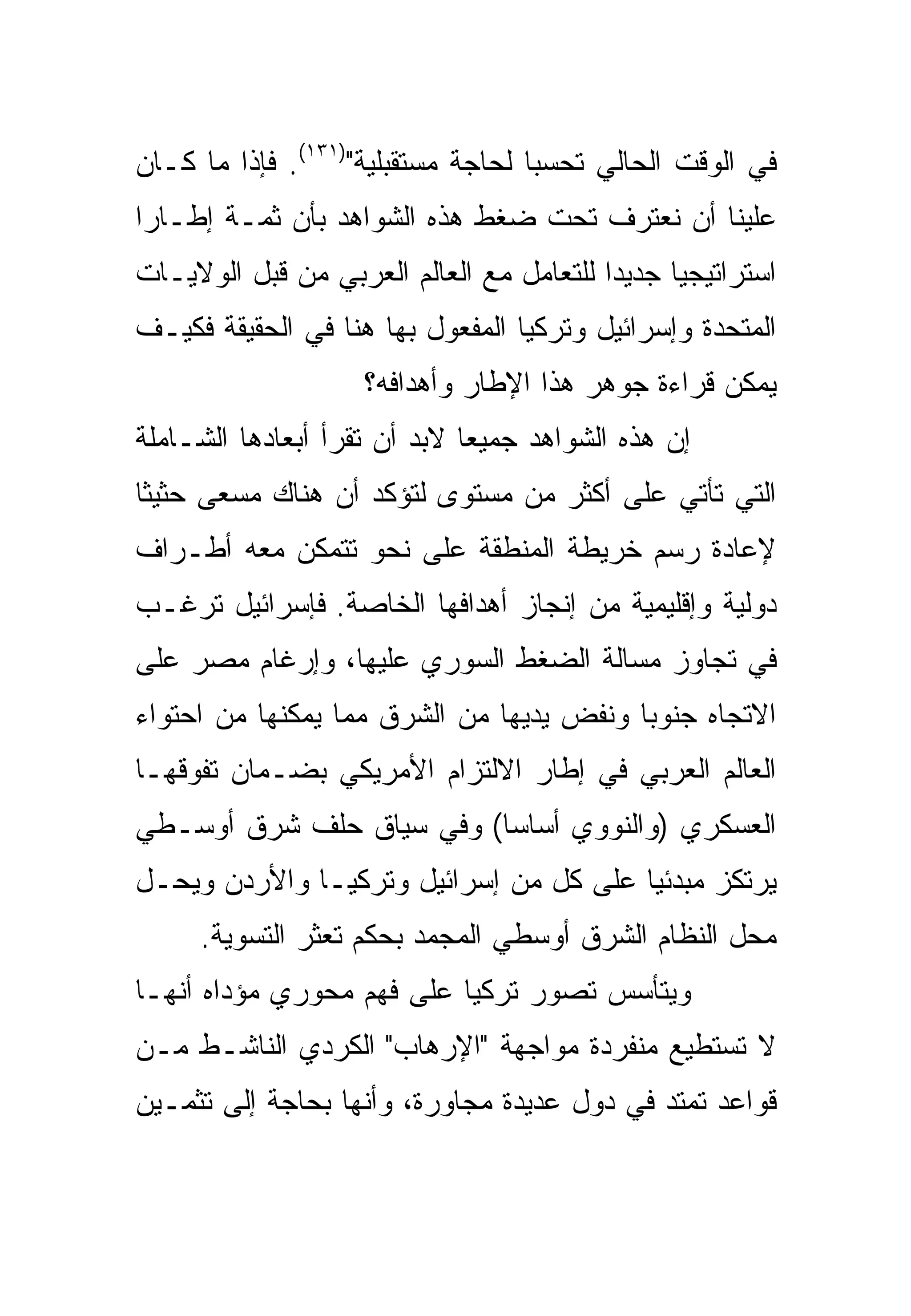 ‫ﻓﻲ ﺍﻟﻭﻗﺕ ﺍﻟﺤﺎﻟﻲ ﺘﺤﺴ ‪‬ﺎ ﻟﺤﺎﺠﺔ ﻤﺴﺘﻘﺒﻠﻴﺔ")١٣١(. ﻓﺈﺫﺍ ﻤﺎ ﻜـﺎﻥ‬
                                    ‫ﺒ‬
‫ﻋﻠﻴﻨﺎ ﺃﻥ ﻨﻌﺘﺭﻑ ﺘﺤﺕ ﻀﻐﻁ ﻫﺫﻩ ﺍﻟﺸﻭﺍﻫﺩ ﺒﺄﻥ ﺜﻤـﺔ ﺇﻁـﺎ ‪‬ﺍ‬
 ‫ﺭ‬
‫ﺍﺴﺘﺭﺍﺘﻴﺠﻴﺎ ﺠﺩﻴﺩﺍ ﻟﻠﺘﻌﺎﻤل ﻤﻊ ﺍﻟﻌﺎﻟﻡ ﺍﻟﻌﺭﺒﻲ ﻤﻥ ﻗﺒل ﺍﻟﻭﻻﻴـﺎﺕ‬
‫ﺍﻟﻤﺘﺤﺩﺓ ﻭﺇﺴﺭﺍﺌﻴل ﻭﺘﺭﻜﻴﺎ ﺍﻟﻤﻔﻌﻭل ﺒﻬﺎ ﻫﻨﺎ ﻓﻲ ﺍﻟﺤﻘﻴﻘﺔ ﻓﻜﻴـﻑ‬
                    ‫ﻴﻤﻜﻥ ﻗﺭﺍﺀﺓ ﺠﻭﻫﺭ ﻫﺫﺍ ﺍﻹﻁﺎﺭ ﻭﺃﻫﺩﺍﻓﻪ؟‬
‫ﺇﻥ ﻫﺫﻩ ﺍﻟﺸﻭﺍﻫﺩ ﺠﻤﻴ ‪‬ﺎ ﻻﺒﺩ ﺃﻥ ﺘﻘﺭﺃ ﺃﺒﻌﺎﺩﻫﺎ ﺍﻟﺸـﺎﻤﻠﺔ‬
                              ‫ﻌ‬
‫ﺍﻟﺘﻲ ﺘﺄﺘﻲ ﻋﻠﻰ ﺃﻜﺜﺭ ﻤﻥ ﻤﺴﺘﻭﻯ ﻟﺘﺅﻜﺩ ﺃﻥ ﻫﻨﺎﻙ ﻤﺴﻌﻰ ﺤﺜﻴ ﹰﺎ‬
 ‫‪ ‬ﺜ‬
‫ﻹﻋﺎﺩﺓ ﺭﺴﻡ ﺨﺭﻴﻁﺔ ﺍﻟﻤﻨﻁﻘﺔ ﻋﻠﻰ ﻨﺤﻭ ﺘﺘﻤﻜﻥ ﻤﻌﻪ ﺃﻁـﺭﺍﻑ‬
‫ﺩﻭﻟﻴﺔ ﻭﺇﻗﻠﻴﻤﻴﺔ ﻤﻥ ﺇﻨﺠﺎﺯ ﺃﻫﺩﺍﻓﻬﺎ ﺍﻟﺨﺎﺼﺔ. ﻓﺈﺴﺭﺍﺌﻴل ﺘﺭﻏـﺏ‬
‫ﻓﻲ ﺘﺠﺎﻭﺯ ﻤﺴﺎﻟﺔ ﺍﻟﻀﻐﻁ ﺍﻟﺴﻭﺭﻱ ﻋﻠﻴﻬﺎ، ﻭﺇﺭﻏﺎﻡ ﻤﺼﺭ ﻋﻠﻰ‬
‫ﺍﻻﺘﺠﺎﻩ ﺠﻨﻭ ‪‬ﺎ ﻭﻨﻔﺽ ﻴﺩﻴﻬﺎ ﻤﻥ ﺍﻟﺸﺭﻕ ﻤﻤﺎ ﻴﻤﻜﻨﻬﺎ ﻤﻥ ﺍﺤﺘﻭﺍﺀ‬
                                          ‫ﺒ‬
‫ﺍﻟﻌﺎﻟﻡ ﺍﻟﻌﺭﺒﻲ ﻓﻲ ﺇﻁﺎﺭ ﺍﻻﻟﺘﺯﺍﻡ ﺍﻷﻤﺭﻴﻜﻲ ﺒﻀـﻤﺎﻥ ﺘﻔﻭﻗﻬـﺎ‬
‫ﺍﻟﻌﺴﻜﺭﻱ )ﻭﺍﻟﻨﻭﻭﻱ ﺃﺴﺎ ‪‬ﺎ( ﻭﻓﻲ ﺴﻴﺎﻕ ﺤﻠﻑ ﺸﺭﻕ ﺃﻭﺴـﻁﻲ‬
                          ‫ﺴ‬
‫ﻴﺭﺘﻜﺯ ﻤﺒﺩﺌ ‪‬ﺎ ﻋﻠﻰ ﻜل ﻤﻥ ﺇﺴﺭﺍﺌﻴل ﻭﺘﺭﻜﻴـﺎ ﻭﺍﻷﺭﺩﻥ ﻭﻴﺤـل‬
                                        ‫ﻴ‬
     ‫ﻤﺤل ﺍﻟﻨﻅﺎﻡ ﺍﻟﺸﺭﻕ ﺃﻭﺴﻁﻲ ﺍﻟﻤﺠﻤﺩ ﺒﺤﻜﻡ ﺘﻌﺜﺭ ﺍﻟﺘﺴﻭﻴﺔ.‬
‫ﻭﻴﺘﺄﺴﺱ ﺘﺼﻭﺭ ﺘﺭﻜﻴﺎ ﻋﻠﻰ ﻓﻬﻡ ﻤﺤﻭﺭﻱ ﻤﺅﺩﺍﻩ ﺃﻨﻬـﺎ‬
‫ﻻ ﺘﺴﺘﻁﻴﻊ ﻤﻨﻔﺭﺩﺓ ﻤﻭﺍﺠﻬﺔ "ﺍﻹﺭﻫﺎﺏ" ﺍﻟﻜﺭﺩﻱ ﺍﻟﻨﺎﺸـﻁ ﻤـﻥ‬
‫ﻗﻭﺍﻋﺩ ﺘﻤﺘﺩ ﻓﻲ ﺩﻭل ﻋﺩﻴﺩﺓ ﻤﺠﺎﻭﺭﺓ، ﻭﺃﻨﻬﺎ ﺒﺤﺎﺠﺔ ﺇﻟﻰ ﺘﺜﻤـﻴﻥ‬
 