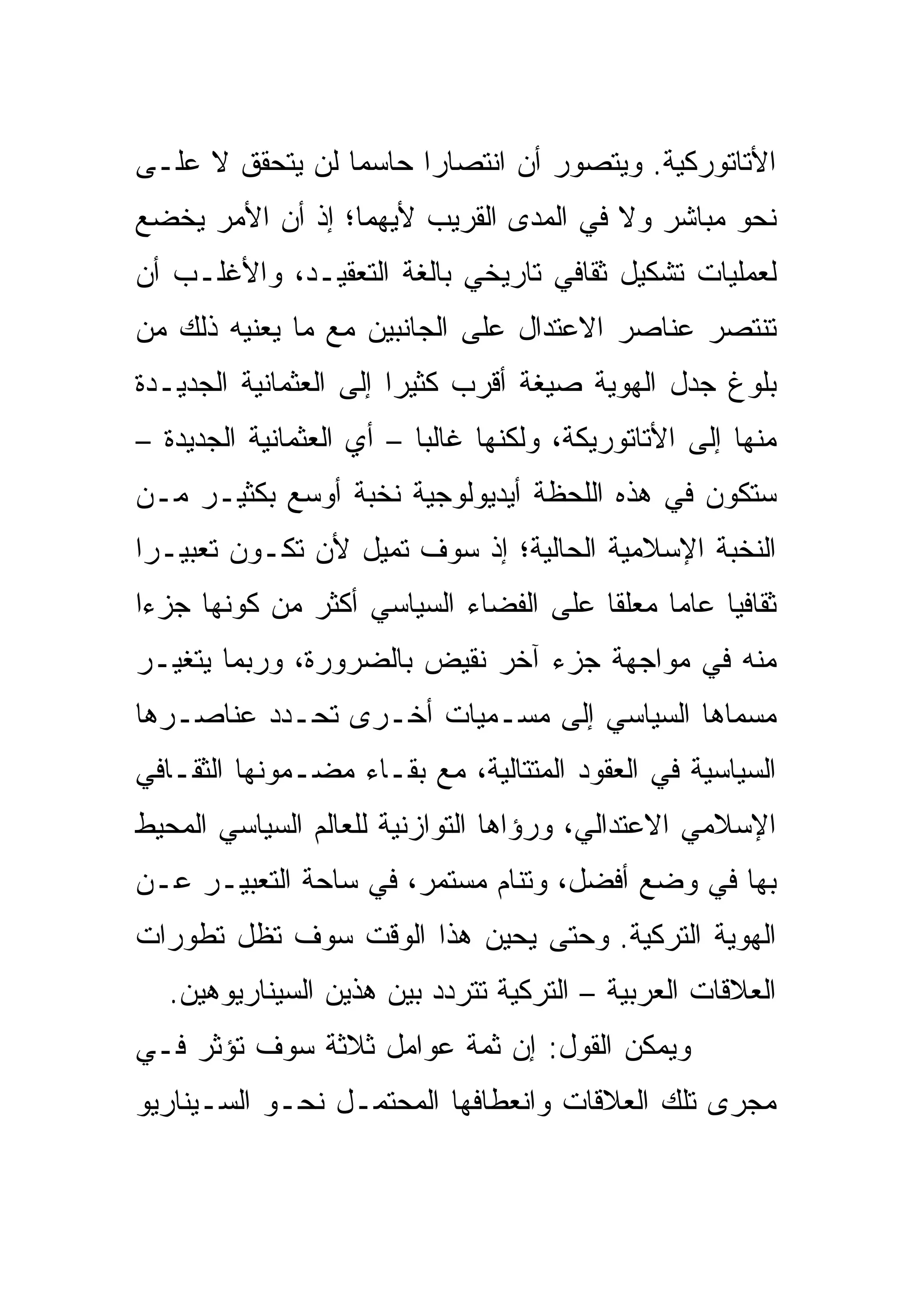 ‫ﺍﻷﺘﺎﺘﻭﺭﻜﻴﺔ. ﻭﻴﺘﺼﻭﺭ ﺃﻥ ﺍﻨﺘﺼﺎ ‪‬ﺍ ﺤﺎﺴ ‪‬ﺎ ﻟﻥ ﻴﺘﺤﻘﻕ ﻻ ﻋﻠـﻰ‬
                 ‫ﻤ‬      ‫ﺭ‬
‫ﻨﺤﻭ ﻤﺒﺎﺸﺭ ﻭﻻ ﻓﻲ ﺍﻟﻤﺩﻯ ﺍﻟﻘﺭﻴﺏ ﻷﻴﻬﻤﺎ؛ ﺇﺫ ﺃﻥ ﺍﻷﻤﺭ ﻴﺨﻀﻊ‬
‫ﻟﻌﻤﻠﻴﺎﺕ ﺘﺸﻜﻴل ﺜﻘﺎﻓﻲ ﺘﺎﺭﻴﺨﻲ ﺒﺎﻟﻐﺔ ﺍﻟﺘﻌﻘﻴـﺩ، ﻭﺍﻷﻏﻠـﺏ ﺃﻥ‬
‫ﺘﻨﺘﺼﺭ ﻋﻨﺎﺼﺭ ﺍﻻﻋﺘﺩﺍل ﻋﻠﻰ ﺍﻟﺠﺎﻨﺒﻴﻥ ﻤﻊ ﻤﺎ ﻴﻌﻨﻴﻪ ﺫﻟﻙ ﻤﻥ‬
‫ﺒﻠﻭﻍ ﺠﺩل ﺍﻟﻬﻭﻴﺔ ﺼﻴﻐﺔ ﺃﻗﺭﺏ ﻜﺜﻴ ‪‬ﺍ ﺇﻟﻰ ﺍﻟﻌﺜﻤﺎﻨﻴﺔ ﺍﻟﺠﺩﻴـﺩﺓ‬
                        ‫ﺭ‬
‫ﻤﻨﻬﺎ ﺇﻟﻰ ﺍﻷﺘﺎﺘﻭﺭﻴﻜﺔ، ﻭﻟﻜﻨﻬﺎ ﻏﺎﻟ ‪‬ﺎ – ﺃﻱ ﺍﻟﻌﺜﻤﺎﻨﻴﺔ ﺍﻟﺠﺩﻴﺩﺓ –‬
                          ‫ﺒ‬
‫ﺴﺘﻜﻭﻥ ﻓﻲ ﻫﺫﻩ ﺍﻟﻠﺤﻅﺔ ﺃﻴﺩﻴﻭﻟﻭﺠﻴﺔ ﻨﺨﺒﺔ ﺃﻭﺴﻊ ﺒﻜﺜﻴـﺭ ﻤـﻥ‬
‫ﺍﻟﻨﺨﺒﺔ ﺍﻹﺴﻼﻤﻴﺔ ﺍﻟﺤﺎﻟﻴﺔ؛ ﺇﺫ ﺴﻭﻑ ﺘﻤﻴل ﻷﻥ ﺘﻜـﻭﻥ ﺘﻌﺒﻴـ ‪‬ﺍ‬
 ‫ﺭ‬
‫ﺜﻘﺎﻓ ‪‬ﺎ ﻋﺎ ‪‬ﺎ ﻤﻌﻠ ﹰﺎ ﻋﻠﻰ ﺍﻟﻔﻀﺎﺀ ﺍﻟﺴﻴﺎﺴﻲ ﺃﻜﺜﺭ ﻤﻥ ﻜﻭﻨﻬﺎ ﺠﺯ ‪‬ﺍ‬
 ‫ﺀ‬                                      ‫ﻘ‬      ‫ﻴ ﻤ‬
‫ﻤﻨﻪ ﻓﻲ ﻤﻭﺍﺠﻬﺔ ﺠﺯﺀ ﺁﺨﺭ ﻨﻘﻴﺽ ﺒﺎﻟﻀﺭﻭﺭﺓ، ﻭﺭﺒﻤﺎ ﻴﺘﻐﻴـﺭ‬
‫ﻤﺴﻤﺎﻫﺎ ﺍﻟﺴﻴﺎﺴﻲ ﺇﻟﻰ ﻤﺴـﻤﻴﺎﺕ ﺃﺨـﺭﻯ ﺘﺤـﺩﺩ ﻋﻨﺎﺼـﺭﻫﺎ‬
‫ﺍﻟﺴﻴﺎﺴﻴﺔ ﻓﻲ ﺍﻟﻌﻘﻭﺩ ﺍﻟﻤﺘﺘﺎﻟﻴﺔ، ﻤﻊ ﺒﻘـﺎﺀ ﻤﻀـﻤﻭﻨﻬﺎ ﺍﻟﺜﻘـﺎﻓﻲ‬
‫ﺍﻹﺴﻼﻤﻲ ﺍﻻﻋﺘﺩﺍﻟﻲ، ﻭﺭﺅﺍﻫﺎ ﺍﻟﺘﻭﺍﺯﻨﻴﺔ ﻟﻠﻌﺎﻟﻡ ﺍﻟﺴﻴﺎﺴﻲ ﺍﻟﻤﺤﻴﻁ‬
‫ﺒﻬﺎ ﻓﻲ ﻭﻀﻊ ﺃﻓﻀل، ﻭﺘﻨﺎﻡ ﻤﺴﺘﻤﺭ، ﻓﻲ ﺴﺎﺤﺔ ﺍﻟﺘﻌﺒﻴـﺭ ﻋـﻥ‬
‫ﺍﻟﻬﻭﻴﺔ ﺍﻟﺘﺭﻜﻴﺔ. ﻭﺤﺘﻰ ﻴﺤﻴﻥ ﻫﺫﺍ ﺍﻟﻭﻗﺕ ﺴﻭﻑ ﺘﻅل ﺘﻁﻭﺭﺍﺕ‬
   ‫ﺍﻟﻌﻼﻗﺎﺕ ﺍﻟﻌﺭﺒﻴﺔ – ﺍﻟﺘﺭﻜﻴﺔ ﺘﺘﺭﺩﺩ ﺒﻴﻥ ﻫﺫﻴﻥ ﺍﻟﺴﻴﻨﺎﺭﻴﻭﻫﻴﻥ.‬
‫ﻭﻴﻤﻜﻥ ﺍﻟﻘﻭل: ﺇﻥ ﺜﻤﺔ ﻋﻭﺍﻤل ﺜﻼﺜﺔ ﺴﻭﻑ ﺘﺅﺜﺭ ﻓـﻲ‬
‫ﻤﺠﺭﻯ ﺘﻠﻙ ﺍﻟﻌﻼﻗﺎﺕ ﻭﺍﻨﻌﻁﺎﻓﻬﺎ ﺍﻟﻤﺤﺘﻤـل ﻨﺤـﻭ ﺍﻟﺴـﻴﻨﺎﺭﻴﻭ‬
 