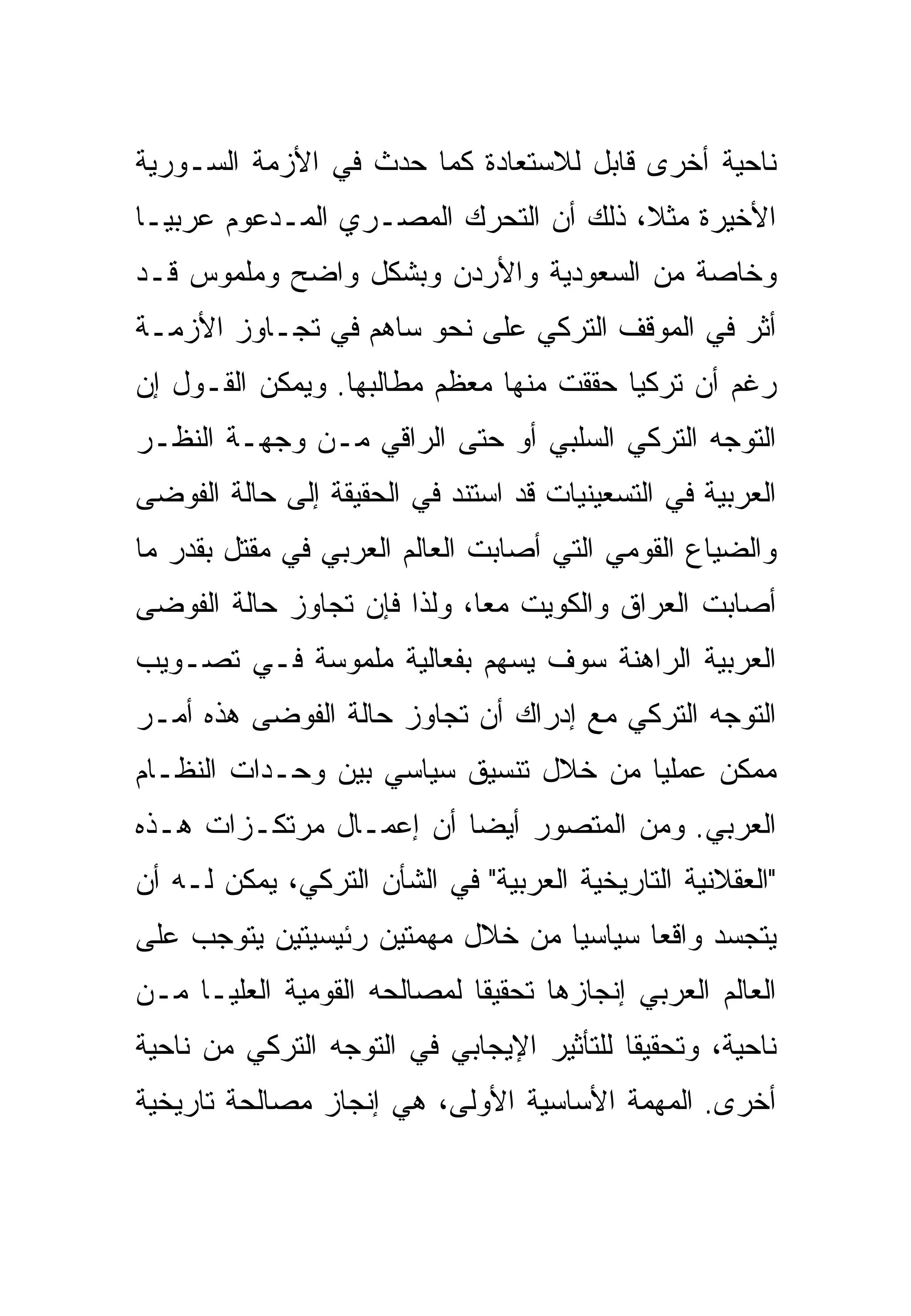 ‫ﻨﺎﺤﻴﺔ ﺃﺨﺭﻯ ﻗﺎﺒل ﻟﻼﺴﺘﻌﺎﺩﺓ ﻜﻤﺎ ﺤﺩﺙ ﻓﻲ ﺍﻷﺯﻤﺔ ﺍﻟﺴـﻭﺭﻴﺔ‬
‫ﺍﻷﺨﻴﺭﺓ ﻤﺜﻼ، ﺫﻟﻙ ﺃﻥ ﺍﻟﺘﺤﺭﻙ ﺍﻟﻤﺼـﺭﻱ ﺍﻟﻤـﺩﻋﻭﻡ ﻋﺭﺒ ‪‬ـﺎ‬
  ‫ﻴ‬
‫ﻭﺨﺎﺼﺔ ﻤﻥ ﺍﻟﺴﻌﻭﺩﻴﺔ ﻭﺍﻷﺭﺩﻥ ﻭﺒﺸﻜل ﻭﺍﻀﺢ ﻭﻤﻠﻤﻭﺱ ﻗـﺩ‬
‫ﺃ ﹼﺭ ﻓﻲ ﺍﻟﻤﻭﻗﻑ ﺍﻟﺘﺭﻜﻲ ﻋﻠﻰ ﻨﺤﻭ ﺴﺎﻫﻡ ﻓﻲ ﺘﺠـﺎﻭﺯ ﺍﻷﺯﻤـﺔ‬
                                                ‫ﺜ‬
‫ﺭﻏﻡ ﺃﻥ ﺘﺭﻜﻴﺎ ﺤﻘﻘﺕ ﻤﻨﻬﺎ ﻤﻌﻅﻡ ﻤﻁﺎﻟﺒﻬﺎ. ﻭﻴﻤﻜﻥ ﺍﻟﻘـﻭل ﺇﻥ‬
‫ﺍﻟﺘﻭﺠﻪ ﺍﻟﺘﺭﻜﻲ ﺍﻟﺴﻠﺒﻲ ﺃﻭ ﺤﺘﻰ ﺍﻟﺭﺍﻗﻲ ﻤـﻥ ﻭﺠﻬـﺔ ﺍﻟﻨﻅـﺭ‬
‫ﺍﻟﻌﺭﺒﻴﺔ ﻓﻲ ﺍﻟﺘﺴﻌﻴﻨﻴﺎﺕ ﻗﺩ ﺍﺴﺘﻨﺩ ﻓﻲ ﺍﻟﺤﻘﻴﻘﺔ ﺇﻟﻰ ﺤﺎﻟﺔ ﺍﻟﻔﻭﻀﻰ‬
‫ﻭﺍﻟﻀﻴﺎﻉ ﺍﻟﻘﻭﻤﻲ ﺍﻟﺘﻲ ﺃﺼﺎﺒﺕ ﺍﻟﻌﺎﻟﻡ ﺍﻟﻌﺭﺒﻲ ﻓﻲ ﻤﻘﺘل ﺒﻘﺩﺭ ﻤﺎ‬
‫ﺃﺼﺎﺒﺕ ﺍﻟﻌﺭﺍﻕ ﻭﺍﻟﻜﻭﻴﺕ ﻤ ‪‬ﺎ، ﻭﻟﺫﺍ ﻓﺈﻥ ﺘﺠﺎﻭﺯ ﺤﺎﻟﺔ ﺍﻟﻔﻭﻀﻰ‬
                             ‫ﻌ‬
‫ﺍﻟﻌﺭﺒﻴﺔ ﺍﻟﺭﺍﻫﻨﺔ ﺴﻭﻑ ﻴﺴﻬﻡ ﺒﻔﻌﺎﻟﻴﺔ ﻤﻠﻤﻭﺴﺔ ﻓـﻲ ﺘﺼـﻭﻴﺏ‬
‫ﺍﻟﺘﻭﺠﻪ ﺍﻟﺘﺭﻜﻲ ﻤﻊ ﺇﺩﺭﺍﻙ ﺃﻥ ﺘﺠﺎﻭﺯ ﺤﺎﻟﺔ ﺍﻟﻔﻭﻀﻰ ﻫﺫﻩ ﺃﻤـﺭ‬
‫ﻤﻤﻜﻥ ﻋﻤﻠ ‪‬ﺎ ﻤﻥ ﺨﻼل ﺘﻨﺴﻴﻕ ﺴﻴﺎﺴﻲ ﺒﻴﻥ ﻭﺤـﺩﺍﺕ ﺍﻟﻨﻅـﺎﻡ‬
                                       ‫ﻴ‬
‫ﺍﻟﻌﺭﺒﻲ. ﻭﻤﻥ ﺍﻟﻤﺘﺼﻭﺭ ﺃﻴ ‪‬ﺎ ﺃﻥ ﺇﻋﻤـﺎل ﻤﺭﺘﻜـﺯﺍﺕ ﻫـﺫﻩ‬
                         ‫ﻀ‬
‫"ﺍﻟﻌﻘﻼﻨﻴﺔ ﺍﻟﺘﺎﺭﻴﺨﻴﺔ ﺍﻟﻌﺭﺒﻴﺔ" ﻓﻲ ﺍﻟﺸﺄﻥ ﺍﻟﺘﺭﻜﻲ، ﻴﻤﻜﻥ ﻟـﻪ ﺃﻥ‬
‫ﻴﺘﺠﺴﺩ ﻭﺍﻗ ‪‬ﺎ ﺴﻴﺎﺴ ‪‬ﺎ ﻤﻥ ﺨﻼل ﻤﻬﻤﺘﻴﻥ ﺭﺌﻴﺴﻴﺘﻴﻥ ﻴﺘﻭﺠﺏ ﻋﻠﻰ‬
                                  ‫ﻴ‬       ‫ﻌ‬
‫ﺍﻟﻌﺎﻟﻡ ﺍﻟﻌﺭﺒﻲ ﺇﻨﺠﺎﺯﻫﺎ ﺘﺤﻘﻴ ﹰﺎ ﻟﻤﺼﺎﻟﺤﻪ ﺍﻟﻘﻭﻤﻴﺔ ﺍﻟﻌﻠﻴـﺎ ﻤـﻥ‬
                             ‫ﻘ‬
‫ﻨﺎﺤﻴﺔ، ﻭﺘﺤﻘﻴ ﹰﺎ ﻟﻠﺘﺄﺜﻴﺭ ﺍﻹﻴﺠﺎﺒﻲ ﻓﻲ ﺍﻟﺘﻭﺠﻪ ﺍﻟﺘﺭﻜﻲ ﻤﻥ ﻨﺎﺤﻴﺔ‬
                                           ‫ﻘ‬
‫ﺃﺨﺭﻯ. ﺍﻟﻤﻬﻤﺔ ﺍﻷﺴﺎﺴﻴﺔ ﺍﻷﻭﻟﻰ، ﻫﻲ ﺇﻨﺠﺎﺯ ﻤﺼﺎﻟﺤﺔ ﺘﺎﺭﻴﺨﻴﺔ‬
 