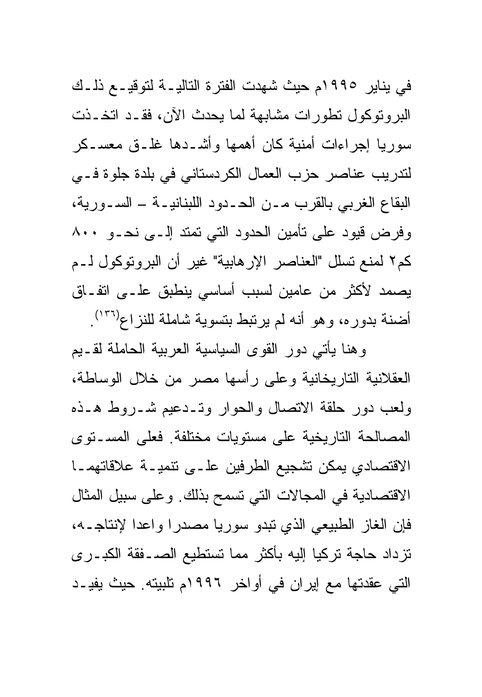 ‫ﻓﻲ ﻴﻨﺎﻴﺭ ٥٩٩١ﻡ ﺤﻴﺙ ﺸﻬﺩﺕ ﺍﻟﻔﺘﺭﺓ ﺍﻟﺘﺎﻟﻴـﺔ ﻟﺘﻭﻗﻴـﻊ ﺫﻟـﻙ‬
‫ﺍﻟﺒﺭﻭﺘﻭﻜﻭل ﺘﻁﻭﺭﺍﺕ ﻤﺸﺎﺒﻬﺔ ﻟﻤﺎ ﻴﺤﺩﺙ ﺍﻵﻥ، ﻓﻘـﺩ ﺍﺘﺨـﺫﺕ‬
‫ﺴﻭﺭﻴﺎ ﺇﺠﺭﺍﺀﺍﺕ ﺃﻤﻨﻴﺔ ﻜﺎﻥ ﺃﻫﻤﻬﺎ ﻭﺃﺸـﺩﻫﺎ ﻏﻠـﻕ ﻤﻌﺴـﻜﺭ‬
‫ﻟﺘﺩﺭﻴﺏ ﻋﻨﺎﺼﺭ ﺤﺯﺏ ﺍﻟﻌﻤﺎل ﺍﻟﻜﺭﺩﺴﺘﺎﻨﻲ ﻓﻲ ﺒﻠﺩﺓ ﺠﻠﻭﺓ ﻓـﻲ‬
‫ﺍﻟﺒﻘﺎﻉ ﺍﻟﻐﺭﺒﻲ ﺒﺎﻟﻘﺭﺏ ﻤـﻥ ﺍﻟﺤـﺩﻭﺩ ﺍﻟﻠﺒﻨﺎﻨﻴـﺔ – ﺍﻟﺴـﻭﺭﻴﺔ،‬
‫ﻭﻓﺭﺽ ﻗﻴﻭﺩ ﻋﻠﻰ ﺘﺄﻤﻴﻥ ﺍﻟﺤﺩﻭﺩ ﺍﻟﺘﻲ ﺘﻤﺘﺩ ﺇﻟـﻰ ﻨﺤـﻭ ٠٠٨‬
‫ﻜﻡ٢ ﻟﻤﻨﻊ ﺘﺴﻠل "ﺍﻟﻌﻨﺎﺼﺭ ﺍﻹﺭﻫﺎﺒﻴﺔ" ﻏﻴﺭ ﺃﻥ ﺍﻟﺒﺭﻭﺘﻭﻜﻭل ﻟـﻡ‬
‫ﻴﺼﻤﺩ ﻷﻜﺜﺭ ﻤﻥ ﻋﺎﻤﻴﻥ ﻟﺴﺒﺏ ﺃﺴﺎﺴﻲ ﻴﻨﻁﺒﻕ ﻋﻠـﻰ ﺍﺘﻔـﺎﻕ‬
   ‫ﺃﻀﻨﺔ ﺒﺩﻭﺭﻩ، ﻭﻫﻭ ﺃﻨﻪ ﻟﻡ ﻴﺭﺘﺒﻁ ﺒﺘﺴﻭﻴﺔ ﺸﺎﻤﻠﺔ ﻟﻠﻨﺯﺍﻉ)٦٣١(.‬
‫ﻭﻫﻨﺎ ﻴﺄﺘﻲ ﺩﻭﺭ ﺍﻟﻘﻭﻯ ﺍﻟﺴﻴﺎﺴﻴﺔ ﺍﻟﻌﺭﺒﻴﺔ ﺍﻟﺤﺎﻤﻠﺔ ﻟﻘـﻴﻡ‬
‫ﺍﻟﻌﻘﻼﻨﻴﺔ ﺍﻟﺘﺎﺭﻴﺨﺎﻨﻴﺔ ﻭﻋﻠﻰ ﺭﺃﺴﻬﺎ ﻤﺼﺭ ﻤﻥ ﺨﻼل ﺍﻟﻭﺴﺎﻁﺔ،‬
‫ﻭﻟﻌﺏ ﺩﻭﺭ ﺤﻠﻘﺔ ﺍﻻﺘﺼﺎل ﻭﺍﻟﺤﻭﺍﺭ ﻭﺘـﺩﻋﻴﻡ ﺸـﺭﻭﻁ ﻫـﺫﻩ‬
‫ﺍﻟﻤﺼﺎﻟﺤﺔ ﺍﻟﺘﺎﺭﻴﺨﻴﺔ ﻋﻠﻰ ﻤﺴﺘﻭﻴﺎﺕ ﻤﺨﺘﻠﻔﺔ. ﻓﻌﻠﻰ ﺍﻟﻤﺴـﺘﻭﻯ‬
‫ﺍﻻﻗﺘﺼﺎﺩﻱ ﻴﻤﻜﻥ ﺘﺸﺠﻴﻊ ﺍﻟﻁﺭﻓﻴﻥ ﻋﻠـﻰ ﺘﻨﻤﻴـﺔ ﻋﻼﻗﺎﺘﻬﻤـﺎ‬
‫ﺍﻻﻗﺘﺼﺎﺩﻴﺔ ﻓﻲ ﺍﻟﻤﺠﺎﻻﺕ ﺍﻟﺘﻲ ﺘﺴﻤﺢ ﺒﺫﻟﻙ. ﻭﻋﻠﻰ ﺴﺒﻴل ﺍﻟﻤﺜﺎل‬
‫ﻓﺈﻥ ﺍﻟﻐﺎﺯ ﺍﻟﻁﺒﻴﻌﻲ ﺍﻟﺫﻱ ﺘﺒﺩﻭ ﺴﻭﺭﻴﺎ ﻤﺼﺩ ‪‬ﺍ ﻭﺍﻋﺩﺍ ﻹﻨﺘﺎﺠـﻪ،‬
          ‫‪‬‬     ‫ﺭ‬
‫ﺘﺯﺩﺍﺩ ﺤﺎﺠﺔ ﺘﺭﻜﻴﺎ ﺇﻟﻴﻪ ﺒﺄﻜﺜﺭ ﻤﻤﺎ ﺘﺴﺘﻁﻴﻊ ﺍﻟﺼـﻔﻘﺔ ﺍﻟﻜﺒـﺭﻯ‬
‫ﺍﻟﺘﻲ ﻋﻘﺩﺘﻬﺎ ﻤﻊ ﺇﻴﺭﺍﻥ ﻓﻲ ﺃﻭﺍﺨﺭ ٦٩٩١ﻡ ﺘﻠﺒﻴﺘﻪ. ﺤﻴﺙ ﻴﻔﻴـﺩ‬
 