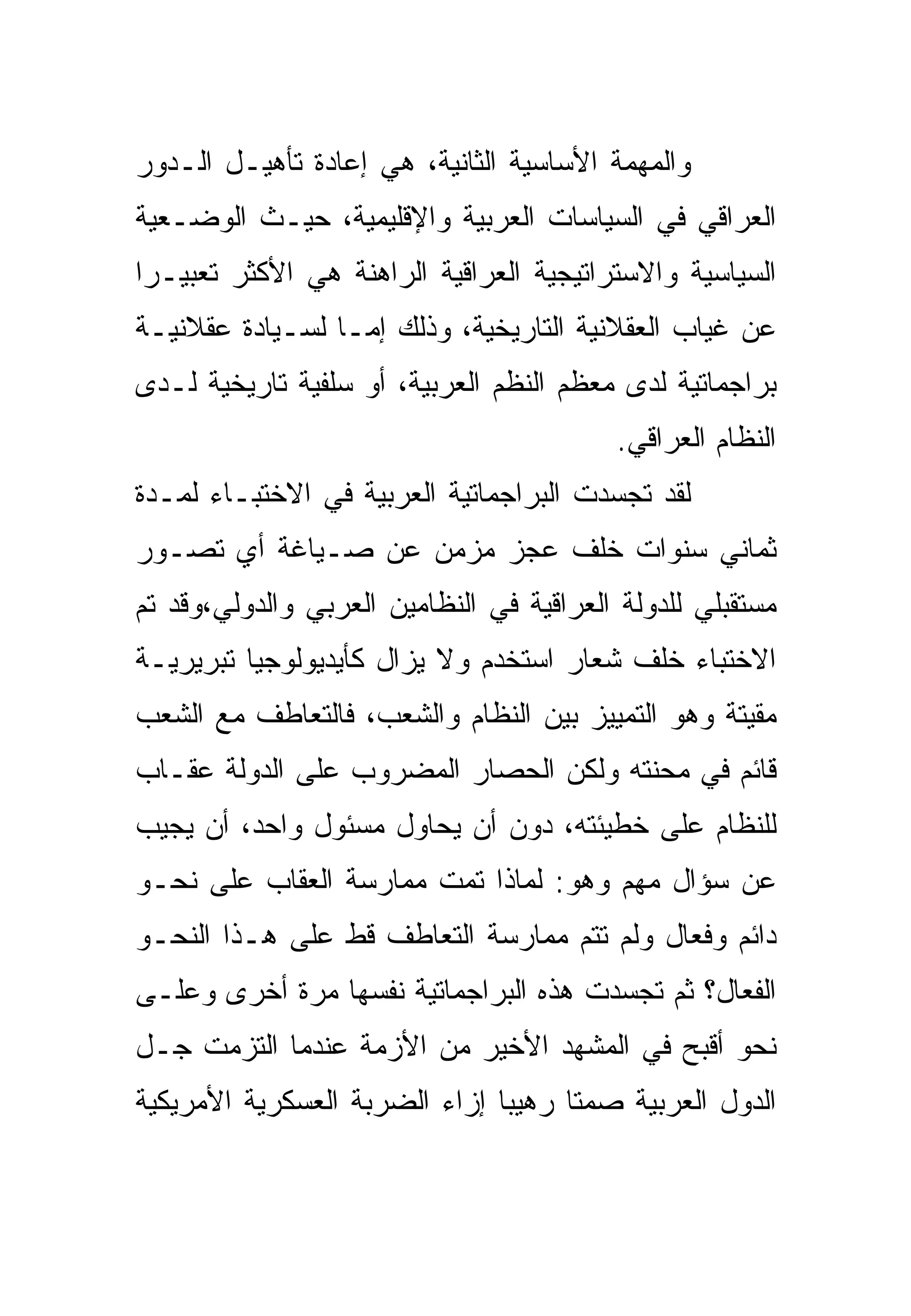 ‫ﻭﺍﻟﻤﻬﻤﺔ ﺍﻷﺴﺎﺴﻴﺔ ﺍﻟﺜﺎﻨﻴﺔ، ﻫﻲ ﺇﻋﺎﺩﺓ ﺘﺄﻫﻴـل ﺍﻟـﺩﻭﺭ‬
‫ﺍﻟﻌﺭﺍﻗﻲ ﻓﻲ ﺍﻟﺴﻴﺎﺴﺎﺕ ﺍﻟﻌﺭﺒﻴﺔ ﻭﺍﻹﻗﻠﻴﻤﻴﺔ، ﺤﻴـﺙ ﺍﻟﻭﻀـﻌﻴﺔ‬
‫ﺍﻟﺴﻴﺎﺴﻴﺔ ﻭﺍﻻﺴﺘﺭﺍﺘﻴﺠﻴﺔ ﺍﻟﻌﺭﺍﻗﻴﺔ ﺍﻟﺭﺍﻫﻨﺔ ﻫﻲ ﺍﻷﻜﺜﺭ ﺘﻌﺒﻴـ ‪‬ﺍ‬
 ‫ﺭ‬
‫ﻋﻥ ﻏﻴﺎﺏ ﺍﻟﻌﻘﻼﻨﻴﺔ ﺍﻟﺘﺎﺭﻴﺨﻴﺔ، ﻭﺫﻟﻙ ﺇﻤـﺎ ﻟﺴـﻴﺎﺩﺓ ﻋﻘﻼﻨﻴـﺔ‬
‫ﺒﺭﺍﺠﻤﺎﺘﻴﺔ ﻟﺩﻯ ﻤﻌﻅﻡ ﺍﻟﻨﻅﻡ ﺍﻟﻌﺭﺒﻴﺔ، ﺃﻭ ﺴﻠﻔﻴﺔ ﺘﺎﺭﻴﺨﻴﺔ ﻟـﺩﻯ‬
                                          ‫ﺍﻟﻨﻅﺎﻡ ﺍﻟﻌﺭﺍﻗﻲ.‬
‫ﻟﻘﺩ ﺘﺠﺴﺩﺕ ﺍﻟﺒﺭﺍﺠﻤﺎﺘﻴﺔ ﺍﻟﻌﺭﺒﻴﺔ ﻓﻲ ﺍﻻﺨﺘﺒـﺎﺀ ﻟﻤـﺩﺓ‬
‫ﺜﻤﺎﻨﻲ ﺴﻨﻭﺍﺕ ﺨﻠﻑ ﻋﺠﺯ ﻤﺯﻤﻥ ﻋﻥ ﺼـﻴﺎﻏﺔ ﺃﻱ ﺘﺼـﻭﺭ‬
‫ﻤﺴﺘﻘﺒﻠﻲ ﻟﻠﺩﻭﻟﺔ ﺍﻟﻌﺭﺍﻗﻴﺔ ﻓﻲ ﺍﻟﻨﻅﺎﻤﻴﻥ ﺍﻟﻌﺭﺒﻲ ﻭﺍﻟﺩﻭﻟﻲ،ﻭﻗﺩ ﺘﻡ‬
‫ﺍﻻﺨﺘﺒﺎﺀ ﺨﻠﻑ ﺸﻌﺎﺭ ﺍﺴﺘﺨﺩﻡ ﻭﻻ ﻴﺯﺍل ﻜﺄﻴﺩﻴﻭﻟﻭﺠﻴﺎ ﺘﺒﺭﻴﺭﻴـﺔ‬
‫ﻤﻘﻴﺘﺔ ﻭﻫﻭ ﺍﻟﺘﻤﻴﻴﺯ ﺒﻴﻥ ﺍﻟﻨﻅﺎﻡ ﻭﺍﻟﺸﻌﺏ، ﻓﺎﻟﺘﻌﺎﻁﻑ ﻤﻊ ﺍﻟﺸﻌﺏ‬
‫ﻗﺎﺌﻡ ﻓﻲ ﻤﺤﻨﺘﻪ ﻭﻟﻜﻥ ﺍﻟﺤﺼﺎﺭ ﺍﻟﻤﻀﺭﻭﺏ ﻋﻠﻰ ﺍﻟﺩﻭﻟﺔ ﻋﻘـﺎﺏ‬
‫ﻟﻠﻨﻅﺎﻡ ﻋﻠﻰ ﺨﻁﻴﺌﺘﻪ، ﺩﻭﻥ ﺃﻥ ﻴﺤﺎﻭل ﻤﺴﺌﻭل ﻭﺍﺤﺩ، ﺃﻥ ﻴﺠﻴﺏ‬
‫ﻋﻥ ﺴﺅﺍل ﻤﻬﻡ ﻭﻫﻭ: ﻟﻤﺎﺫﺍ ﺘﻤﺕ ﻤﻤﺎﺭﺴﺔ ﺍﻟﻌﻘﺎﺏ ﻋﻠﻰ ﻨﺤـﻭ‬
‫ﺩﺍﺌﻡ ﻭﻓﻌﺎل ﻭﻟﻡ ﺘﺘﻡ ﻤﻤﺎﺭﺴﺔ ﺍﻟﺘﻌﺎﻁﻑ ﻗﻁ ﻋﻠﻰ ﻫـﺫﺍ ﺍﻟﻨﺤـﻭ‬
‫ﺍﻟﻔﻌﺎل؟ ﺜﻡ ﺘﺠﺴﺩﺕ ﻫﺫﻩ ﺍﻟﺒﺭﺍﺠﻤﺎﺘﻴﺔ ﻨﻔﺴﻬﺎ ﻤﺭﺓ ﺃﺨﺭﻯ ﻭﻋﻠـﻰ‬
‫ﻨﺤﻭ ﺃﻗﺒﺢ ﻓﻲ ﺍﻟﻤﺸﻬﺩ ﺍﻷﺨﻴﺭ ﻤﻥ ﺍﻷﺯﻤﺔ ﻋﻨﺩﻤﺎ ﺍﻟﺘﺯﻤﺕ ﺠـل‬
‫ﺍﻟﺩﻭل ﺍﻟﻌﺭﺒﻴﺔ ﺼﻤ ﹰﺎ ﺭﻫﻴ ‪‬ﺎ ﺇﺯﺍﺀ ﺍﻟﻀﺭﺒﺔ ﺍﻟﻌﺴﻜﺭﻴﺔ ﺍﻷﻤﺭﻴﻜﻴﺔ‬
                               ‫ﺒ‬      ‫ﺘ‬
 