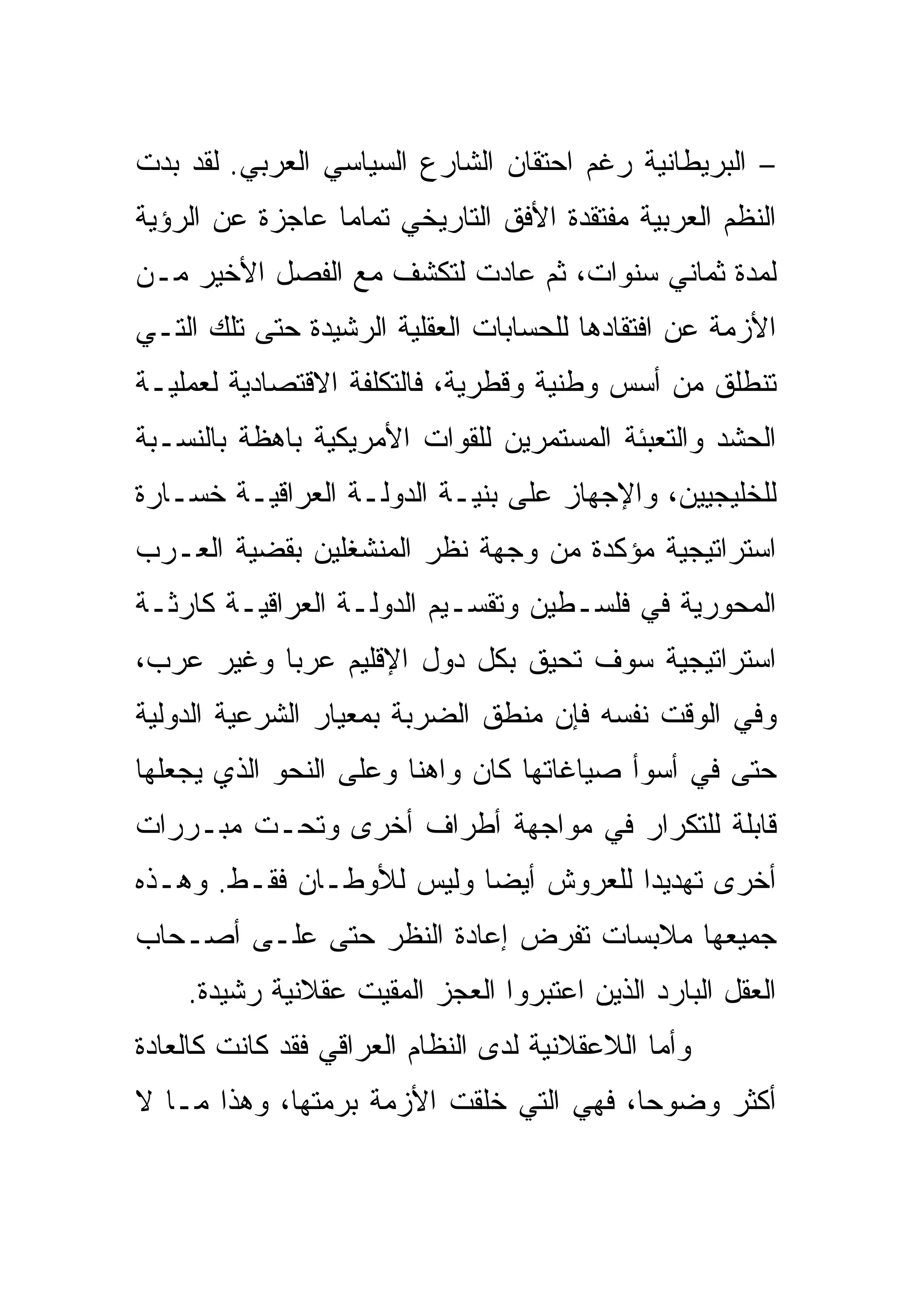 ‫– ﺍﻟﺒﺭﻴﻁﺎﻨﻴﺔ ﺭﻏﻡ ﺍﺤﺘﻘﺎﻥ ﺍﻟﺸﺎﺭﻉ ﺍﻟﺴﻴﺎﺴﻲ ﺍﻟﻌﺭﺒﻲ. ﻟﻘﺩ ﺒﺩﺕ‬
‫ﺍﻟﻨﻅﻡ ﺍﻟﻌﺭﺒﻴﺔ ﻤﻔﺘﻘﺩﺓ ﺍﻷﻓﻕ ﺍﻟﺘﺎﺭﻴﺨﻲ ﺘﻤﺎ ‪‬ﺎ ﻋﺎﺠﺯﺓ ﻋﻥ ﺍﻟﺭﺅﻴﺔ‬
                 ‫ﻤ‬
‫ﻟﻤﺩﺓ ﺜﻤﺎﻨﻲ ﺴﻨﻭﺍﺕ، ﺜﻡ ﻋﺎﺩﺕ ﻟﺘﻜﺸﻑ ﻤﻊ ﺍﻟﻔﺼل ﺍﻷﺨﻴﺭ ﻤـﻥ‬
‫ﺍﻷﺯﻤﺔ ﻋﻥ ﺍﻓﺘﻘﺎﺩﻫﺎ ﻟﻠﺤﺴﺎﺒﺎﺕ ﺍﻟﻌﻘﻠﻴﺔ ﺍﻟﺭﺸﻴﺩﺓ ﺤﺘﻰ ﺘﻠﻙ ﺍﻟﺘـﻲ‬
‫ﺘﻨﻁﻠﻕ ﻤﻥ ﺃﺴﺱ ﻭﻁﻨﻴﺔ ﻭﻗﻁﺭﻴﺔ، ﻓﺎﻟﺘﻜﻠﻔﺔ ﺍﻻﻗﺘﺼﺎﺩﻴﺔ ﻟﻌﻤﻠﻴـﺔ‬
‫ﺍﻟﺤﺸﺩ ﻭﺍﻟﺘﻌﺒﺌﺔ ﺍﻟﻤﺴﺘﻤﺭﻴﻥ ﻟﻠﻘﻭﺍﺕ ﺍﻷﻤﺭﻴﻜﻴﺔ ﺒﺎﻫﻅﺔ ﺒﺎﻟﻨﺴـﺒﺔ‬
‫ﻟﻠﺨﻠﻴﺠﻴﻴﻥ، ﻭﺍﻹﺠﻬﺎﺯ ﻋﻠﻰ ﺒﻨﻴـﺔ ﺍﻟﺩﻭﻟـﺔ ﺍﻟﻌﺭﺍﻗﻴـﺔ ﺨﺴـﺎﺭﺓ‬
‫ﺍﺴﺘﺭﺍﺘﻴﺠﻴﺔ ﻤﺅﻜﺩﺓ ﻤﻥ ﻭﺠﻬﺔ ﻨﻅﺭ ﺍﻟﻤﻨﺸﻐﻠﻴﻥ ﺒﻘﻀﻴﺔ ﺍﻟﻌـﺭﺏ‬
‫ﺍﻟﻤﺤﻭﺭﻴﺔ ﻓﻲ ﻓﻠﺴـﻁﻴﻥ ﻭﺘﻘﺴـﻴﻡ ﺍﻟﺩﻭﻟـﺔ ﺍﻟﻌﺭﺍﻗﻴـﺔ ﻜﺎﺭﺜـﺔ‬
‫ﺍﺴﺘﺭﺍﺘﻴﺠﻴﺔ ﺴﻭﻑ ﺘﺤﻴﻕ ﺒﻜل ﺩﻭل ﺍﻹﻗﻠﻴﻡ ﻋﺭ ‪‬ﺎ ﻭﻏﻴﺭ ﻋﺭﺏ،‬
           ‫ﺒ‬
‫ﻭﻓﻲ ﺍﻟﻭﻗﺕ ﻨﻔﺴﻪ ﻓﺈﻥ ﻤﻨﻁﻕ ﺍﻟﻀﺭﺒﺔ ﺒﻤﻌﻴﺎﺭ ﺍﻟﺸﺭﻋﻴﺔ ﺍﻟﺩﻭﻟﻴﺔ‬
‫ﺤﺘﻰ ﻓﻲ ﺃﺴﻭﺃ ﺼﻴﺎﻏﺎﺘﻬﺎ ﻜﺎﻥ ﻭﺍﻫ ﹰﺎ ﻭﻋﻠﻰ ﺍﻟﻨﺤﻭ ﺍﻟﺫﻱ ﻴﺠﻌﻠﻬﺎ‬
                        ‫ﻨ‬
‫ﻗﺎﺒﻠﺔ ﻟﻠﺘﻜﺭﺍﺭ ﻓﻲ ﻤﻭﺍﺠﻬﺔ ﺃﻁﺭﺍﻑ ﺃﺨﺭﻯ ﻭﺘﺤـﺕ ﻤﺒـﺭﺭﺍﺕ‬
‫ﺃﺨﺭﻯ ﺘﻬﺩﻴ ‪‬ﺍ ﻟﻠﻌﺭﻭﺵ ﺃﻴ ‪‬ﺎ ﻭﻟﻴﺱ ﻟﻸﻭﻁـﺎﻥ ﻓﻘـﻁ. ﻭﻫـﺫﻩ‬
                          ‫ﻀ‬            ‫ﺩ‬
‫ﺠﻤﻴﻌﻬﺎ ﻤﻼﺒﺴﺎﺕ ﺘﻔﺭﺽ ﺇﻋﺎﺩﺓ ﺍﻟﻨﻅﺭ ﺤﺘﻰ ﻋﻠـﻰ ﺃﺼـﺤﺎﺏ‬
    ‫ﺍﻟﻌﻘل ﺍﻟﺒﺎﺭﺩ ﺍﻟﺫﻴﻥ ﺍﻋﺘﺒﺭﻭﺍ ﺍﻟﻌﺠﺯ ﺍﻟﻤﻘﻴﺕ ﻋﻘﻼﻨﻴﺔ ﺭﺸﻴﺩﺓ.‬
‫ﻭﺃﻤﺎ ﺍﻟﻼﻋﻘﻼﻨﻴﺔ ﻟﺩﻯ ﺍﻟﻨﻅﺎﻡ ﺍﻟﻌﺭﺍﻗﻲ ﻓﻘﺩ ﻜﺎﻨﺕ ﻜﺎﻟﻌﺎﺩﺓ‬
‫ﺃﻜﺜﺭ ﻭﻀﻭ ‪‬ﺎ، ﻓﻬﻲ ﺍﻟﺘﻲ ﺨﻠﻘﺕ ﺍﻷﺯﻤﺔ ﺒﺭﻤﺘﻬﺎ، ﻭﻫﺫﺍ ﻤـﺎ ﻻ‬
                                         ‫ﺤ‬
 