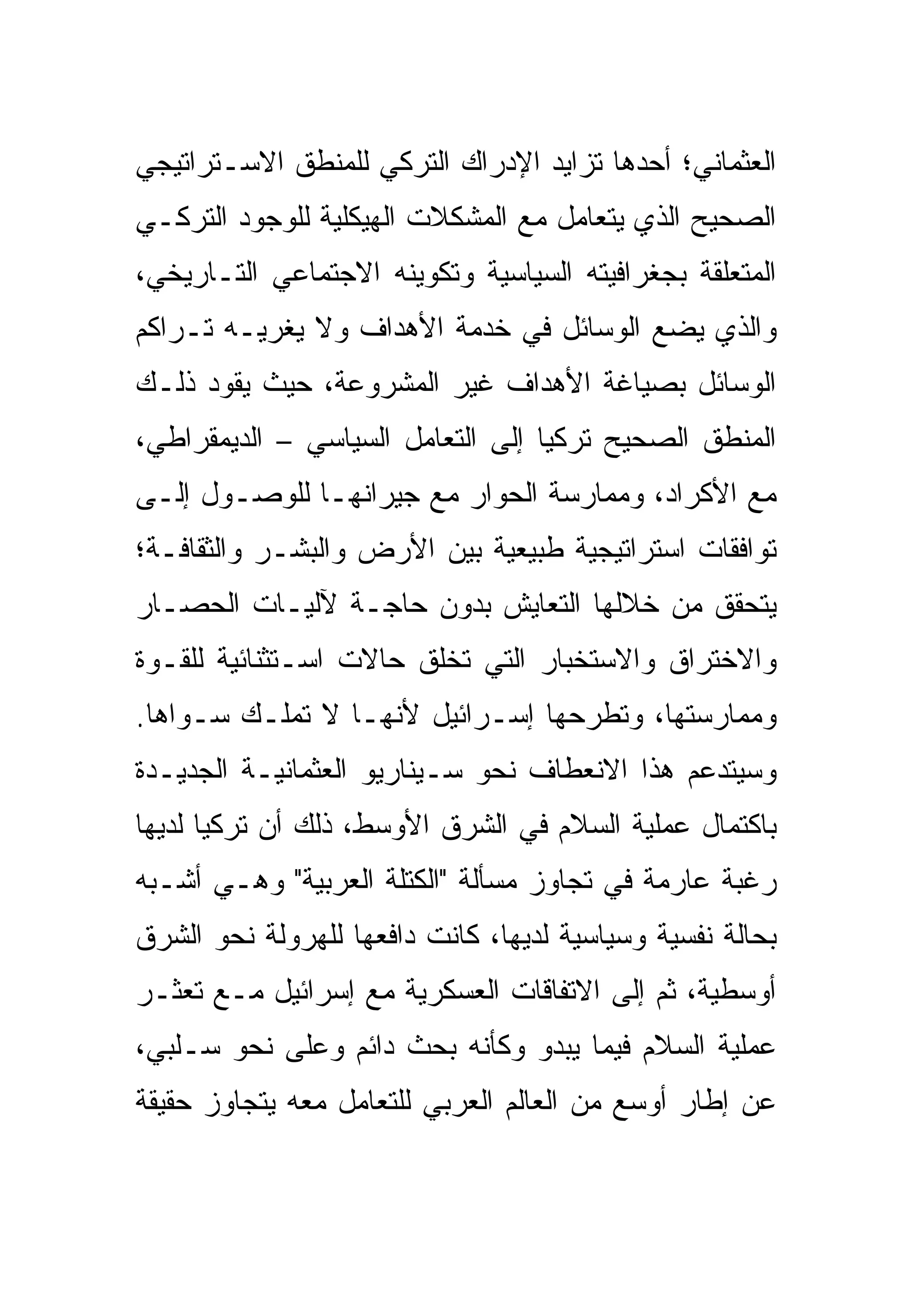 ‫ﺍﻟﻌﺜﻤﺎﻨﻲ؛ ﺃﺤﺩﻫﺎ ﺘﺯﺍﻴﺩ ﺍﻹﺩﺭﺍﻙ ﺍﻟﺘﺭﻜﻲ ﻟﻠﻤﻨﻁﻕ ﺍﻻﺴـﺘﺭﺍﺘﻴﺠﻲ‬
‫ﺍﻟﺼﺤﻴﺢ ﺍﻟﺫﻱ ﻴﺘﻌﺎﻤل ﻤﻊ ﺍﻟﻤﺸﻜﻼﺕ ﺍﻟﻬﻴﻜﻠﻴﺔ ﻟﻠﻭﺠﻭﺩ ﺍﻟﺘﺭﻜـﻲ‬
‫ﺍﻟﻤﺘﻌﻠﻘﺔ ﺒﺠﻐﺭﺍﻓﻴﺘﻪ ﺍﻟﺴﻴﺎﺴﻴﺔ ﻭﺘﻜﻭﻴﻨﻪ ﺍﻻﺠﺘﻤﺎﻋﻲ ﺍﻟﺘـﺎﺭﻴﺨﻲ،‬
‫ﻭﺍﻟﺫﻱ ﻴﻀﻊ ﺍﻟﻭﺴﺎﺌل ﻓﻲ ﺨﺩﻤﺔ ﺍﻷﻫﺩﺍﻑ ﻭﻻ ﻴﻐﺭﻴـﻪ ﺘـﺭﺍﻜﻡ‬
‫ﺍﻟﻭﺴﺎﺌل ﺒﺼﻴﺎﻏﺔ ﺍﻷﻫﺩﺍﻑ ﻏﻴﺭ ﺍﻟﻤﺸﺭﻭﻋﺔ، ﺤﻴﺙ ﻴﻘﻭﺩ ﺫﻟـﻙ‬
‫ﺍﻟﻤﻨﻁﻕ ﺍﻟﺼﺤﻴﺢ ﺘﺭﻜﻴﺎ ﺇﻟﻰ ﺍﻟﺘﻌﺎﻤل ﺍﻟﺴﻴﺎﺴﻲ – ﺍﻟﺩﻴﻤﻘﺭﺍﻁﻲ،‬
‫ﻤﻊ ﺍﻷﻜﺭﺍﺩ، ﻭﻤﻤﺎﺭﺴﺔ ﺍﻟﺤﻭﺍﺭ ﻤﻊ ﺠﻴﺭﺍﻨﻬـﺎ ﻟﻠﻭﺼـﻭل ﺇﻟـﻰ‬
‫ﺘﻭﺍﻓﻘﺎﺕ ﺍﺴﺘﺭﺍﺘﻴﺠﻴﺔ ﻁﺒﻴﻌﻴﺔ ﺒﻴﻥ ﺍﻷﺭﺽ ﻭﺍﻟﺒﺸـﺭ ﻭﺍﻟﺜﻘﺎﻓـﺔ؛‬
‫ﻴﺘﺤﻘﻕ ﻤﻥ ﺨﻼﻟﻬﺎ ﺍﻟﺘﻌﺎﻴﺵ ﺒﺩﻭﻥ ﺤﺎﺠـﺔ ﻵﻟﻴـﺎﺕ ﺍﻟﺤﺼـﺎﺭ‬
‫ﻭﺍﻻﺨﺘﺭﺍﻕ ﻭﺍﻻﺴﺘﺨﺒﺎﺭ ﺍﻟﺘﻲ ﺘﺨﻠﻕ ﺤﺎﻻﺕ ﺍﺴـﺘﺜﻨﺎﺌﻴﺔ ﻟﻠﻘـﻭﺓ‬
‫ﻭﻤﻤﺎﺭﺴﺘﻬﺎ، ﻭﺘﻁﺭﺤﻬﺎ ﺇﺴـﺭﺍﺌﻴل ﻷﻨﻬـﺎ ﻻ ﺘﻤﻠـﻙ ﺴـﻭﺍﻫﺎ.‬
‫ﻭﺴﻴﺘﺩﻋﻡ ﻫﺫﺍ ﺍﻻﻨﻌﻁﺎﻑ ﻨﺤﻭ ﺴـﻴﻨﺎﺭﻴﻭ ﺍﻟﻌﺜﻤﺎﻨﻴـﺔ ﺍﻟﺠﺩﻴـﺩﺓ‬
‫ﺒﺎﻜﺘﻤﺎل ﻋﻤﻠﻴﺔ ﺍﻟﺴﻼﻡ ﻓﻲ ﺍﻟﺸﺭﻕ ﺍﻷﻭﺴﻁ، ﺫﻟﻙ ﺃﻥ ﺘﺭﻜﻴﺎ ﻟﺩﻴﻬﺎ‬
‫ﺭﻏﺒﺔ ﻋﺎﺭﻤﺔ ﻓﻲ ﺘﺠﺎﻭﺯ ﻤﺴﺄﻟﺔ "ﺍﻟﻜﺘﻠﺔ ﺍﻟﻌﺭﺒﻴﺔ" ﻭﻫـﻲ ﺃﺸـﺒﻪ‬
‫ﺒﺤﺎﻟﺔ ﻨﻔﺴﻴﺔ ﻭﺴﻴﺎﺴﻴﺔ ﻟﺩﻴﻬﺎ، ﻜﺎﻨﺕ ﺩﺍﻓﻌﻬﺎ ﻟﻠﻬﺭﻭﻟﺔ ﻨﺤﻭ ﺍﻟﺸﺭﻕ‬
‫ﺃﻭﺴﻁﻴﺔ، ﺜﻡ ﺇﻟﻰ ﺍﻻﺘﻔﺎﻗﺎﺕ ﺍﻟﻌﺴﻜﺭﻴﺔ ﻤﻊ ﺇﺴﺭﺍﺌﻴل ﻤـﻊ ﺘﻌﺜـﺭ‬
‫ﻋﻤﻠﻴﺔ ﺍﻟﺴﻼﻡ ﻓﻴﻤﺎ ﻴﺒﺩﻭ ﻭﻜﺄﻨﻪ ﺒﺤﺙ ﺩﺍﺌﻡ ﻭﻋﻠﻰ ﻨﺤﻭ ﺴـﻠﺒﻲ،‬
‫ﻋﻥ ﺇﻁﺎﺭ ﺃﻭﺴﻊ ﻤﻥ ﺍﻟﻌﺎﻟﻡ ﺍﻟﻌﺭﺒﻲ ﻟﻠﺘﻌﺎﻤل ﻤﻌﻪ ﻴﺘﺠﺎﻭﺯ ﺤﻘﻴﻘﺔ‬
 