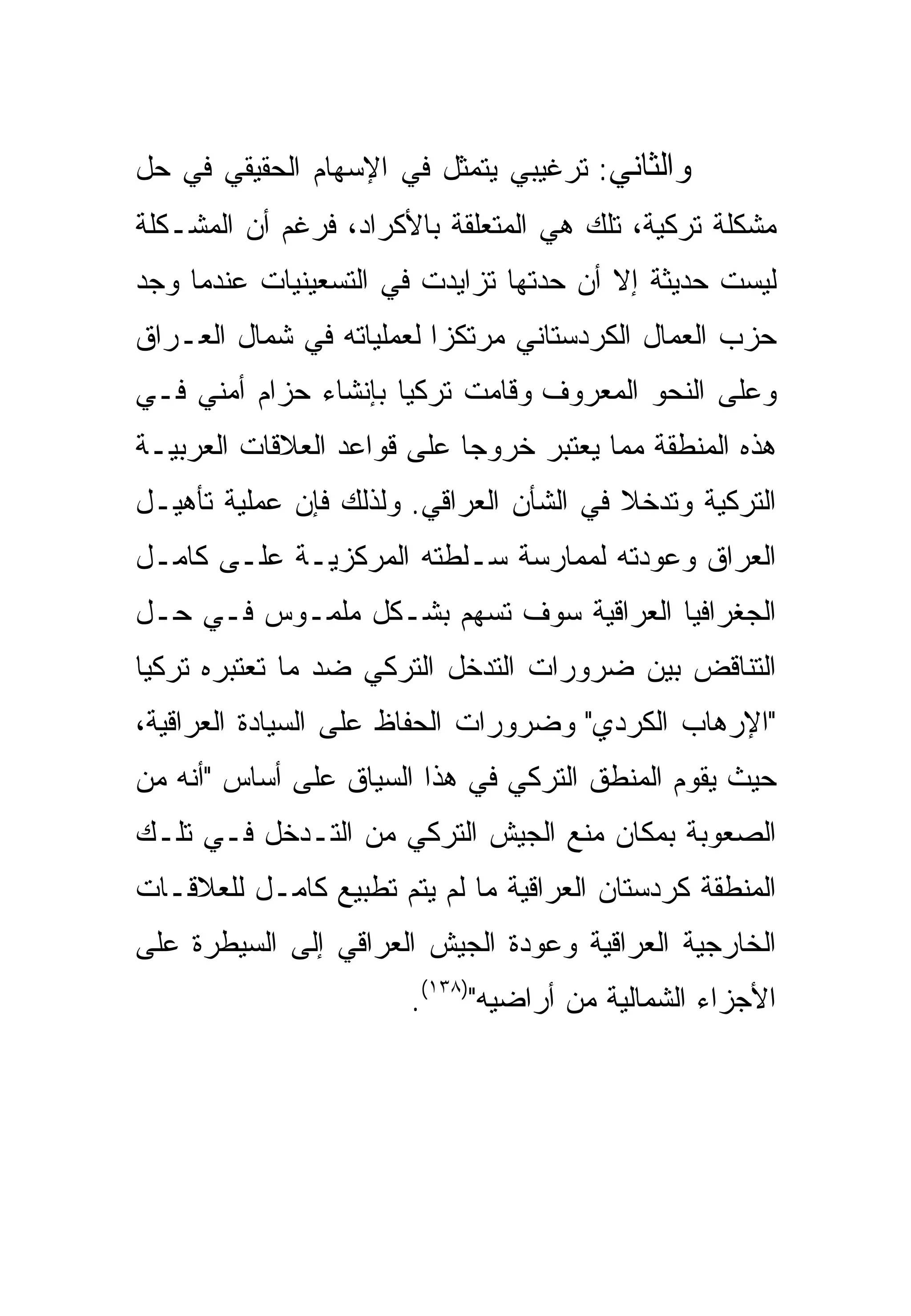 ‫ﻭﺍﻟﺜﺎﻨﻲ: ﺘﺭﻏﻴﺒﻲ ﻴﺘﻤﺜل ﻓﻲ ﺍﻹﺴﻬﺎﻡ ﺍﻟﺤﻘﻴﻘﻲ ﻓﻲ ﺤل‬
‫ﻤﺸﻜﻠﺔ ﺘﺭﻜﻴﺔ، ﺘﻠﻙ ﻫﻲ ﺍﻟﻤﺘﻌﻠﻘﺔ ﺒﺎﻷﻜﺭﺍﺩ، ﻓﺭﻏﻡ ﺃﻥ ﺍﻟﻤﺸـﻜﻠﺔ‬
‫ﻟﻴﺴﺕ ﺤﺩﻴﺜﺔ ﺇﻻ ﺃﻥ ﺤﺩﺘﻬﺎ ﺘﺯﺍﻴﺩﺕ ﻓﻲ ﺍﻟﺘﺴﻌﻴﻨﻴﺎﺕ ﻋﻨﺩﻤﺎ ﻭﺠﺩ‬
‫ﺤﺯﺏ ﺍﻟﻌﻤﺎل ﺍﻟﻜﺭﺩﺴﺘﺎﻨﻲ ﻤﺭﺘﻜ ‪‬ﺍ ﻟﻌﻤﻠﻴﺎﺘﻪ ﻓﻲ ﺸﻤﺎل ﺍﻟﻌـﺭﺍﻕ‬
                          ‫ﺯ‬
‫ﻭﻋﻠﻰ ﺍﻟﻨﺤﻭ ﺍﻟﻤﻌﺭﻭﻑ ﻭﻗﺎﻤﺕ ﺘﺭﻜﻴﺎ ﺒﺈﻨﺸﺎﺀ ﺤﺯﺍﻡ ﺃﻤﻨﻲ ﻓـﻲ‬
‫ﻫﺫﻩ ﺍﻟﻤﻨﻁﻘﺔ ﻤﻤﺎ ﻴﻌﺘﺒﺭ ﺨﺭﻭ ‪‬ﺎ ﻋﻠﻰ ﻗﻭﺍﻋﺩ ﺍﻟﻌﻼﻗﺎﺕ ﺍﻟﻌﺭﺒﻴـﺔ‬
                            ‫ﺠ‬
‫ﺍﻟﺘﺭﻜﻴﺔ ﻭﺘﺩﺨﻼ ﻓﻲ ﺍﻟﺸﺄﻥ ﺍﻟﻌﺭﺍﻗﻲ. ﻭﻟﺫﻟﻙ ﻓﺈﻥ ﻋﻤﻠﻴﺔ ﺘﺄﻫﻴـل‬
                                         ‫ﹰ‬
‫ﺍﻟﻌﺭﺍﻕ ﻭﻋﻭﺩﺘﻪ ﻟﻤﻤﺎﺭﺴﺔ ﺴـﻠﻁﺘﻪ ﺍﻟﻤﺭﻜﺯﻴـﺔ ﻋﻠـﻰ ﻜﺎﻤـل‬
‫ﺍﻟﺠﻐﺭﺍﻓﻴﺎ ﺍﻟﻌﺭﺍﻗﻴﺔ ﺴﻭﻑ ﺘﺴﻬﻡ ﺒﺸـﻜل ﻤﻠﻤـﻭﺱ ﻓـﻲ ﺤـل‬
‫ﺍﻟﺘﻨﺎﻗﺽ ﺒﻴﻥ ﻀﺭﻭﺭﺍﺕ ﺍﻟﺘﺩﺨل ﺍﻟﺘﺭﻜﻲ ﻀﺩ ﻤﺎ ﺘﻌﺘﺒﺭﻩ ﺘﺭﻜﻴﺎ‬
‫"ﺍﻹﺭﻫﺎﺏ ﺍﻟﻜﺭﺩﻱ" ﻭﻀﺭﻭﺭﺍﺕ ﺍﻟﺤﻔﺎﻅ ﻋﻠﻰ ﺍﻟﺴﻴﺎﺩﺓ ﺍﻟﻌﺭﺍﻗﻴﺔ،‬
‫ﺤﻴﺙ ﻴﻘﻭﻡ ﺍﻟﻤﻨﻁﻕ ﺍﻟﺘﺭﻜﻲ ﻓﻲ ﻫﺫﺍ ﺍﻟﺴﻴﺎﻕ ﻋﻠﻰ ﺃﺴﺎﺱ "ﺃﻨﻪ ﻤﻥ‬
‫ﺍﻟﺼﻌﻭﺒﺔ ﺒﻤﻜﺎﻥ ﻤﻨﻊ ﺍﻟﺠﻴﺵ ﺍﻟﺘﺭﻜﻲ ﻤﻥ ﺍﻟﺘـﺩﺨل ﻓـﻲ ﺘﻠـﻙ‬
‫ﺍﻟﻤﻨﻁﻘﺔ ﻜﺭﺩﺴﺘﺎﻥ ﺍﻟﻌﺭﺍﻗﻴﺔ ﻤﺎ ﻟﻡ ﻴﺘﻡ ﺘﻁﺒﻴﻊ ﻜﺎﻤـل ﻟﻠﻌﻼﻗـﺎﺕ‬
‫ﺍﻟﺨﺎﺭﺠﻴﺔ ﺍﻟﻌﺭﺍﻗﻴﺔ ﻭﻋﻭﺩﺓ ﺍﻟﺠﻴﺵ ﺍﻟﻌﺭﺍﻗﻲ ﺇﻟﻰ ﺍﻟﺴﻴﻁﺭﺓ ﻋﻠﻰ‬
                       ‫ﺍﻷﺠﺯﺍﺀ ﺍﻟﺸﻤﺎﻟﻴﺔ ﻤﻥ ﺃﺭﺍﻀﻴﻪ")٨٣١(.‬
 