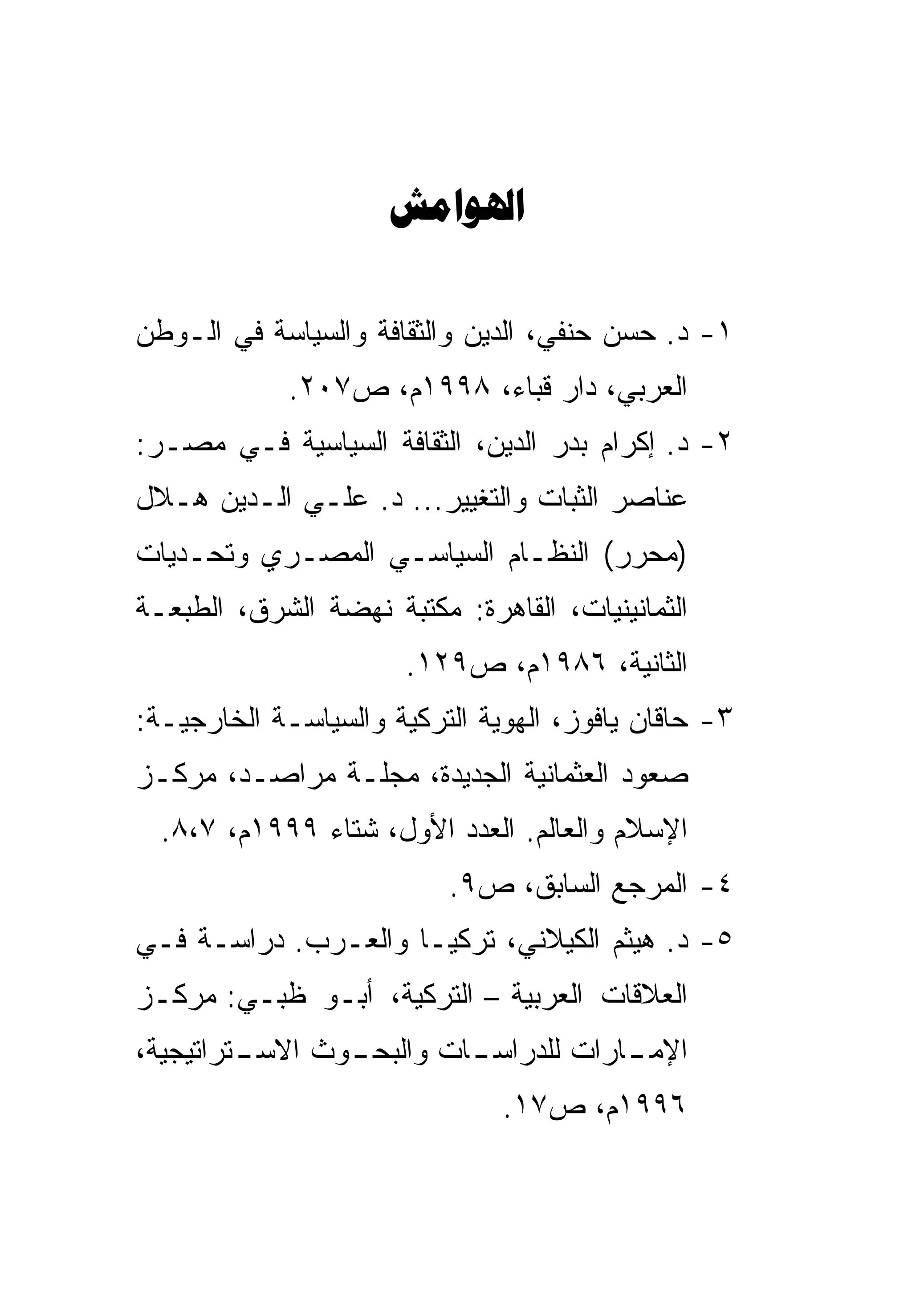 ‫‪‬‬

‫١- ﺩ. ﺤﺴﻥ ﺤﻨﻔﻲ، ﺍﻟﺩﻴﻥ ﻭﺍﻟﺜﻘﺎﻓﺔ ﻭﺍﻟﺴﻴﺎﺴﺔ ﻓﻲ ﺍﻟـﻭﻁﻥ‬
             ‫ﺍﻟﻌﺭﺒﻲ، ﺩﺍﺭ ﻗﺒﺎﺀ، ٨٩٩١ﻡ، ﺹ٧٠٢.‬
‫٢- ﺩ. ﺇﻜﺭﺍﻡ ﺒﺩﺭ ﺍﻟﺩﻴﻥ، ﺍﻟﺜﻘﺎﻓﺔ ﺍﻟﺴﻴﺎﺴﻴﺔ ﻓـﻲ ﻤﺼـﺭ:‬
‫ﻋﻨﺎﺼﺭ ﺍﻟﺜﺒﺎﺕ ﻭﺍﻟﺘﻐﻴﻴﺭ... ﺩ. ﻋﻠـﻲ ﺍﻟـﺩﻴﻥ ﻫـﻼل‬
            ‫‪‬‬
‫)ﻤﺤﺭﺭ( ﺍﻟﻨﻅـﺎﻡ ﺍﻟﺴﻴﺎﺴـﻲ ﺍﻟﻤﺼـﺭﻱ ﻭﺘﺤـﺩﻴﺎﺕ‬
‫ﺍﻟﺜﻤﺎﻨﻴﻨﻴﺎﺕ، ﺍﻟﻘﺎﻫﺭﺓ: ﻤﻜﺘﺒﺔ ﻨﻬﻀﺔ ﺍﻟﺸﺭﻕ، ﺍﻟﻁﺒﻌـﺔ‬
                       ‫ﺍﻟﺜﺎﻨﻴﺔ، ٦٨٩١ﻡ، ﺹ٩٢١.‬
‫٣- ﺤﺎﻗﺎﻥ ﻴﺎﻓﻭﺯ، ﺍﻟﻬﻭﻴﺔ ﺍﻟﺘﺭﻜﻴﺔ ﻭﺍﻟﺴﻴﺎﺴـﺔ ﺍﻟﺨﺎﺭﺠﻴـﺔ:‬
‫ﺼﻌﻭﺩ ﺍﻟﻌﺜﻤﺎﻨﻴﺔ ﺍﻟﺠﺩﻴﺩﺓ، ﻤﺠﻠـﺔ ﻤﺭﺍﺼـﺩ، ﻤﺭﻜـﺯ‬
  ‫ﺍﻹﺴﻼﻡ ﻭﺍﻟﻌﺎﻟﻡ. ﺍﻟﻌﺩﺩ ﺍﻷﻭل، ﺸﺘﺎﺀ ٩٩٩١ﻡ، ٧،٨.‬
                          ‫٤- ﺍﻟﻤﺭﺠﻊ ﺍﻟﺴﺎﺒﻕ، ﺹ٩.‬
‫٥- ﺩ. ﻫﻴﺜﻡ ﺍﻟﻜﻴﻼﻨﻲ، ﺘﺭﻜﻴـﺎ ﻭﺍﻟﻌـﺭﺏ. ﺩﺭﺍﺴـﺔ ﻓـﻲ‬
‫ﺍﻟﻌﻼﻗﺎﺕ ﺍﻟﻌﺭﺒﻴﺔ – ﺍﻟﺘﺭﻜﻴﺔ، ﺃﺒـﻭ ﻅﺒـﻲ: ﻤﺭﻜـﺯ‬
‫ـﺘﺭﺍﺘﻴﺠﻴﺔ،‬      ‫ـﺎﺕ ﻭﺍﻟﺒﺤـ‬
         ‫ـﻭﺙ ﺍﻻﺴـ‬        ‫ـﺎﺭﺍﺕ ﻟﻠﺩﺭﺍﺴـ‬
                                     ‫ﺍﻹﻤـ‬
                               ‫٦٩٩١ﻡ، ﺹ٧١.‬
 