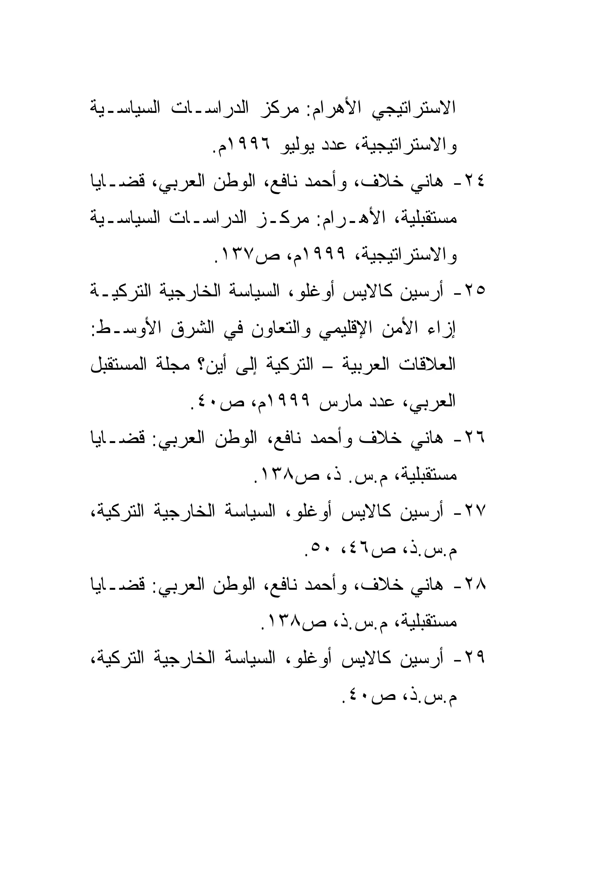 ‫ﺍﻻﺴﺘﺭﺍﺘﻴﺠﻲ ﺍﻷﻫﺭﺍﻡ: ﻤﺭﻜﺯ ﺍﻟﺩﺭﺍﺴـﺎﺕ ﺍﻟﺴﻴﺎﺴـﻴﺔ‬
               ‫ﻭﺍﻻﺴﺘﺭﺍﺘﻴﺠﻴﺔ، ﻋﺩﺩ ﻴﻭﻟﻴﻭ ٦٩٩١ﻡ.‬
‫٤٢- ﻫﺎﻨﻲ ﺨﻼﻑ، ﻭﺃﺤﻤﺩ ﻨﺎﻓﻊ، ﺍﻟﻭﻁﻥ ﺍﻟﻌﺭﺒﻲ، ﻗﻀـﺎﻴﺎ‬
‫ﻤﺴﺘﻘﺒﻠﻴﺔ، ﺍﻷﻫـﺭﺍﻡ: ﻤﺭﻜـﺯ ﺍﻟﺩﺭﺍﺴـﺎﺕ ﺍﻟﺴﻴﺎﺴـﻴﺔ‬
                ‫ﻭﺍﻻﺴﺘﺭﺍﺘﻴﺠﻴﺔ، ٩٩٩١ﻡ، ﺹ٧٣١.‬
‫٥٢- ﺃﺭﺴﻴﻥ ﻜﺎﻻﻴﺱ ﺃﻭﻏﻠﻭ، ﺍﻟﺴﻴﺎﺴﺔ ﺍﻟﺨﺎﺭﺠﻴﺔ ﺍﻟﺘﺭﻜﻴـﺔ‬
‫ﺇﺯﺍﺀ ﺍﻷﻤﻥ ﺍﻹﻗﻠﻴﻤﻲ ﻭﺍﻟﺘﻌﺎﻭﻥ ﻓﻲ ﺍﻟﺸﺭﻕ ﺍﻷﻭﺴـﻁ:‬
‫ﺍﻟﻌﻼﻗﺎﺕ ﺍﻟﻌﺭﺒﻴﺔ – ﺍﻟﺘﺭﻜﻴﺔ ﺇﻟﻰ ﺃﻴﻥ؟ ﻤﺠﻠﺔ ﺍﻟﻤﺴﺘﻘﺒل‬
            ‫ﺍﻟﻌﺭﺒﻲ، ﻋﺩﺩ ﻤﺎﺭﺱ ٩٩٩١ﻡ، ﺹ٠٤.‬
‫٦٢- ﻫﺎﻨﻲ ﺨﻼﻑ ﻭﺃﺤﻤﺩ ﻨﺎﻓﻊ، ﺍﻟﻭﻁﻥ ﺍﻟﻌﺭﺒﻲ: ﻗﻀـﺎﻴﺎ‬
                     ‫ﻤﺴﺘﻘﺒﻠﻴﺔ، ﻡ.ﺱ. ﺫ، ﺹ٨٣١.‬
‫٧٢- ﺃﺭﺴﻴﻥ ﻜﺎﻻﻴﺱ ﺃﻭﻏﻠﻭ، ﺍﻟﺴﻴﺎﺴﺔ ﺍﻟﺨﺎﺭﺠﻴﺔ ﺍﻟﺘﺭﻜﻴﺔ،‬
                           ‫ﻡ.ﺱ.ﺫ، ﺹ٦٤، ٠٥.‬
‫٨٢- ﻫﺎﻨﻲ ﺨﻼﻑ، ﻭﺃﺤﻤﺩ ﻨﺎﻓﻊ، ﺍﻟﻭﻁﻥ ﺍﻟﻌﺭﺒﻲ: ﻗﻀـﺎﻴﺎ‬
                      ‫ﻤﺴﺘﻘﺒﻠﻴﺔ، ﻡ.ﺱ.ﺫ، ﺹ٨٣١.‬
‫٩٢- ﺃﺭﺴﻴﻥ ﻜﺎﻻﻴﺱ ﺃﻭﻏﻠﻭ، ﺍﻟﺴﻴﺎﺴﺔ ﺍﻟﺨﺎﺭﺠﻴﺔ ﺍﻟﺘﺭﻜﻴﺔ،‬
                                ‫ﻡ.ﺱ.ﺫ، ﺹ٠٤.‬
 