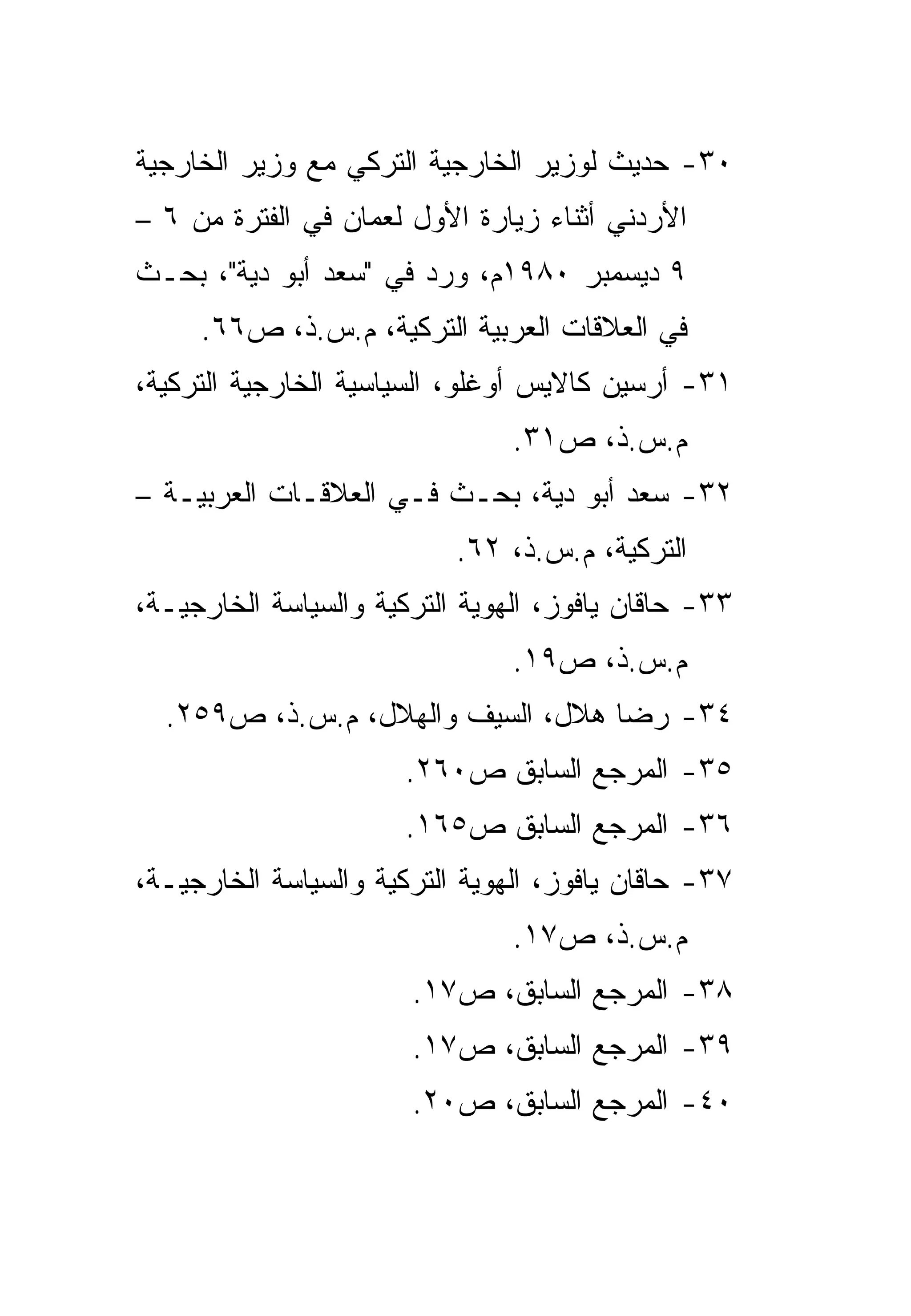 ‫٠٣- ﺤﺩﻴﺙ ﻟﻭﺯﻴﺭ ﺍﻟﺨﺎﺭﺠﻴﺔ ﺍﻟﺘﺭﻜﻲ ﻤﻊ ﻭﺯﻴﺭ ﺍﻟﺨﺎﺭﺠﻴﺔ‬
‫ﺍﻷﺭﺩﻨﻲ ﺃﺜﻨﺎﺀ ﺯﻴﺎﺭﺓ ﺍﻷﻭل ﻟﻌﻤﺎﻥ ﻓﻲ ﺍﻟﻔﺘﺭﺓ ﻤﻥ ٦ –‬
‫٩ ﺩﻴﺴﻤﺒﺭ ٠٨٩١ﻡ، ﻭﺭﺩ ﻓﻲ "ﺴﻌﺩ ﺃﺒﻭ ﺩﻴﺔ"، ﺒﺤـﺙ‬
     ‫ﻓﻲ ﺍﻟﻌﻼﻗﺎﺕ ﺍﻟﻌﺭﺒﻴﺔ ﺍﻟﺘﺭﻜﻴﺔ، ﻡ.ﺱ.ﺫ، ﺹ٦٦.‬
‫١٣- ﺃﺭﺴﻴﻥ ﻜﺎﻻﻴﺱ ﺃﻭﻏﻠﻭ، ﺍﻟﺴﻴﺎﺴﻴﺔ ﺍﻟﺨﺎﺭﺠﻴﺔ ﺍﻟﺘﺭﻜﻴﺔ،‬
                                ‫ﻡ.ﺱ.ﺫ، ﺹ١٣.‬
‫٢٣- ﺴﻌﺩ ﺃﺒﻭ ﺩﻴﺔ، ﺒﺤـﺙ ﻓـﻲ ﺍﻟﻌﻼﻗـﺎﺕ ﺍﻟﻌﺭﺒﻴـﺔ –‬
                           ‫ﺍﻟﺘﺭﻜﻴﺔ، ﻡ.ﺱ.ﺫ، ٢٦.‬
‫٣٣- ﺤﺎﻗﺎﻥ ﻴﺎﻓﻭﺯ، ﺍﻟﻬﻭﻴﺔ ﺍﻟﺘﺭﻜﻴﺔ ﻭﺍﻟﺴﻴﺎﺴﺔ ﺍﻟﺨﺎﺭﺠﻴـﺔ،‬
                                ‫ﻡ.ﺱ.ﺫ، ﺹ٩١.‬
  ‫٤٣- ﺭﻀﺎ ﻫﻼل، ﺍﻟﺴﻴﻑ ﻭﺍﻟﻬﻼل، ﻡ.ﺱ.ﺫ، ﺹ٩٥٢.‬
                       ‫٥٣- ﺍﻟﻤﺭﺠﻊ ﺍﻟﺴﺎﺒﻕ ﺹ٠٦٢.‬
                       ‫٦٣- ﺍﻟﻤﺭﺠﻊ ﺍﻟﺴﺎﺒﻕ ﺹ٥٦١.‬
‫٧٣- ﺤﺎﻗﺎﻥ ﻴﺎﻓﻭﺯ، ﺍﻟﻬﻭﻴﺔ ﺍﻟﺘﺭﻜﻴﺔ ﻭﺍﻟﺴﻴﺎﺴﺔ ﺍﻟﺨﺎﺭﺠﻴـﺔ،‬
                                ‫ﻡ.ﺱ.ﺫ، ﺹ٧١.‬
                       ‫٨٣- ﺍﻟﻤﺭﺠﻊ ﺍﻟﺴﺎﺒﻕ، ﺹ٧١.‬
                       ‫٩٣- ﺍﻟﻤﺭﺠﻊ ﺍﻟﺴﺎﺒﻕ، ﺹ٧١.‬
                       ‫٠٤- ﺍﻟﻤﺭﺠﻊ ﺍﻟﺴﺎﺒﻕ، ﺹ٠٢.‬
 
