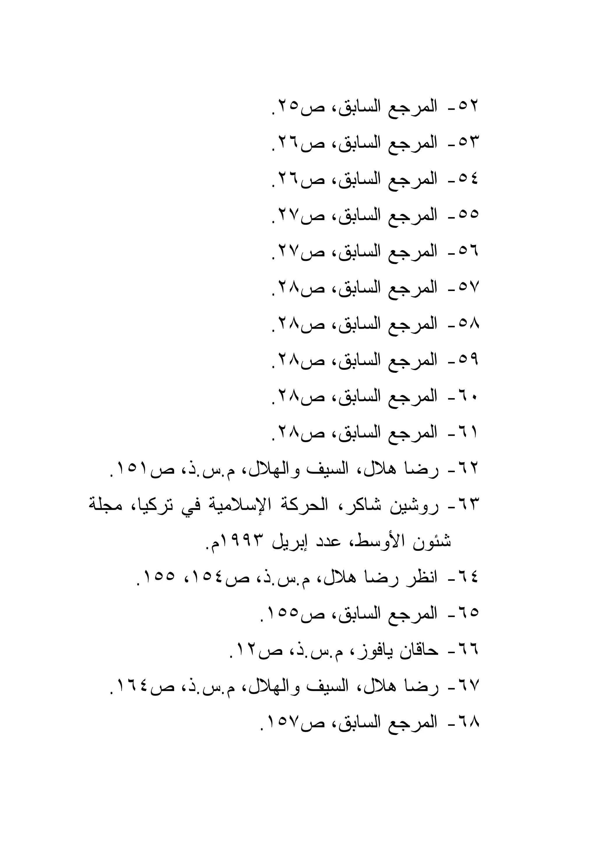 ‫٢٥- ﺍﻟﻤﺭﺠﻊ ﺍﻟﺴﺎﺒﻕ، ﺹ٥٢.‬
                    ‫٣٥- ﺍﻟﻤﺭﺠﻊ ﺍﻟﺴﺎﺒﻕ، ﺹ٦٢.‬
                    ‫٤٥- ﺍﻟﻤﺭﺠﻊ ﺍﻟﺴﺎﺒﻕ، ﺹ٦٢.‬
                    ‫٥٥- ﺍﻟﻤﺭﺠﻊ ﺍﻟﺴﺎﺒﻕ، ﺹ٧٢.‬
                    ‫٦٥- ﺍﻟﻤﺭﺠﻊ ﺍﻟﺴﺎﺒﻕ، ﺹ٧٢.‬
                    ‫٧٥- ﺍﻟﻤﺭﺠﻊ ﺍﻟﺴﺎﺒﻕ، ﺹ٨٢.‬
                    ‫٨٥- ﺍﻟﻤﺭﺠﻊ ﺍﻟﺴﺎﺒﻕ، ﺹ٨٢.‬
                    ‫٩٥- ﺍﻟﻤﺭﺠﻊ ﺍﻟﺴﺎﺒﻕ، ﺹ٨٢.‬
                    ‫٠٦- ﺍﻟﻤﺭﺠﻊ ﺍﻟﺴﺎﺒﻕ، ﺹ٨٢.‬
                    ‫١٦- ﺍﻟﻤﺭﺠﻊ ﺍﻟﺴﺎﺒﻕ، ﺹ٨٢.‬
  ‫٢٦- ﺭﻀﺎ ﻫﻼل، ﺍﻟﺴﻴﻑ ﻭﺍﻟﻬﻼل، ﻡ.ﺱ.ﺫ، ﺹ١٥١.‬
‫٣٦- ﺭﻭﺸﻴﻥ ﺸﺎﻜﺭ، ﺍﻟﺤﺭﻜﺔ ﺍﻹﺴﻼﻤﻴﺔ ﻓﻲ ﺘﺭﻜﻴﺎ، ﻤﺠﻠﺔ‬
             ‫ﺸﺌﻭﻥ ﺍﻷﻭﺴﻁ، ﻋﺩﺩ ﺇﺒﺭﻴل ٣٩٩١ﻡ.‬
     ‫٤٦- ﺍﻨﻅﺭ ﺭﻀﺎ ﻫﻼل، ﻡ.ﺱ.ﺫ، ﺹ٤٥١، ٥٥١.‬
                   ‫٥٦- ﺍﻟﻤﺭﺠﻊ ﺍﻟﺴﺎﺒﻕ، ﺹ٥٥١.‬
               ‫٦٦- ﺤﺎﻗﺎﻥ ﻴﺎﻓﻭﺯ، ﻡ.ﺱ.ﺫ، ﺹ٢١.‬
  ‫٧٦- ﺭﻀﺎ ﻫﻼل، ﺍﻟﺴﻴﻑ ﻭﺍﻟﻬﻼل، ﻡ.ﺱ.ﺫ، ﺹ٤٦١.‬
                   ‫٨٦- ﺍﻟﻤﺭﺠﻊ ﺍﻟﺴﺎﺒﻕ، ﺹ٧٥١.‬
 
