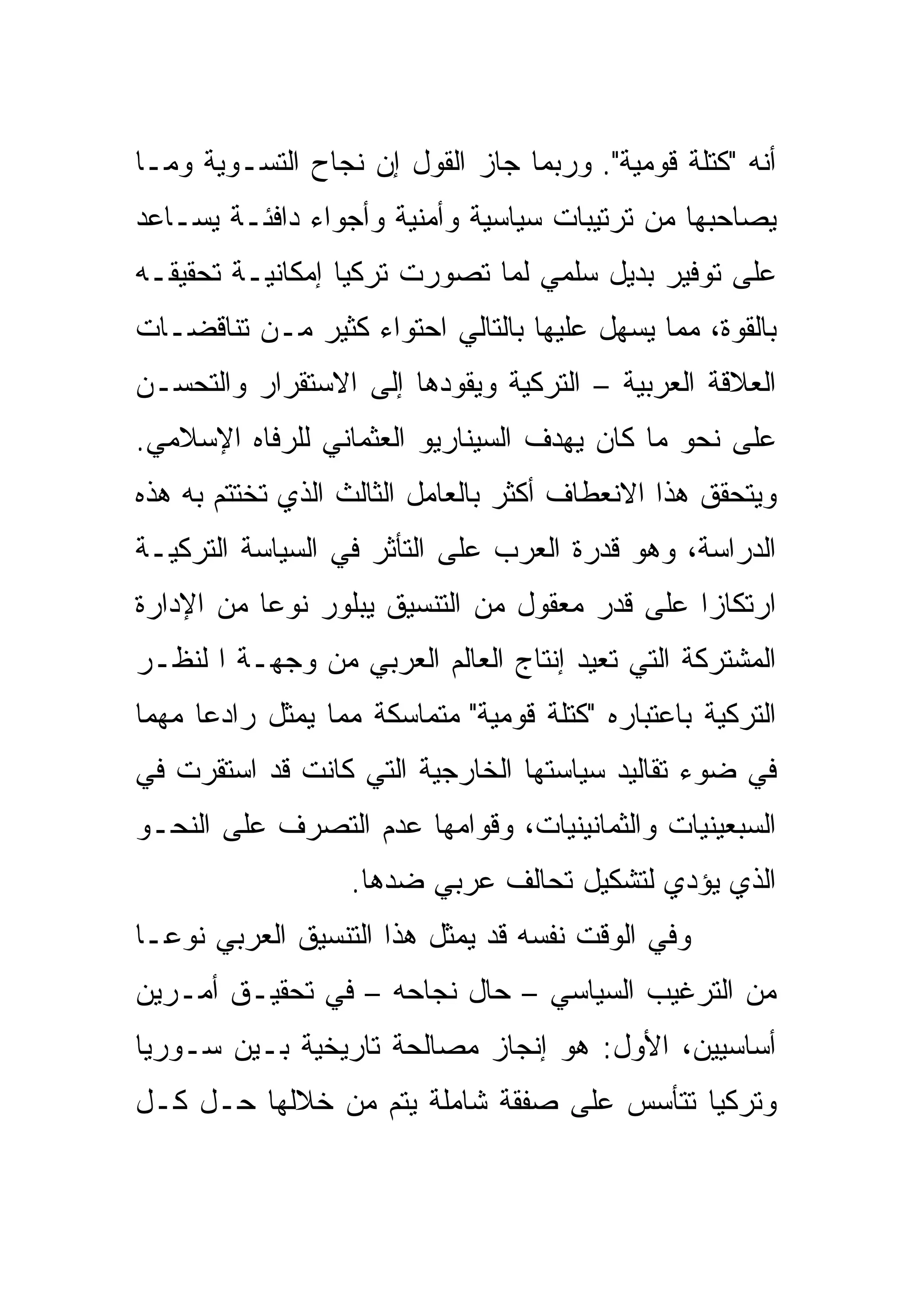‫ﺃﻨﻪ "ﻜﺘﻠﺔ ﻗﻭﻤﻴﺔ". ﻭﺭﺒﻤﺎ ﺠﺎﺯ ﺍﻟﻘﻭل ﺇﻥ ﻨﺠﺎﺡ ﺍﻟﺘﺴـﻭﻴﺔ ﻭﻤـﺎ‬
‫ﻴﺼﺎﺤﺒﻬﺎ ﻤﻥ ﺘﺭﺘﻴﺒﺎﺕ ﺴﻴﺎﺴﻴﺔ ﻭﺃﻤﻨﻴﺔ ﻭﺃﺠﻭﺍﺀ ﺩﺍﻓﺌـﺔ ﻴﺴـﺎﻋﺩ‬
‫ﻋﻠﻰ ﺘﻭﻓﻴﺭ ﺒﺩﻴل ﺴﻠﻤﻲ ﻟﻤﺎ ﺘﺼﻭﺭﺕ ﺘﺭﻜﻴﺎ ﺇﻤﻜﺎﻨﻴـﺔ ﺘﺤﻘﻴﻘـﻪ‬
‫ﺒﺎﻟﻘﻭﺓ، ﻤﻤﺎ ﻴﺴﻬل ﻋﻠﻴﻬﺎ ﺒﺎﻟﺘﺎﻟﻲ ﺍﺤﺘﻭﺍﺀ ﻜﺜﻴﺭ ﻤـﻥ ﺘﻨﺎﻗﻀـﺎﺕ‬
‫ﺍﻟﻌﻼﻗﺔ ﺍﻟﻌﺭﺒﻴﺔ – ﺍﻟﺘﺭﻜﻴﺔ ﻭﻴﻘﻭﺩﻫﺎ ﺇﻟﻰ ﺍﻻﺴﺘﻘﺭﺍﺭ ﻭﺍﻟﺘﺤﺴـﻥ‬
‫ﻋﻠﻰ ﻨﺤﻭ ﻤﺎ ﻜﺎﻥ ﻴﻬﺩﻑ ﺍﻟﺴﻴﻨﺎﺭﻴﻭ ﺍﻟﻌﺜﻤﺎﻨﻲ ﻟﻠﺭﻓﺎﻩ ﺍﻹﺴﻼﻤﻲ.‬
‫ﻭﻴﺘﺤﻘﻕ ﻫﺫﺍ ﺍﻻﻨﻌﻁﺎﻑ ﺃﻜﺜﺭ ﺒﺎﻟﻌﺎﻤل ﺍﻟﺜﺎﻟﺙ ﺍﻟﺫﻱ ﺘﺨﺘﺘﻡ ﺒﻪ ﻫﺫﻩ‬
‫ﺍﻟﺩﺭﺍﺴﺔ، ﻭﻫﻭ ﻗﺩﺭﺓ ﺍﻟﻌﺭﺏ ﻋﻠﻰ ﺍﻟﺘﺄﺜﺭ ﻓﻲ ﺍﻟﺴﻴﺎﺴﺔ ﺍﻟﺘﺭﻜﻴـﺔ‬
‫ﺍﺭﺘﻜﺎ ‪‬ﺍ ﻋﻠﻰ ﻗﺩﺭ ﻤﻌﻘﻭل ﻤﻥ ﺍﻟﺘﻨﺴﻴﻕ ﻴﺒﻠﻭﺭ ﻨﻭ ‪‬ﺎ ﻤﻥ ﺍﻹﺩﺍﺭﺓ‬
           ‫ﻋ‬                                    ‫ﺯ‬
‫ﺍﻟﻤﺸﺘﺭﻜﺔ ﺍﻟﺘﻲ ﺘﻌﻴﺩ ﺇﻨﺘﺎﺝ ﺍﻟﻌﺎﻟﻡ ﺍﻟﻌﺭﺒﻲ ﻤﻥ ﻭﺠﻬـﺔ ﺍ ﻟﻨﻅـﺭ‬
‫ﺍﻟﺘﺭﻜﻴﺔ ﺒﺎﻋﺘﺒﺎﺭﻩ "ﻜﺘﻠﺔ ﻗﻭﻤﻴﺔ" ﻤﺘﻤﺎﺴﻜﺔ ﻤﻤﺎ ﻴﻤﺜل ﺭﺍﺩ ‪‬ﺎ ﻤﻬ ‪‬ﺎ‬
 ‫ﻋ ﻤ‬
‫ﻓﻲ ﻀﻭﺀ ﺘﻘﺎﻟﻴﺩ ﺴﻴﺎﺴﺘﻬﺎ ﺍﻟﺨﺎﺭﺠﻴﺔ ﺍﻟﺘﻲ ﻜﺎﻨﺕ ﻗﺩ ﺍﺴﺘﻘﺭﺕ ﻓﻲ‬
‫ﺍﻟﺴﺒﻌﻴﻨﻴﺎﺕ ﻭﺍﻟﺜﻤﺎﻨﻴﻨﻴﺎﺕ، ﻭﻗﻭﺍﻤﻬﺎ ﻋﺩﻡ ﺍﻟﺘﺼﺭﻑ ﻋﻠﻰ ﺍﻟﻨﺤـﻭ‬
                   ‫ﺍﻟﺫﻱ ﻴﺅﺩﻱ ﻟﺘﺸﻜﻴل ﺘﺤﺎﻟﻑ ﻋﺭﺒﻲ ﻀﺩﻫﺎ.‬
‫ﻭﻓﻲ ﺍﻟﻭﻗﺕ ﻨﻔﺴﻪ ﻗﺩ ﻴﻤﺜل ﻫﺫﺍ ﺍﻟﺘﻨﺴﻴﻕ ﺍﻟﻌﺭﺒﻲ ﻨﻭ ‪‬ـﺎ‬
  ‫ﻋ‬
‫ﻤﻥ ﺍﻟﺘﺭﻏﻴﺏ ﺍﻟﺴﻴﺎﺴﻲ – ﺤﺎل ﻨﺠﺎﺤﻪ – ﻓﻲ ﺘﺤﻘﻴـﻕ ﺃﻤـﺭﻴﻥ‬
‫ﺃﺴﺎﺴﻴﻴﻥ، ﺍﻷﻭل: ﻫﻭ ﺇﻨﺠﺎﺯ ﻤﺼﺎﻟﺤﺔ ﺘﺎﺭﻴﺨﻴﺔ ﺒـﻴﻥ ﺴـﻭﺭﻴﺎ‬
‫ﻭﺘﺭﻜﻴﺎ ﺘﺘﺄﺴﺱ ﻋﻠﻰ ﺼﻔﻘﺔ ﺸﺎﻤﻠﺔ ﻴﺘﻡ ﻤﻥ ﺨﻼﻟﻬﺎ ﺤـل ﻜـل‬
 