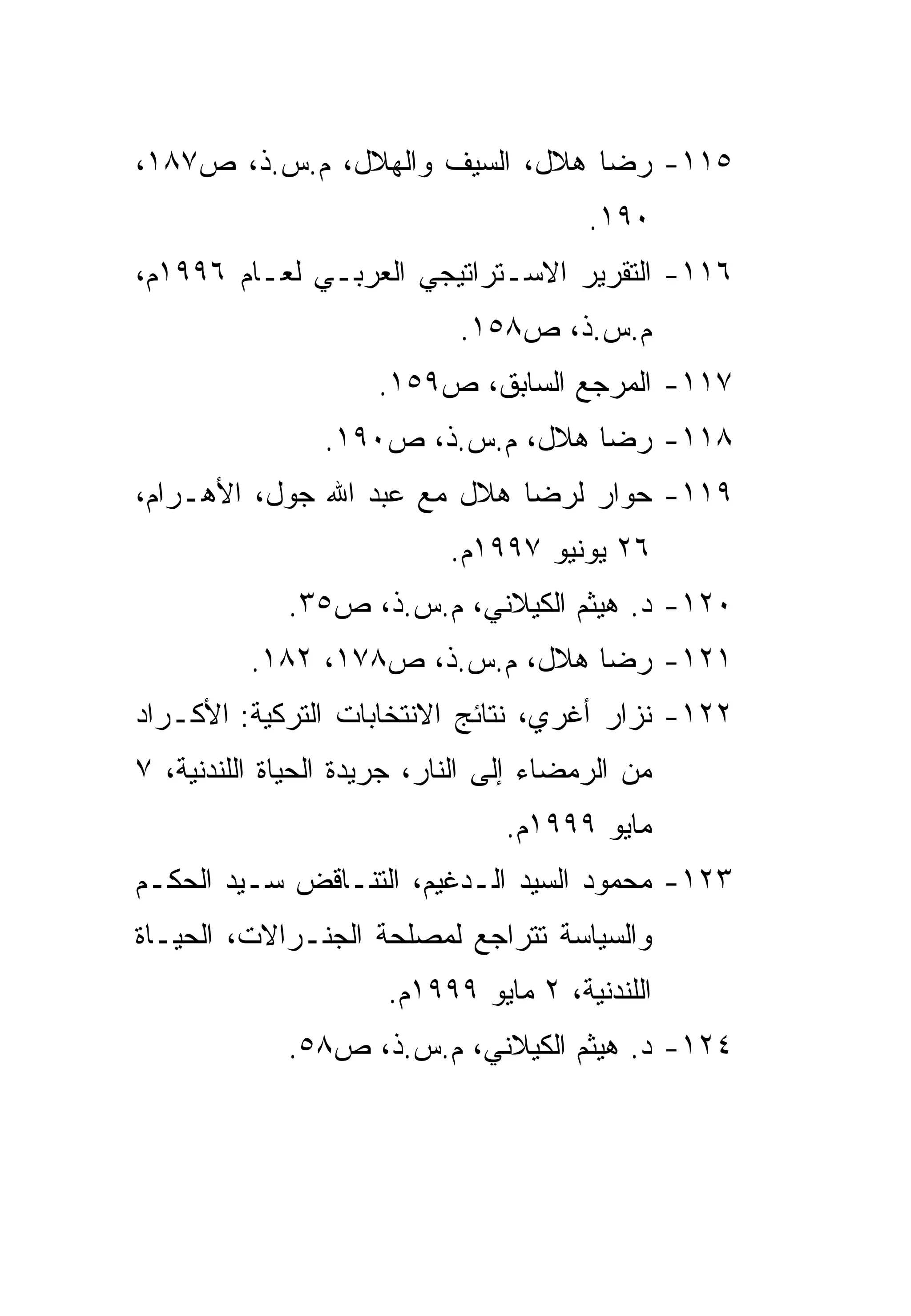 ‫٥١١- ﺭﻀﺎ ﻫﻼل، ﺍﻟﺴﻴﻑ ﻭﺍﻟﻬﻼل، ﻡ.ﺱ.ﺫ، ﺹ٧٨١،‬
                                        ‫٠٩١.‬
‫٦١١- ﺍﻟﺘﻘﺭﻴﺭ ﺍﻻﺴـﺘﺭﺍﺘﻴﺠﻲ ﺍﻟﻌﺭﺒـﻲ ﻟﻌـﺎﻡ ٦٩٩١ﻡ،‬
                            ‫ﻡ.ﺱ.ﺫ، ﺹ٨٥١.‬
                     ‫٧١١- ﺍﻟﻤﺭﺠﻊ ﺍﻟﺴﺎﺒﻕ، ﺹ٩٥١.‬
                ‫٨١١- ﺭﻀﺎ ﻫﻼل، ﻡ.ﺱ.ﺫ، ﺹ٠٩١.‬
‫٩١١- ﺤﻭﺍﺭ ﻟﺭﻀﺎ ﻫﻼل ﻤﻊ ﻋﺒﺩ ﺍﷲ ﺠﻭل، ﺍﻷﻫـﺭﺍﻡ،‬
                            ‫٦٢ ﻴﻭﻨﻴﻭ ٧٩٩١ﻡ.‬
             ‫٠٢١- ﺩ. ﻫﻴﺜﻡ ﺍﻟﻜﻴﻼﻨﻲ، ﻡ.ﺱ.ﺫ، ﺹ٥٣.‬
          ‫١٢١- ﺭﻀﺎ ﻫﻼل، ﻡ.ﺱ.ﺫ، ﺹ٨٧١، ٢٨١.‬
‫٢٢١- ﻨﺯﺍﺭ ﺃﻏﺭﻱ، ﻨﺘﺎﺌﺞ ﺍﻻﻨﺘﺨﺎﺒﺎﺕ ﺍﻟﺘﺭﻜﻴﺔ: ﺍﻷﻜـﺭﺍﺩ‬
‫ﻤﻥ ﺍﻟﺭﻤﻀﺎﺀ ﺇﻟﻰ ﺍﻟﻨﺎﺭ، ﺠﺭﻴﺩﺓ ﺍﻟﺤﻴﺎﺓ ﺍﻟﻠﻨﺩﻨﻴﺔ، ٧‬
                                 ‫ﻤﺎﻴﻭ ٩٩٩١ﻡ.‬
‫٣٢١- ﻤﺤﻤﻭﺩ ﺍﻟﺴﻴﺩ ﺍﻟـﺩﻏﻴﻡ، ﺍﻟﺘﻨـﺎﻗﺽ ﺴـﻴﺩ ﺍﻟﺤﻜـﻡ‬
‫ﻭﺍﻟﺴﻴﺎﺴﺔ ﺘﺘﺭﺍﺠﻊ ﻟﻤﺼﻠﺤﺔ ﺍﻟﺠﻨـﺭﺍﻻﺕ، ﺍﻟﺤﻴـﺎﺓ‬
                      ‫ﺍﻟﻠﻨﺩﻨﻴﺔ، ٢ ﻤﺎﻴﻭ ٩٩٩١ﻡ.‬
             ‫٤٢١- ﺩ. ﻫﻴﺜﻡ ﺍﻟﻜﻴﻼﻨﻲ، ﻡ.ﺱ.ﺫ، ﺹ٨٥.‬
 