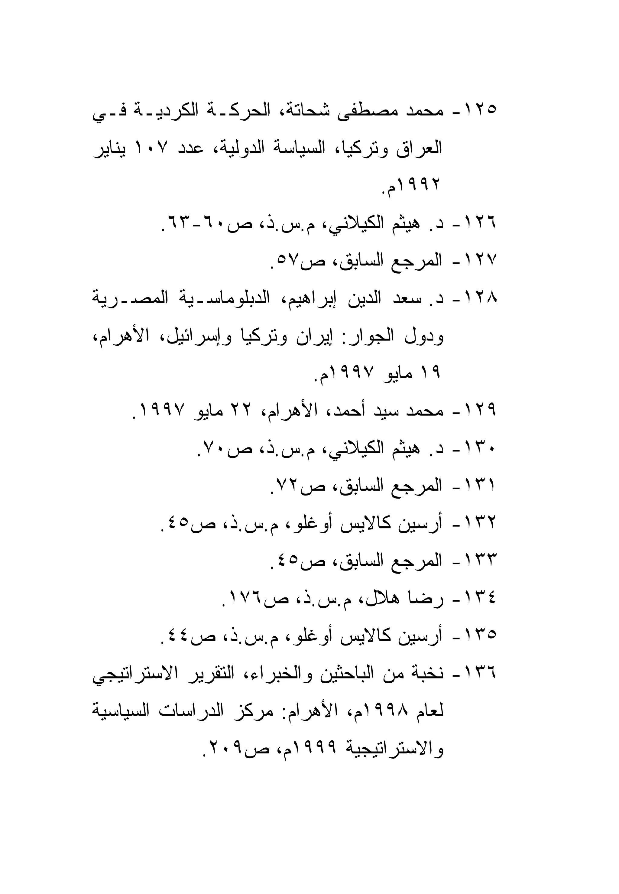 ‫٥٢١- ﻤﺤﻤﺩ ﻤﺼﻁﻔﻰ ﺸﺤﺎﺘﺔ، ﺍﻟﺤﺭﻜـﺔ ﺍﻟﻜﺭﺩﻴـﺔ ﻓـﻲ‬
‫ﺍﻟﻌﺭﺍﻕ ﻭﺘﺭﻜﻴﺎ، ﺍﻟﺴﻴﺎﺴﺔ ﺍﻟﺩﻭﻟﻴﺔ، ﻋﺩﺩ ٧٠١ ﻴﻨﺎﻴﺭ‬
                                    ‫٢٩٩١ﻡ.‬
        ‫٦٢١- ﺩ. ﻫﻴﺜﻡ ﺍﻟﻜﻴﻼﻨﻲ، ﻡ.ﺱ.ﺫ، ﺹ٠٦-٣٦.‬
                      ‫٧٢١- ﺍﻟﻤﺭﺠﻊ ﺍﻟﺴﺎﺒﻕ، ﺹ٧٥.‬
‫٨٢١- ﺩ. ﺴﻌﺩ ﺍﻟﺩﻴﻥ ﺇﺒﺭﺍﻫﻴﻡ، ﺍﻟﺩﺒﻠﻭﻤﺎﺴـﻴﺔ ﺍﻟﻤﺼـﺭﻴﺔ‬
‫ﻭﺩﻭل ﺍﻟﺠﻭﺍﺭ: ﺇﻴﺭﺍﻥ ﻭﺘﺭﻜﻴﺎ ﻭﺇﺴﺭﺍﺌﻴل، ﺍﻷﻫﺭﺍﻡ،‬
                            ‫٩١ ﻤﺎﻴﻭ ٧٩٩١ﻡ.‬
    ‫٩٢١- ﻤﺤﻤﺩ ﺴﻴﺩ ﺃﺤﻤﺩ، ﺍﻷﻫﺭﺍﻡ، ٢٢ ﻤﺎﻴﻭ ٧٩٩١.‬
             ‫٠٣١- ﺩ. ﻫﻴﺜﻡ ﺍﻟﻜﻴﻼﻨﻲ، ﻡ.ﺱ.ﺫ، ﺹ٠٧.‬
                      ‫١٣١- ﺍﻟﻤﺭﺠﻊ ﺍﻟﺴﺎﺒﻕ، ﺹ٢٧.‬
        ‫٢٣١- ﺃﺭﺴﻴﻥ ﻜﺎﻻﻴﺱ ﺃﻭﻏﻠﻭ، ﻡ.ﺱ.ﺫ، ﺹ٥٤.‬
                      ‫٣٣١- ﺍﻟﻤﺭﺠﻊ ﺍﻟﺴﺎﺒﻕ، ﺹ٥٤.‬
                ‫٤٣١- ﺭﻀﺎ ﻫﻼل، ﻡ.ﺱ.ﺫ، ﺹ٦٧١.‬
        ‫٥٣١- ﺃﺭﺴﻴﻥ ﻜﺎﻻﻴﺱ ﺃﻭﻏﻠﻭ، ﻡ.ﺱ.ﺫ، ﺹ٤٤.‬
‫٦٣١- ﻨﺨﺒﺔ ﻤﻥ ﺍﻟﺒﺎﺤﺜﻴﻥ ﻭﺍﻟﺨﺒﺭﺍﺀ، ﺍﻟﺘﻘﺭﻴﺭ ﺍﻻﺴﺘﺭﺍﺘﻴﺠﻲ‬
‫ﻟﻌﺎﻡ ٨٩٩١ﻡ، ﺍﻷﻫﺭﺍﻡ: ﻤﺭﻜﺯ ﺍﻟﺩﺭﺍﺴﺎﺕ ﺍﻟﺴﻴﺎﺴﻴﺔ‬
             ‫ﻭﺍﻻﺴﺘﺭﺍﺘﻴﺠﻴﺔ ٩٩٩١ﻡ، ﺹ٩٠٢.‬
 