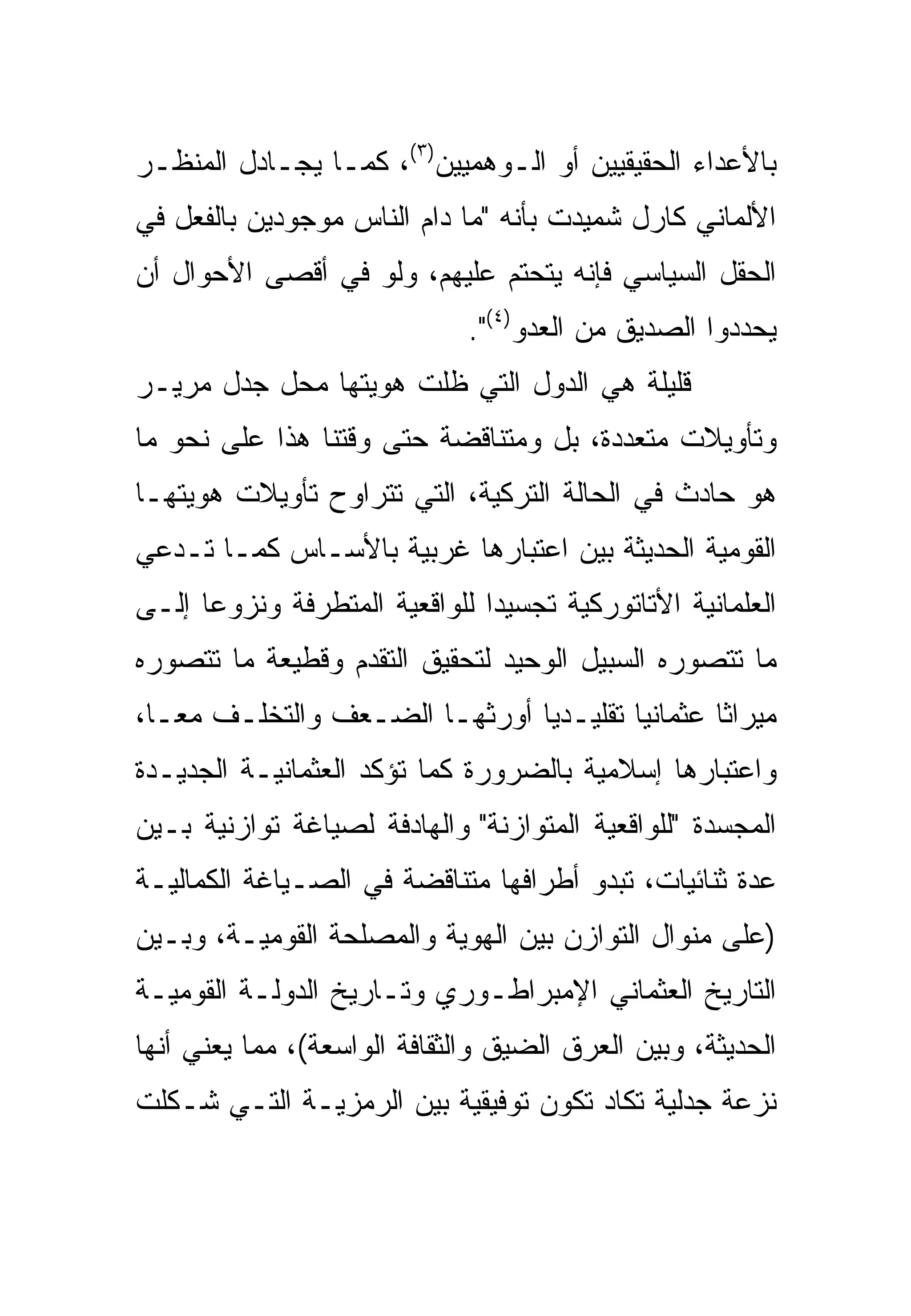 ‫ﺒﺎﻷﻋﺩﺍﺀ ﺍﻟﺤﻘﻴﻘﻴﻴﻥ ﺃﻭ ﺍﻟـﻭﻫﻤﻴﻴﻥ)٣(، ﻜﻤـﺎ ﻴﺠـﺎﺩل ﺍﻟﻤﻨﻅـﺭ‬
‫ﺍﻷﻟﻤﺎﻨﻲ ﻜﺎﺭل ﺸﻤﻴﺩﺕ ﺒﺄﻨﻪ "ﻤﺎ ﺩﺍﻡ ﺍﻟﻨﺎﺱ ﻤﻭﺠﻭﺩﻴﻥ ﺒﺎﻟﻔﻌل ﻓﻲ‬
‫ﺍﻟﺤﻘل ﺍﻟﺴﻴﺎﺴﻲ ﻓﺈﻨﻪ ﻴﺘﺤﺘﻡ ﻋﻠﻴﻬﻡ، ﻭﻟﻭ ﻓﻲ ﺃﻗﺼﻰ ﺍﻷﺤﻭﺍل ﺃﻥ‬
                              ‫ﻴﺤﺩﺩﻭﺍ ﺍﻟﺼﺩﻴﻕ ﻤﻥ ﺍﻟﻌﺩﻭ)٤(".‬
‫ﻗﻠﻴﻠﺔ ﻫﻲ ﺍﻟﺩﻭل ﺍﻟﺘﻲ ﻅﻠﺕ ﻫﻭﻴﺘﻬﺎ ﻤﺤل ﺠﺩل ﻤﺭﻴـﺭ‬
‫ﻭﺘﺄﻭﻴﻼﺕ ﻤﺘﻌﺩﺩﺓ، ﺒل ﻭﻤﺘﻨﺎﻗﻀﺔ ﺤﺘﻰ ﻭﻗﺘﻨﺎ ﻫﺫﺍ ﻋﻠﻰ ﻨﺤﻭ ﻤﺎ‬
‫ﻫﻭ ﺤﺎﺩﺙ ﻓﻲ ﺍﻟﺤﺎﻟﺔ ﺍﻟﺘﺭﻜﻴﺔ، ﺍﻟﺘﻲ ﺘﺘﺭﺍﻭﺡ ﺘﺄﻭﻴﻼﺕ ﻫﻭﻴﺘﻬـﺎ‬
‫ﺍﻟﻘﻭﻤﻴﺔ ﺍﻟﺤﺩﻴﺜﺔ ﺒﻴﻥ ﺍﻋﺘﺒﺎﺭﻫﺎ ﻏﺭﺒﻴﺔ ﺒﺎﻷﺴـﺎﺱ ﻜﻤـﺎ ﺘـﺩﻋﻲ‬
‫ﺍﻟﻌﻠﻤﺎﻨﻴﺔ ﺍﻷﺘﺎﺘﻭﺭﻜﻴﺔ ﺘﺠﺴﻴ ‪‬ﺍ ﻟﻠﻭﺍﻗﻌﻴﺔ ﺍﻟﻤﺘﻁﺭﻓﺔ ﻭﻨﺯﻭ ‪‬ﺎ ﺇﻟـﻰ‬
      ‫ﻋ‬                         ‫ﺩ‬
‫ﻤﺎ ﺘﺘﺼﻭﺭﻩ ﺍﻟﺴﺒﻴل ﺍﻟﻭﺤﻴﺩ ﻟﺘﺤﻘﻴﻕ ﺍﻟﺘﻘﺩﻡ ﻭﻗﻁﻴﻌﺔ ﻤﺎ ﺘﺘﺼﻭﺭﻩ‬
‫ﻤﻴﺭﺍ ﹰﺎ ﻋﺜﻤﺎﻨ ‪‬ﺎ ﺘﻘﻠﻴـﺩ ‪‬ﺎ ﺃﻭﺭﺜﻬـﺎ ﺍﻟﻀـﻌﻑ ﻭﺍﻟﺘﺨﻠـﻑ ﻤ ‪‬ـﺎ،‬
   ‫ﻌ‬                            ‫ﻴ‬         ‫ﻴ‬        ‫ﺜ‬
‫ﻭﺍﻋﺘﺒﺎﺭﻫﺎ ﺇﺴﻼﻤﻴﺔ ﺒﺎﻟﻀﺭﻭﺭﺓ ﻜﻤﺎ ﺘﺅﻜﺩ ﺍﻟﻌﺜﻤﺎﻨﻴـﺔ ﺍﻟﺠﺩﻴـﺩﺓ‬
‫ﺍﻟﻤﺠﺴﺩﺓ "ﻟﻠﻭﺍﻗﻌﻴﺔ ﺍﻟﻤﺘﻭﺍﺯﻨﺔ" ﻭﺍﻟﻬﺎﺩﻓﺔ ﻟﺼﻴﺎﻏﺔ ﺘﻭﺍﺯﻨﻴﺔ ﺒـﻴﻥ‬
‫ﻋﺩﺓ ﺜﻨﺎﺌﻴﺎﺕ، ﺘﺒﺩﻭ ﺃﻁﺭﺍﻓﻬﺎ ﻤﺘﻨﺎﻗﻀﺔ ﻓﻲ ﺍﻟﺼـﻴﺎﻏﺔ ﺍﻟﻜﻤﺎﻟﻴـﺔ‬
‫)ﻋﻠﻰ ﻤﻨﻭﺍل ﺍﻟﺘﻭﺍﺯﻥ ﺒﻴﻥ ﺍﻟﻬﻭﻴﺔ ﻭﺍﻟﻤﺼﻠﺤﺔ ﺍﻟﻘﻭﻤﻴـﺔ، ﻭﺒـﻴﻥ‬
‫ﺍﻟﺘﺎﺭﻴﺦ ﺍﻟﻌﺜﻤﺎﻨﻲ ﺍﻹﻤﺒﺭﺍﻁـﻭﺭﻱ ﻭﺘـﺎﺭﻴﺦ ﺍﻟﺩﻭﻟـﺔ ﺍﻟﻘﻭﻤﻴـﺔ‬
‫ﺍﻟﺤﺩﻴﺜﺔ، ﻭﺒﻴﻥ ﺍﻟﻌﺭﻕ ﺍﻟﻀﻴﻕ ﻭﺍﻟﺜﻘﺎﻓﺔ ﺍﻟﻭﺍﺴﻌﺔ(، ﻤﻤﺎ ﻴﻌﻨﻲ ﺃﻨﻬﺎ‬
‫ﻨﺯﻋﺔ ﺠﺩﻟﻴﺔ ﺘﻜﺎﺩ ﺘﻜﻭﻥ ﺘﻭﻓﻴﻘﻴﺔ ﺒﻴﻥ ﺍﻟﺭﻤﺯﻴـﺔ ﺍﻟﺘـﻲ ﺸـﻜﻠﺕ‬
 
