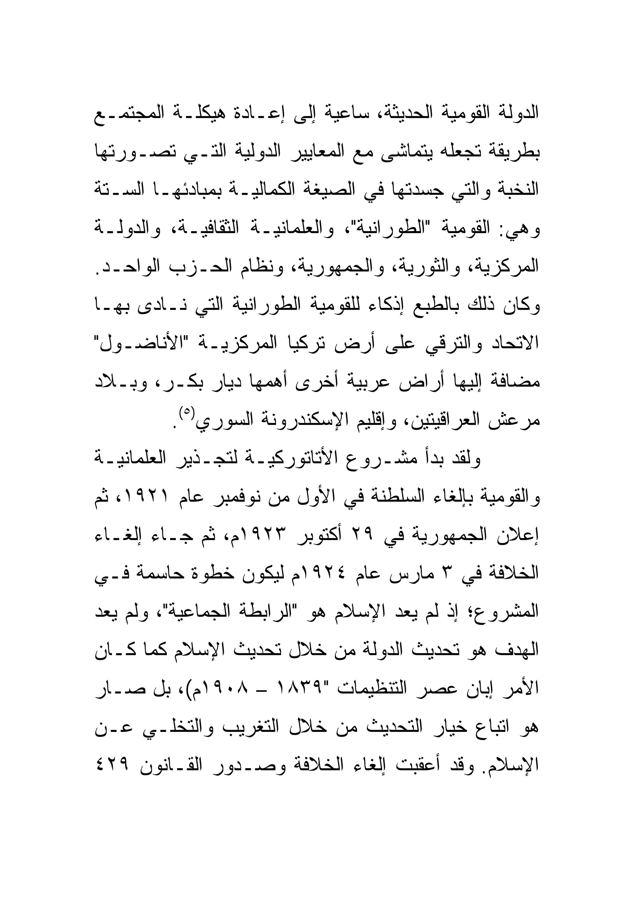 ‫ﺍﻟﺩﻭﻟﺔ ﺍﻟﻘﻭﻤﻴﺔ ﺍﻟﺤﺩﻴﺜﺔ، ﺴﺎﻋﻴﺔ ﺇﻟﻰ ﺇﻋـﺎﺩﺓ ﻫﻴﻜﻠـﺔ ﺍﻟﻤﺠﺘﻤـﻊ‬
‫ﺒﻁﺭﻴﻘﺔ ﺘﺠﻌﻠﻪ ﻴﺘﻤﺎﺸﻰ ﻤﻊ ﺍﻟﻤﻌﺎﻴﻴﺭ ﺍﻟﺩﻭﻟﻴﺔ ﺍﻟﺘـﻲ ﺘﺼـﻭﺭﺘﻬﺎ‬
‫ﺍﻟﻨﺨﺒﺔ ﻭﺍﻟﺘﻲ ﺠﺴﺩﺘﻬﺎ ﻓﻲ ﺍﻟﺼﻴﻐﺔ ﺍﻟﻜﻤﺎﻟﻴـﺔ ﺒﻤﺒﺎﺩﺌﻬـﺎ ﺍﻟﺴـﺘﺔ‬
‫ﻭﻫﻲ: ﺍﻟﻘﻭﻤﻴﺔ "ﺍﻟﻁﻭﺭﺍﻨﻴﺔ"، ﻭﺍﻟﻌﻠﻤﺎﻨﻴـﺔ ﺍﻟﺜﻘﺎﻓﻴـﺔ، ﻭﺍﻟﺩﻭﻟـﺔ‬
‫ﺍﻟﻤﺭﻜﺯﻴﺔ، ﻭﺍﻟﺜﻭﺭﻴﺔ، ﻭﺍﻟﺠﻤﻬﻭﺭﻴﺔ، ﻭﻨﻅﺎﻡ ﺍﻟﺤـﺯﺏ ﺍﻟﻭﺍﺤـﺩ.‬
‫ﻭﻜﺎﻥ ﺫﻟﻙ ﺒﺎﻟﻁﺒﻊ ﺇﺫﻜﺎﺀ ﻟﻠﻘﻭﻤﻴﺔ ﺍﻟﻁﻭﺭﺍﻨﻴﺔ ﺍﻟﺘﻲ ﻨـﺎﺩﻯ ﺒﻬـﺎ‬
                                  ‫‪‬‬
‫ﺍﻻﺘﺤﺎﺩ ﻭﺍﻟﺘﺭﻗﻲ ﻋﻠﻰ ﺃﺭﺽ ﺘﺭﻜﻴﺎ ﺍﻟﻤﺭﻜﺯﻴـﺔ "ﺍﻷﻨﺎﻀـﻭل"‬
‫ﻤﻀﺎﻓﺔ ﺇﻟﻴﻬﺎ ﺃﺭﺍﺽ ﻋﺭﺒﻴﺔ ﺃﺨﺭﻯ ﺃﻫﻤﻬﺎ ﺩﻴﺎﺭ ﺒﻜـﺭ، ﻭﺒـﻼﺩ‬
         ‫ﻤﺭﻋﺵ ﺍﻟﻌﺭﺍﻗﻴﺘﻴﻥ، ﻭﺇﻗﻠﻴﻡ ﺍﻹﺴﻜﻨﺩﺭﻭﻨﺔ ﺍﻟﺴﻭﺭﻱ)٥(.‬
‫ﻭﻟﻘﺩ ﺒﺩﺃ ﻤﺸـﺭﻭﻉ ﺍﻷﺘﺎﺘﻭﺭﻜﻴـﺔ ﻟﺘﺠـﺫﻴﺭ ﺍﻟﻌﻠﻤﺎﻨﻴـﺔ‬
‫ﻭﺍﻟﻘﻭﻤﻴﺔ ﺒﺈﻟﻐﺎﺀ ﺍﻟﺴﻠﻁﻨﺔ ﻓﻲ ﺍﻷﻭل ﻤﻥ ﻨﻭﻓﻤﺒﺭ ﻋﺎﻡ ١٢٩١، ﺜﻡ‬
‫ﺇﻋﻼﻥ ﺍﻟﺠﻤﻬﻭﺭﻴﺔ ﻓﻲ ٩٢ ﺃﻜﺘﻭﺒﺭ ٣٢٩١ﻡ، ﺜﻡ ﺠـﺎﺀ ﺇﻟﻐـﺎﺀ‬
‫ﺍﻟﺨﻼﻓﺔ ﻓﻲ ٣ ﻤﺎﺭﺱ ﻋﺎﻡ ٤٢٩١ﻡ ﻟﻴﻜﻭﻥ ﺨﻁﻭﺓ ﺤﺎﺴﻤﺔ ﻓـﻲ‬
‫ﺍﻟﻤﺸﺭﻭﻉ؛ ﺇﺫ ﻟﻡ ﻴﻌﺩ ﺍﻹﺴﻼﻡ ﻫﻭ "ﺍﻟﺭﺍﺒﻁﺔ ﺍﻟﺠﻤﺎﻋﻴﺔ"، ﻭﻟﻡ ﻴﻌﺩ‬
‫ﺍﻟﻬﺩﻑ ﻫﻭ ﺘﺤﺩﻴﺙ ﺍﻟﺩﻭﻟﺔ ﻤﻥ ﺨﻼل ﺘﺤﺩﻴﺙ ﺍﻹﺴﻼﻡ ﻜﻤﺎ ﻜـﺎﻥ‬
‫ﺍﻷﻤﺭ ﺇﺒﺎﻥ ﻋﺼﺭ ﺍﻟﺘﻨﻅﻴﻤﺎﺕ "٩٣٨١ – ٨٠٩١ﻡ(، ﺒل ﺼـﺎﺭ‬
‫ﻫﻭ ﺍﺘﺒﺎﻉ ﺨﻴﺎﺭ ﺍﻟﺘﺤﺩﻴﺙ ﻤﻥ ﺨﻼل ﺍﻟﺘﻐﺭﻴﺏ ﻭﺍﻟﺘﺨﻠـﻲ ﻋـﻥ‬
‫ﺍﻹﺴﻼﻡ. ﻭﻗﺩ ﺃﻋﻘﺒﺕ ﺇﻟﻐﺎﺀ ﺍﻟﺨﻼﻓﺔ ﻭﺼـﺩﻭﺭ ﺍﻟﻘـﺎﻨﻭﻥ ٩٢٤‬
 