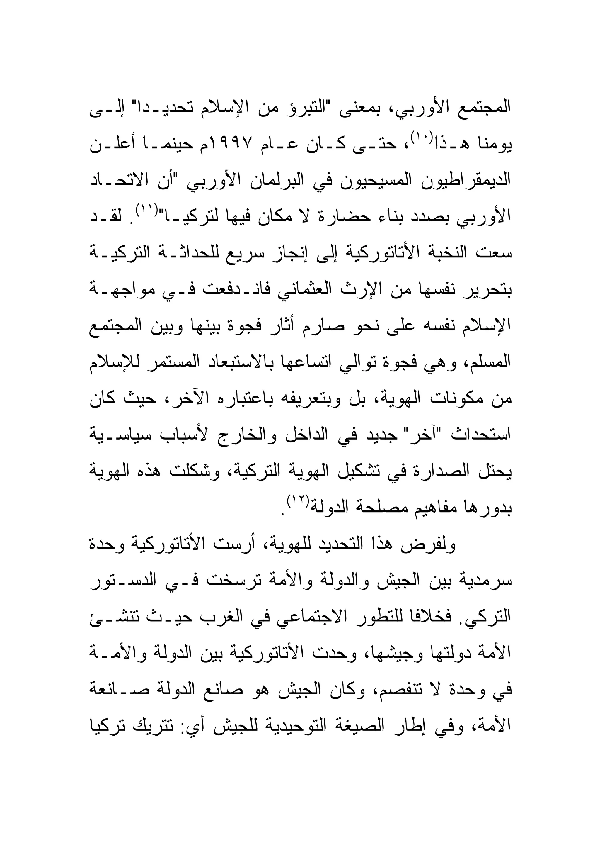 ‫ﺍﻟﻤﺠﺘﻤﻊ ﺍﻷﻭﺭﺒﻲ، ﺒﻤﻌﻨﻰ "ﺍﻟﺘﺒﺭﺅ ﻤﻥ ﺍﻹﺴﻼﻡ ﺘﺤﺩﻴـ ‪‬ﺍ" ﺇﻟـﻰ‬
       ‫ﺩ‬
‫ﻴﻭﻤﻨﺎ ﻫـﺫﺍ)٠١(، ﺤﺘـﻰ ﻜـﺎﻥ ﻋـﺎﻡ ٧٩٩١ﻡ ﺤﻴﻨﻤـﺎ ﺃﻋﻠـﻥ‬
‫ﺍﻟﺩﻴﻤﻘﺭﺍﻁﻴﻭﻥ ﺍﻟﻤﺴﻴﺤﻴﻭﻥ ﻓﻲ ﺍﻟﺒﺭﻟﻤﺎﻥ ﺍﻷﻭﺭﺒﻲ "ﺃﻥ ﺍﻻﺘﺤـﺎﺩ‬
‫ﺍﻷﻭﺭﺒﻲ ﺒﺼﺩﺩ ﺒﻨﺎﺀ ﺤﻀﺎﺭﺓ ﻻ ﻤﻜﺎﻥ ﻓﻴﻬﺎ ﻟﺘﺭﻜﻴـﺎ")١١(. ﻟﻘـﺩ‬
‫ﺴﻌﺕ ﺍﻟﻨﺨﺒﺔ ﺍﻷﺘﺎﺘﻭﺭﻜﻴﺔ ﺇﻟﻰ ﺇﻨﺠﺎﺯ ﺴﺭﻴﻊ ﻟﻠﺤﺩﺍﺜـﺔ ﺍﻟﺘﺭﻜﻴـﺔ‬
‫ﺒﺘﺤﺭﻴﺭ ﻨﻔﺴﻬﺎ ﻤﻥ ﺍﻹﺭﺙ ﺍﻟﻌﺜﻤﺎﻨﻲ ﻓﺎﻨـﺩﻓﻌﺕ ﻓـﻲ ﻤﻭﺍﺠﻬـﺔ‬
‫ﺍﻹﺴﻼﻡ ﻨﻔﺴﻪ ﻋﻠﻰ ﻨﺤﻭ ﺼﺎﺭﻡ ﺃﺜﺎﺭ ﻓﺠﻭﺓ ﺒﻴﻨﻬﺎ ﻭﺒﻴﻥ ﺍﻟﻤﺠﺘﻤﻊ‬
‫ﺍﻟﻤﺴﻠﻡ، ﻭﻫﻲ ﻓﺠﻭﺓ ﺘﻭﺍﻟﻲ ﺍﺘﺴﺎﻋﻬﺎ ﺒﺎﻻﺴﺘﺒﻌﺎﺩ ﺍﻟﻤﺴﺘﻤﺭ ﻟﻺﺴﻼﻡ‬
‫ﻤﻥ ﻤﻜﻭﻨﺎﺕ ﺍﻟﻬﻭﻴﺔ، ﺒل ﻭﺒﺘﻌﺭﻴﻔﻪ ﺒﺎﻋﺘﺒﺎﺭﻩ ﺍﻵﺨﺭ، ﺤﻴﺙ ﻜﺎﻥ‬
‫ﺍﺴﺘﺤﺩﺍﺙ "ﺁﺨﺭ" ﺠﺩﻴﺩ ﻓﻲ ﺍﻟﺩﺍﺨل ﻭﺍﻟﺨﺎﺭﺝ ﻷﺴﺒﺎﺏ ﺴﻴﺎﺴـﻴﺔ‬
‫ﻴﺤﺘل ﺍﻟﺼﺩﺍﺭﺓ ﻓﻲ ﺘﺸﻜﻴل ﺍﻟﻬﻭﻴﺔ ﺍﻟﺘﺭﻜﻴﺔ، ﻭﺸﻜﻠﺕ ﻫﺫﻩ ﺍﻟﻬﻭﻴﺔ‬
                        ‫ﺒﺩﻭﺭﻫﺎ ﻤﻔﺎﻫﻴﻡ ﻤﺼﻠﺤﺔ ﺍﻟﺩﻭﻟﺔ)٢١(.‬
‫ﻭﻟﻔﺭﺽ ﻫﺫﺍ ﺍﻟﺘﺤﺩﻴﺩ ﻟﻠﻬﻭﻴﺔ، ﺃﺭﺴﺕ ﺍﻷﺘﺎﺘﻭﺭﻜﻴﺔ ﻭﺤﺩﺓ‬
‫ﺴﺭﻤﺩﻴﺔ ﺒﻴﻥ ﺍﻟﺠﻴﺵ ﻭﺍﻟﺩﻭﻟﺔ ﻭﺍﻷﻤﺔ ﺘﺭﺴﺨﺕ ﻓـﻲ ﺍﻟﺩﺴـﺘﻭﺭ‬
‫ﺍﻟﺘﺭﻜﻲ. ﻓﺨﻼ ﹰﺎ ﻟﻠﺘﻁﻭﺭ ﺍﻻﺠﺘﻤﺎﻋﻲ ﻓﻲ ﺍﻟﻐﺭﺏ ﺤﻴـﺙ ﺘﻨﺸـﺊ‬
                                     ‫ﻓ‬
‫ﺍﻷﻤﺔ ﺩﻭﻟﺘﻬﺎ ﻭﺠﻴﺸﻬﺎ، ﻭﺤ ‪‬ﺕ ﺍﻷﺘﺎﺘﻭﺭﻜﻴﺔ ﺒﻴﻥ ﺍﻟﺩﻭﻟﺔ ﻭﺍﻷﻤـﺔ‬
                              ‫‪ ‬ﺩ‬
‫ﻓﻲ ﻭﺤﺩﺓ ﻻ ﺘﻨﻔﺼﻡ، ﻭﻜﺎﻥ ﺍﻟﺠﻴﺵ ﻫﻭ ﺼﺎﻨﻊ ﺍﻟﺩﻭﻟﺔ ﺼـﺎﻨﻌﺔ‬
‫ﺍﻷﻤﺔ، ﻭﻓﻲ ﺇﻁﺎﺭ ﺍﻟﺼﻴﻐﺔ ﺍﻟﺘﻭﺤﻴﺩﻴﺔ ﻟﻠﺠﻴﺵ ﺃﻱ: ﺘﺘﺭﻴﻙ ﺘﺭﻜﻴﺎ‬
 