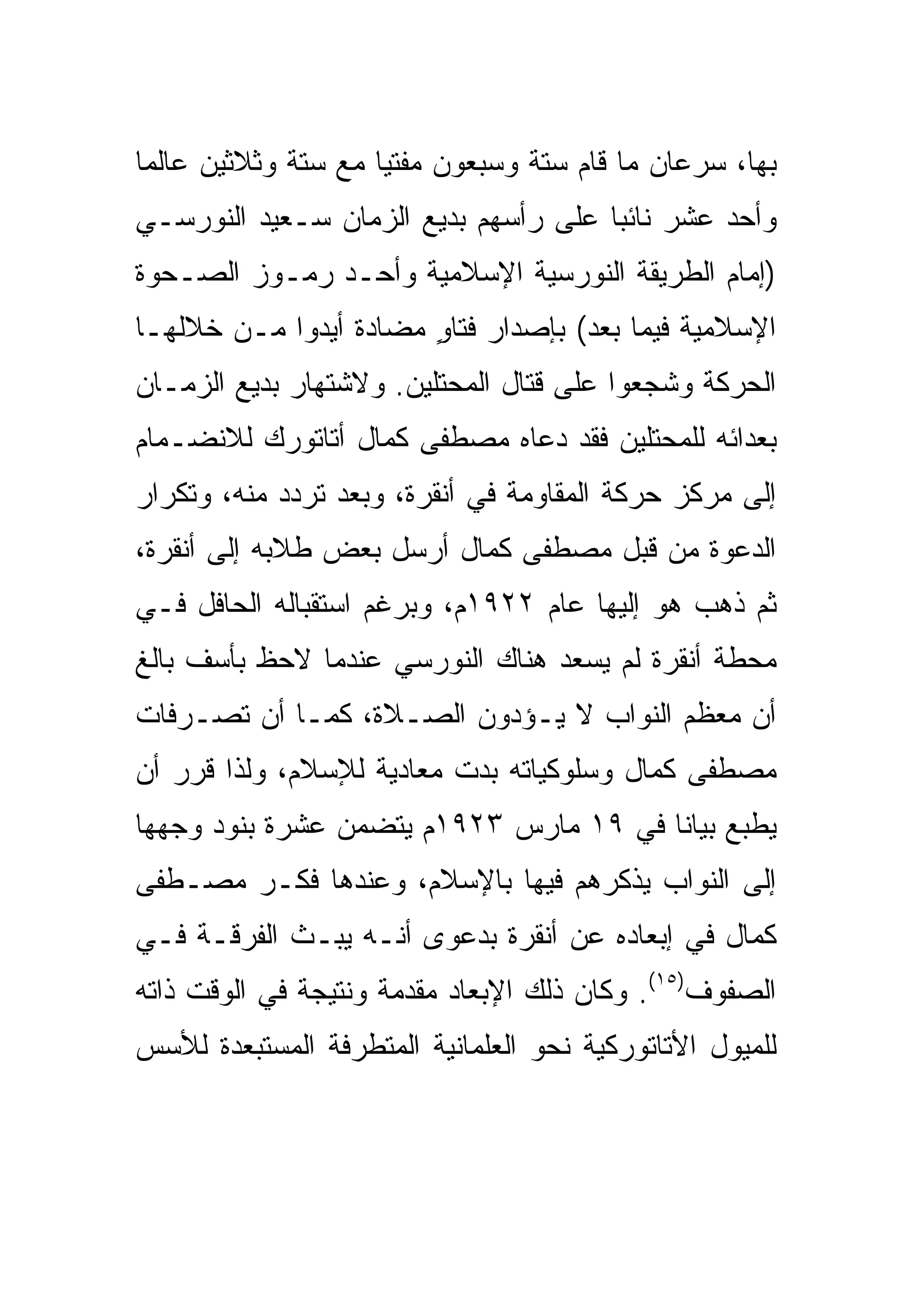 ‫ﺒﻬﺎ، ﺴﺭﻋﺎﻥ ﻤﺎ ﻗﺎﻡ ﺴﺘﺔ ﻭﺴﺒﻌﻭﻥ ﻤﻔﺘ ‪‬ﺎ ﻤﻊ ﺴﺘﺔ ﻭﺜﻼﺜﻴﻥ ﻋﺎﻟ ‪‬ﺎ‬
 ‫ﻤ‬                    ‫ﻴ‬
‫ﻭﺃﺤﺩ ﻋﺸﺭ ﻨﺎﺌ ‪‬ﺎ ﻋﻠﻰ ﺭﺃﺴﻬﻡ ﺒﺩﻴﻊ ﺍﻟﺯﻤﺎﻥ ﺴـﻌﻴﺩ ﺍﻟﻨﻭﺭﺴـﻲ‬
                                      ‫ﺒ‬
‫)ﺇﻤﺎﻡ ﺍﻟﻁﺭﻴﻘﺔ ﺍﻟﻨﻭﺭﺴﻴﺔ ﺍﻹﺴﻼﻤﻴﺔ ﻭﺃﺤـﺩ ﺭﻤـﻭﺯ ﺍﻟﺼـﺤﻭﺓ‬
‫ﺍﻹﺴﻼﻤﻴﺔ ﻓﻴﻤﺎ ﺒﻌﺩ( ﺒﺈﺼﺩﺍﺭ ﻓﺘﺎﻭ ﻤﻀﺎﺩﺓ ﺃﻴﺩﻭﺍ ﻤـﻥ ﺨﻼﻟﻬـﺎ‬
                       ‫ٍ‬
‫ﺍﻟﺤﺭﻜﺔ ﻭﺸﺠﻌﻭﺍ ﻋﻠﻰ ﻗﺘﺎل ﺍﻟﻤﺤﺘﻠﻴﻥ. ﻭﻻﺸﺘﻬﺎﺭ ﺒﺩﻴﻊ ﺍﻟﺯﻤـﺎﻥ‬
‫ﺒﻌﺩﺍﺌﻪ ﻟﻠﻤﺤﺘﻠﻴﻥ ﻓﻘﺩ ﺩﻋﺎﻩ ﻤﺼﻁﻔﻰ ﻜﻤﺎل ﺃﺘﺎﺘﻭﺭﻙ ﻟﻼﻨﻀـﻤﺎﻡ‬
‫ﺇﻟﻰ ﻤﺭﻜﺯ ﺤﺭﻜﺔ ﺍﻟﻤﻘﺎﻭﻤﺔ ﻓﻲ ﺃﻨﻘﺭﺓ، ﻭﺒﻌﺩ ﺘﺭﺩﺩ ﻤﻨﻪ، ﻭﺘﻜﺭﺍﺭ‬
‫ﺍﻟﺩﻋﻭﺓ ﻤﻥ ﻗﺒل ﻤﺼﻁﻔﻰ ﻜﻤﺎل ﺃﺭﺴل ﺒﻌﺽ ﻁﻼﺒﻪ ﺇﻟﻰ ﺃﻨﻘﺭﺓ،‬
‫ﺜﻡ ﺫﻫﺏ ﻫﻭ ﺇﻟﻴﻬﺎ ﻋﺎﻡ ٢٢٩١ﻡ، ﻭﺒﺭﻏﻡ ﺍﺴﺘﻘﺒﺎﻟﻪ ﺍﻟﺤﺎﻓل ﻓـﻲ‬
‫ﻤﺤﻁﺔ ﺃﻨﻘﺭﺓ ﻟﻡ ﻴﺴﻌﺩ ﻫﻨﺎﻙ ﺍﻟﻨﻭﺭﺴﻲ ﻋﻨﺩﻤﺎ ﻻﺤﻅ ﺒﺄﺴﻑ ﺒﺎﻟﻎ‬
‫ﺃﻥ ﻤﻌﻅﻡ ﺍﻟﻨﻭﺍﺏ ﻻ ﻴـﺅﺩﻭﻥ ﺍﻟﺼـﻼﺓ، ﻜﻤـﺎ ﺃﻥ ﺘﺼـﺭﻓﺎﺕ‬
‫ﻤﺼﻁﻔﻰ ﻜﻤﺎل ﻭﺴﻠﻭﻜﻴﺎﺘﻪ ﺒﺩﺕ ﻤﻌﺎﺩﻴﺔ ﻟﻺﺴﻼﻡ، ﻭﻟﺫﺍ ﻗﺭﺭ ﺃﻥ‬
‫ﻴﻁﺒﻊ ﺒﻴﺎ ﹰﺎ ﻓﻲ ٩١ ﻤﺎﺭﺱ ٣٢٩١ﻡ ﻴﺘﻀﻤﻥ ﻋﺸﺭﺓ ﺒﻨﻭﺩ ﻭﺠﻬﻬﺎ‬
                                        ‫ﻨ‬
‫ﺇﻟﻰ ﺍﻟﻨﻭﺍﺏ ﻴﺫﻜﺭﻫﻡ ﻓﻴﻬﺎ ﺒﺎﻹﺴﻼﻡ، ﻭﻋﻨﺩﻫﺎ ﻓﻜـﺭ ﻤﺼـﻁﻔﻰ‬
‫ﻜﻤﺎل ﻓﻲ ﺇﺒﻌﺎﺩﻩ ﻋﻥ ﺃﻨﻘﺭﺓ ﺒﺩﻋﻭﻯ ﺃﻨـﻪ ﻴﺒـﺙ ﺍﻟﻔﺭﻗـﺔ ﻓـﻲ‬
‫ﺍﻟﺼﻔﻭﻑ)٥١(. ﻭﻜﺎﻥ ﺫﻟﻙ ﺍﻹﺒﻌﺎﺩ ﻤﻘﺩﻤﺔ ﻭﻨﺘﻴﺠﺔ ﻓﻲ ﺍﻟﻭﻗﺕ ﺫﺍﺘﻪ‬
‫ﻟﻠﻤﻴﻭل ﺍﻷﺘﺎﺘﻭﺭﻜﻴﺔ ﻨﺤﻭ ﺍﻟﻌﻠﻤﺎﻨﻴﺔ ﺍﻟﻤﺘﻁﺭﻓﺔ ﺍﻟﻤﺴﺘﺒﻌﺩﺓ ﻟﻸﺴﺱ‬
 