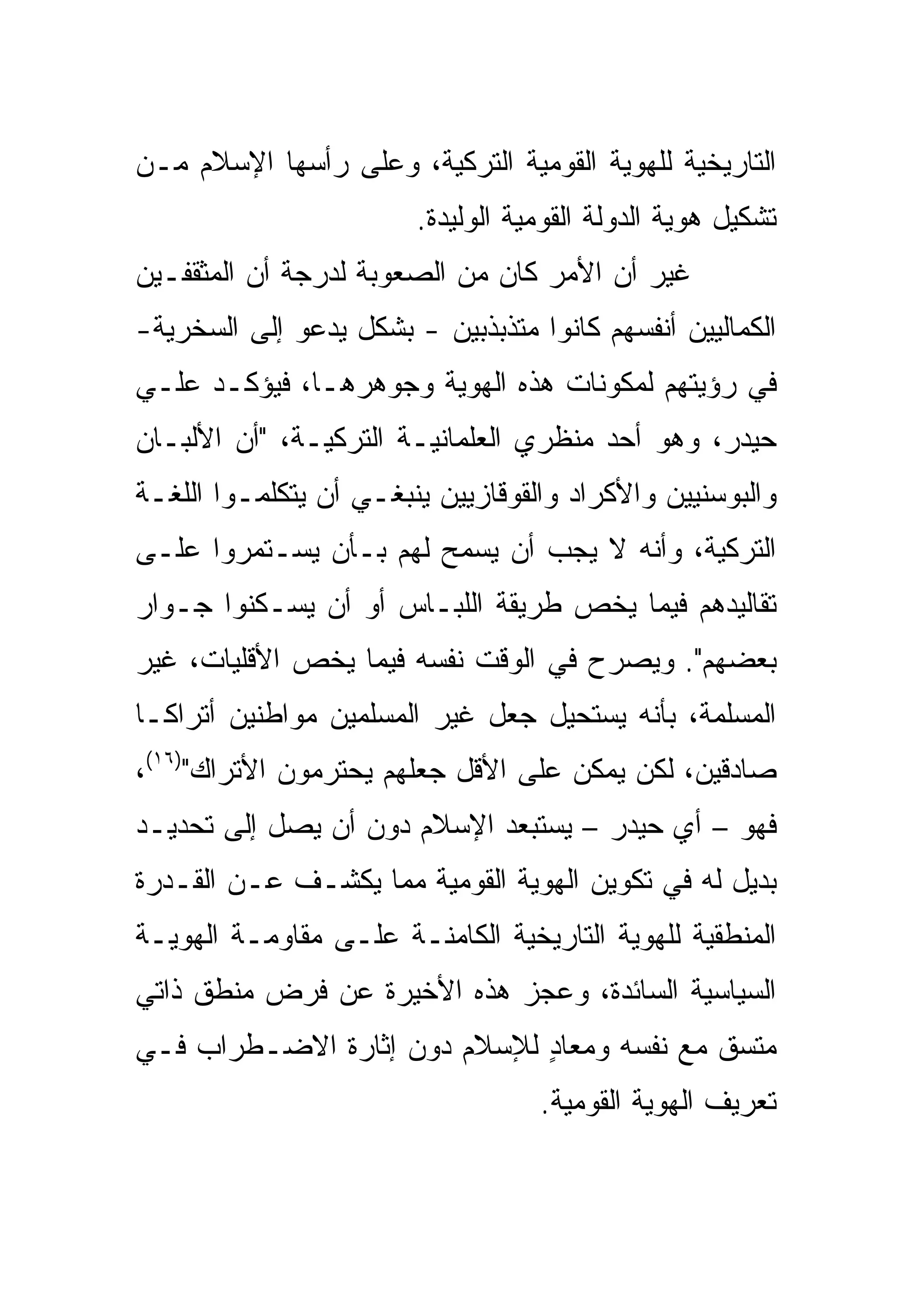 ‫ﺍﻟﺘﺎﺭﻴﺨﻴﺔ ﻟﻠﻬﻭﻴﺔ ﺍﻟﻘﻭﻤﻴﺔ ﺍﻟﺘﺭﻜﻴﺔ، ﻭﻋﻠﻰ ﺭﺃﺴﻬﺎ ﺍﻹﺴﻼﻡ ﻤـﻥ‬
                        ‫ﺘﺸﻜﻴل ﻫﻭﻴﺔ ﺍﻟﺩﻭﻟﺔ ﺍﻟﻘﻭﻤﻴﺔ ﺍﻟﻭﻟﻴﺩﺓ.‬
‫ﻏﻴﺭ ﺃﻥ ﺍﻷﻤﺭ ﻜﺎﻥ ﻤﻥ ﺍﻟﺼﻌﻭﺒﺔ ﻟﺩﺭﺠﺔ ﺃﻥ ﺍﻟﻤﺜﻘﻔـﻴﻥ‬
‫ﺍﻟﻜﻤﺎﻟﻴﻴﻥ ﺃﻨﻔﺴﻬﻡ ﻜﺎﻨﻭﺍ ﻤﺘﺫﺒﺫﺒﻴﻥ - ﺒﺸﻜل ﻴﺩﻋﻭ ﺇﻟﻰ ﺍﻟﺴﺨﺭﻴﺔ-‬
‫ﻓﻲ ﺭﺅﻴﺘﻬﻡ ﻟﻤﻜﻭﻨﺎﺕ ﻫﺫﻩ ﺍﻟﻬﻭﻴﺔ ﻭﺠﻭﻫﺭﻫـﺎ، ﻓﻴﺅﻜـﺩ ﻋﻠـﻲ‬
‫ﺤﻴﺩﺭ، ﻭﻫﻭ ﺃﺤﺩ ﻤﻨﻅﺭﻱ ﺍﻟﻌﻠﻤﺎﻨﻴـﺔ ﺍﻟﺘﺭﻜﻴـﺔ، "ﺃﻥ ﺍﻷﻟﺒـﺎﻥ‬
‫ﻭﺍﻟﺒﻭﺴﻨﻴﻴﻥ ﻭﺍﻷﻜﺭﺍﺩ ﻭﺍﻟﻘﻭﻗﺎﺯﻴﻴﻥ ﻴﻨﺒﻐـﻲ ﺃﻥ ﻴﺘﻜﻠﻤـﻭﺍ ﺍﻟﻠﻐـﺔ‬
‫ﺍﻟﺘﺭﻜﻴﺔ، ﻭﺃﻨﻪ ﻻ ﻴﺠﺏ ﺃﻥ ‪‬ﺴﻤﺢ ﻟﻬﻡ ﺒـﺄﻥ ﻴﺴـﺘﻤﺭﻭﺍ ﻋﻠـﻰ‬
                          ‫ﻴ‬
‫ﺘﻘﺎﻟﻴﺩﻫﻡ ﻓﻴﻤﺎ ﻴﺨﺹ ﻁﺭﻴﻘﺔ ﺍﻟﻠﺒـﺎﺱ ﺃﻭ ﺃﻥ ﻴﺴـﻜﻨﻭﺍ ﺠـﻭﺍﺭ‬
‫ﺒﻌﻀﻬﻡ". ﻭﻴﺼﺭﺡ ﻓﻲ ﺍﻟﻭﻗﺕ ﻨﻔﺴﻪ ﻓﻴﻤﺎ ﻴﺨﺹ ﺍﻷﻗﻠﻴﺎﺕ، ﻏﻴﺭ‬
‫ﺍﻟﻤﺴﻠﻤﺔ، ﺒﺄﻨﻪ ﻴﺴﺘﺤﻴل ﺠﻌل ﻏﻴﺭ ﺍﻟﻤﺴﻠﻤﻴﻥ ﻤﻭﺍﻁﻨﻴﻥ ﺃﺘﺭﺍ ﹰـﺎ‬
  ‫ﻜ‬
‫ﺼﺎﺩﻗﻴﻥ، ﻟﻜﻥ ﻴﻤﻜﻥ ﻋﻠﻰ ﺍﻷﻗل ﺠﻌﻠﻬﻡ ﻴﺤﺘﺭﻤﻭﻥ ﺍﻷﺘﺭﺍﻙ")٦١(،‬
‫ﻓﻬﻭ – ﺃﻱ ﺤﻴﺩﺭ – ﻴﺴﺘﺒﻌﺩ ﺍﻹﺴﻼﻡ ﺩﻭﻥ ﺃﻥ ﻴﺼل ﺇﻟﻰ ﺘﺤﺩﻴـﺩ‬
‫ﺒﺩﻴل ﻟﻪ ﻓﻲ ﺘﻜﻭﻴﻥ ﺍﻟﻬﻭﻴﺔ ﺍﻟﻘﻭﻤﻴﺔ ﻤﻤﺎ ﻴﻜﺸـﻑ ﻋـﻥ ﺍﻟﻘـﺩﺭﺓ‬
‫ﺍﻟﻤﻨﻁﻘﻴﺔ ﻟﻠﻬﻭﻴﺔ ﺍﻟﺘﺎﺭﻴﺨﻴﺔ ﺍﻟﻜﺎﻤﻨـﺔ ﻋﻠـﻰ ﻤﻘﺎﻭﻤـﺔ ﺍﻟﻬﻭﻴـﺔ‬
‫ﺍﻟﺴﻴﺎﺴﻴﺔ ﺍﻟﺴﺎﺌﺩﺓ، ﻭﻋﺠﺯ ﻫﺫﻩ ﺍﻷﺨﻴﺭﺓ ﻋﻥ ﻓﺭﺽ ﻤﻨﻁﻕ ﺫﺍﺘﻲ‬
‫ﻤﺘﺴﻕ ﻤﻊ ﻨﻔﺴﻪ ﻭﻤﻌﺎﺩ ﻟﻺﺴﻼﻡ ﺩﻭﻥ ﺇﺜﺎﺭﺓ ﺍﻻﻀـﻁﺭﺍﺏ ﻓـﻲ‬
                             ‫ٍ‬
                                   ‫ﺘﻌﺭﻴﻑ ﺍﻟﻬﻭﻴﺔ ﺍﻟﻘﻭﻤﻴﺔ.‬
 