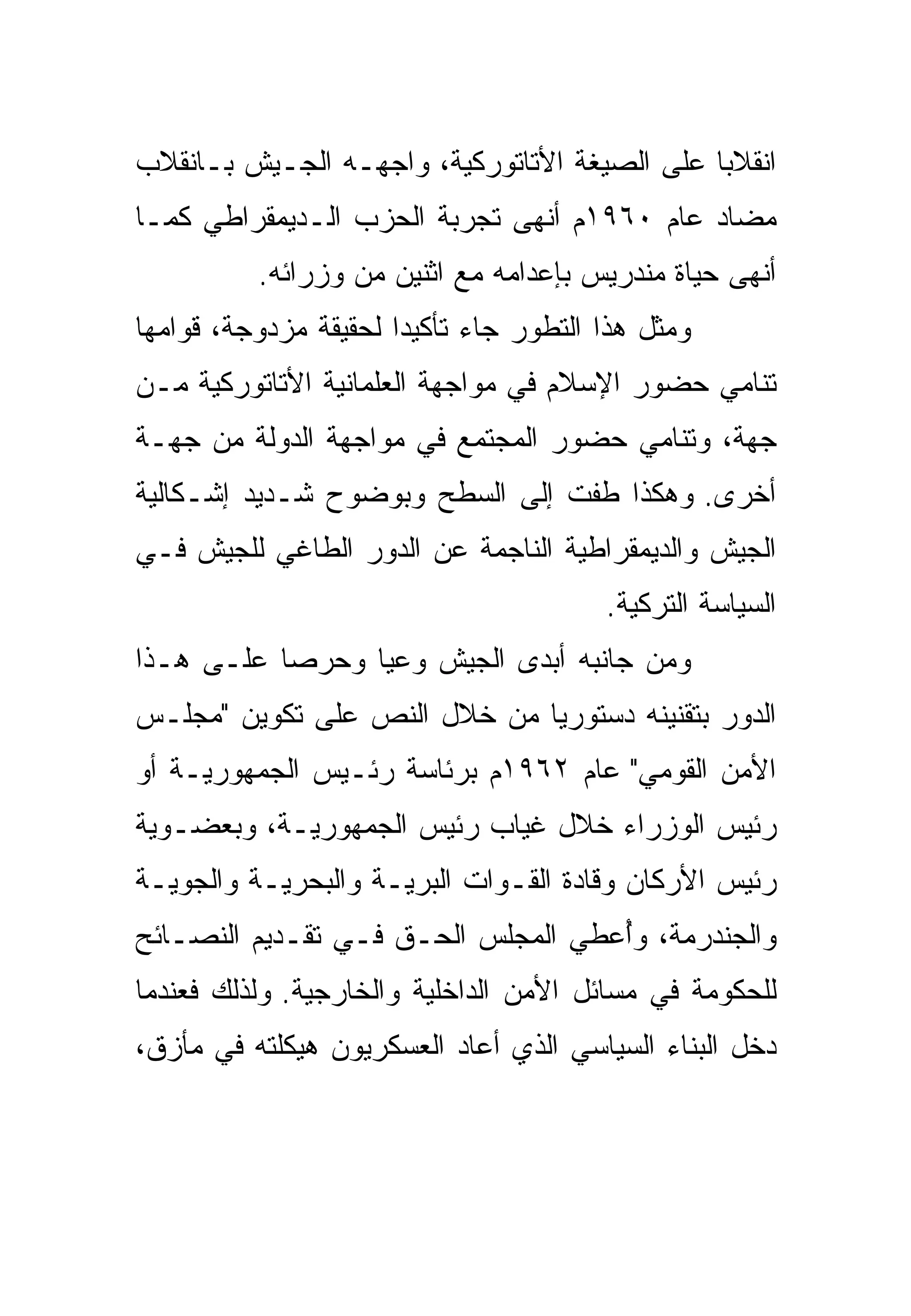 ‫ﺍﻨﻘﻼﺒﺎ ﻋﻠﻰ ﺍﻟﺼﻴﻐﺔ ﺍﻷﺘﺎﺘﻭﺭﻜﻴﺔ، ﻭﺍﺠﻬـﻪ ﺍﻟﺠـﻴﺵ ﺒـﺎﻨﻘﻼﺏ‬
‫ﻤﻀﺎﺩ ﻋﺎﻡ ٠٦٩١ﻡ ﺃﻨﻬﻰ ﺘﺠﺭﺒﺔ ﺍﻟﺤﺯﺏ ﺍﻟـﺩﻴﻤﻘﺭﺍﻁﻲ ﻜﻤـﺎ‬
          ‫ﺃﻨﻬﻰ ﺤﻴﺎﺓ ﻤﻨﺩﺭﻴﺱ ﺒﺈﻋﺩﺍﻤﻪ ﻤﻊ ﺍﺜﻨﻴﻥ ﻤﻥ ﻭﺯﺭﺍﺌﻪ.‬
‫ﻭﻤﺜل ﻫﺫﺍ ﺍﻟﺘﻁﻭﺭ ﺠﺎﺀ ﺘﺄﻜﻴ ‪‬ﺍ ﻟﺤﻘﻴﻘﺔ ﻤﺯﺩﻭﺠﺔ، ﻗﻭﺍﻤﻬﺎ‬
                       ‫ﺩ‬
‫ﺘﻨﺎﻤﻲ ﺤﻀﻭﺭ ﺍﻹﺴﻼﻡ ﻓﻲ ﻤﻭﺍﺠﻬﺔ ﺍﻟﻌﻠﻤﺎﻨﻴﺔ ﺍﻷﺘﺎﺘﻭﺭﻜﻴﺔ ﻤـﻥ‬
‫ﺠﻬﺔ، ﻭﺘﻨﺎﻤﻲ ﺤﻀﻭﺭ ﺍﻟﻤﺠﺘﻤﻊ ﻓﻲ ﻤﻭﺍﺠﻬﺔ ﺍﻟﺩﻭﻟﺔ ﻤﻥ ﺠﻬـﺔ‬
‫ﺃﺨﺭﻯ. ﻭﻫﻜﺫﺍ ﻁﻔﺕ ﺇﻟﻰ ﺍﻟﺴﻁﺢ ﻭﺒﻭﻀﻭﺡ ﺸـﺩﻴﺩ ﺇﺸـﻜﺎﻟﻴﺔ‬
‫ﺍﻟﺠﻴﺵ ﻭﺍﻟﺩﻴﻤﻘﺭﺍﻁﻴﺔ ﺍﻟﻨﺎﺠﻤﺔ ﻋﻥ ﺍﻟﺩﻭﺭ ﺍﻟﻁﺎﻏﻲ ﻟﻠﺠﻴﺵ ﻓـﻲ‬
                                         ‫ﺍﻟﺴﻴﺎﺴﺔ ﺍﻟﺘﺭﻜﻴﺔ.‬
‫ﻭﻤﻥ ﺠﺎﻨﺒﻪ ﺃﺒﺩﻯ ﺍﻟﺠﻴﺵ ﻭﻋ ‪‬ﺎ ﻭﺤﺭ ‪‬ﺎ ﻋﻠـﻰ ﻫـﺫﺍ‬
           ‫ﺼ‬      ‫ﻴ‬
‫ﺍﻟﺩﻭﺭ ﺒﺘﻘﻨﻴﻨﻪ ﺩﺴﺘﻭﺭ ‪‬ﺎ ﻤﻥ ﺨﻼل ﺍﻟﻨﺹ ﻋﻠﻰ ﺘﻜﻭﻴﻥ "ﻤﺠﻠـﺱ‬
                              ‫ﻴ‬
‫ﺍﻷﻤﻥ ﺍﻟﻘﻭﻤﻲ" ﻋﺎﻡ ٢٦٩١ﻡ ﺒﺭﺌﺎﺴﺔ ﺭﺌـﻴﺱ ﺍﻟﺠﻤﻬﻭﺭﻴـﺔ ﺃﻭ‬
‫ﺭﺌﻴﺱ ﺍﻟﻭﺯﺭﺍﺀ ﺨﻼل ﻏﻴﺎﺏ ﺭﺌﻴﺱ ﺍﻟﺠﻤﻬﻭﺭﻴـﺔ، ﻭﺒﻌﻀـﻭﻴﺔ‬
‫ﺭﺌﻴﺱ ﺍﻷﺭﻜﺎﻥ ﻭﻗﺎﺩﺓ ﺍﻟﻘـﻭﺍﺕ ﺍﻟﺒﺭﻴـﺔ ﻭﺍﻟﺒﺤﺭﻴـﺔ ﻭﺍﻟﺠﻭﻴـﺔ‬
‫ﻭﺍﻟﺠﻨﺩﺭﻤﺔ، ﻭُﻋﻁﻲ ﺍﻟﻤﺠﻠﺱ ﺍﻟﺤـﻕ ﻓـﻲ ﺘﻘـﺩﻴﻡ ﺍﻟﻨﺼـﺎﺌﺢ‬
                                    ‫ﺃ‬
‫ﻟﻠﺤﻜﻭﻤﺔ ﻓﻲ ﻤﺴﺎﺌل ﺍﻷﻤﻥ ﺍﻟﺩﺍﺨﻠﻴﺔ ﻭﺍﻟﺨﺎﺭﺠﻴﺔ. ﻭﻟﺫﻟﻙ ﻓﻌﻨﺩﻤﺎ‬
‫ﺩﺨل ﺍﻟﺒﻨﺎﺀ ﺍﻟﺴﻴﺎﺴﻲ ﺍﻟﺫﻱ ﺃﻋﺎﺩ ﺍﻟﻌﺴﻜﺭﻴﻭﻥ ﻫﻴﻜﻠﺘﻪ ﻓﻲ ﻤﺄﺯﻕ،‬
 