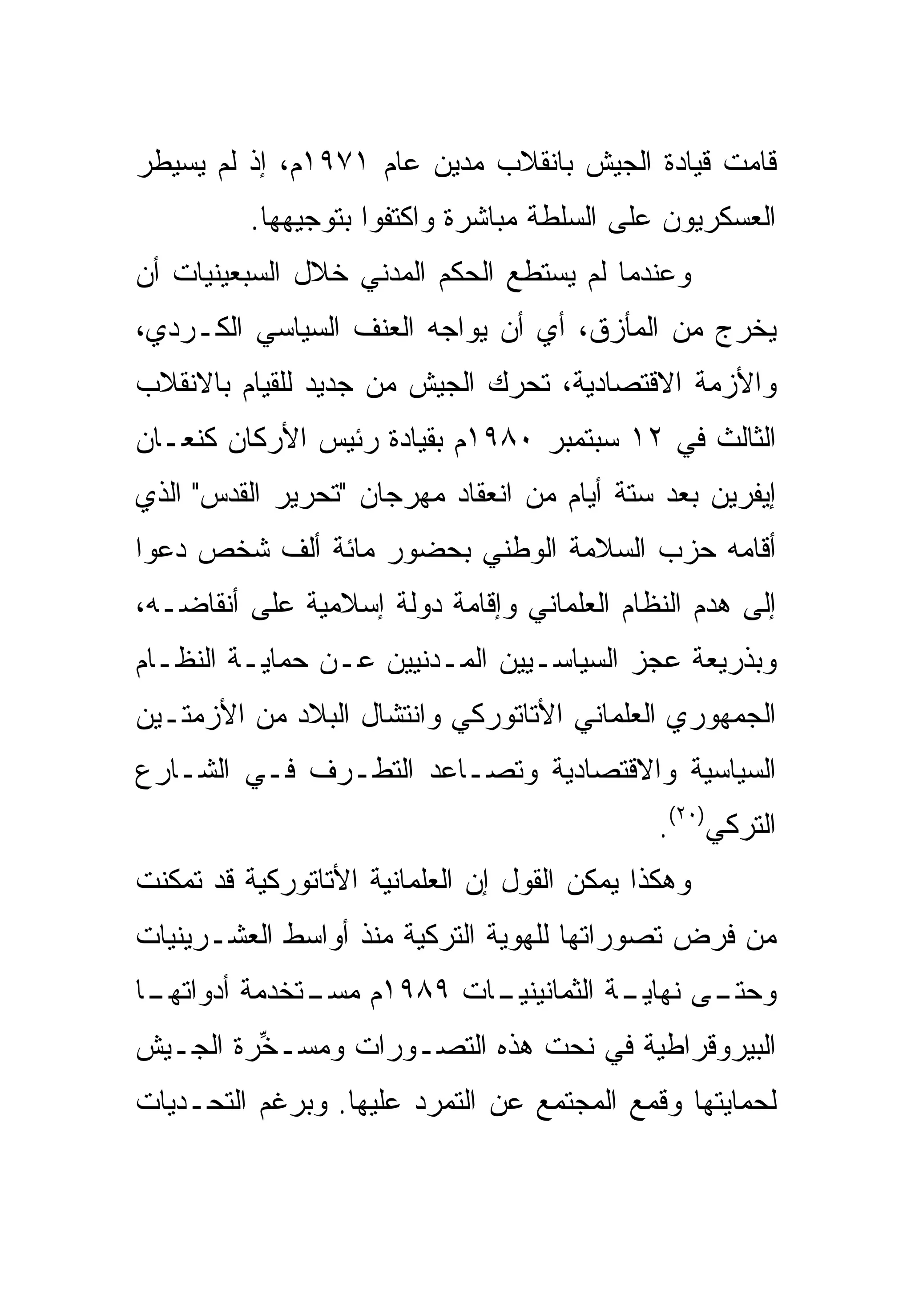 ‫ﻗﺎﻤﺕ ﻗﻴﺎﺩﺓ ﺍﻟﺠﻴﺵ ﺒﺎﻨﻘﻼﺏ ﻤﺩﻴﻥ ﻋﺎﻡ ١٧٩١ﻡ، ﺇﺫ ﻟﻡ ﻴﺴﻴﻁﺭ‬
          ‫ﺍﻟﻌﺴﻜﺭﻴﻭﻥ ﻋﻠﻰ ﺍﻟﺴﻠﻁﺔ ﻤﺒﺎﺸﺭﺓ ﻭﺍﻜﺘﻔﻭﺍ ﺒﺘﻭﺠﻴﻬﻬﺎ.‬
‫ﻭﻋﻨﺩﻤﺎ ﻟﻡ ﻴﺴﺘﻁﻊ ﺍﻟﺤﻜﻡ ﺍﻟﻤﺩﻨﻲ ﺨﻼل ﺍﻟﺴﺒﻌﻴﻨﻴﺎﺕ ﺃﻥ‬
‫ﻴﺨﺭﺝ ﻤﻥ ﺍﻟﻤﺄﺯﻕ، ﺃﻱ ﺃﻥ ﻴﻭﺍﺠﻪ ﺍﻟﻌﻨﻑ ﺍﻟﺴﻴﺎﺴﻲ ﺍﻟﻜـﺭﺩﻱ،‬
‫ﻭﺍﻷﺯﻤﺔ ﺍﻻﻗﺘﺼﺎﺩﻴﺔ، ﺘﺤﺭﻙ ﺍﻟﺠﻴﺵ ﻤﻥ ﺠﺩﻴﺩ ﻟﻠﻘﻴﺎﻡ ﺒﺎﻻﻨﻘﻼﺏ‬
‫ﺍﻟﺜﺎﻟﺙ ﻓﻲ ٢١ ﺴﺒﺘﻤﺒﺭ ٠٨٩١ﻡ ﺒﻘﻴﺎﺩﺓ ﺭﺌﻴﺱ ﺍﻷﺭﻜﺎﻥ ﻜﻨﻌـﺎﻥ‬
‫ﺇﻴﻔﺭﻴﻥ ﺒﻌﺩ ﺴﺘﺔ ﺃﻴﺎﻡ ﻤﻥ ﺍﻨﻌﻘﺎﺩ ﻤﻬﺭﺠﺎﻥ "ﺘﺤﺭﻴﺭ ﺍﻟﻘﺩﺱ" ﺍﻟﺫﻱ‬
‫ﺃﻗﺎﻤﻪ ﺤﺯﺏ ﺍﻟﺴﻼﻤﺔ ﺍﻟﻭﻁﻨﻲ ﺒﺤﻀﻭﺭ ﻤﺎﺌﺔ ﺃﻟﻑ ﺸﺨﺹ ﺩﻋﻭﺍ‬
‫ﺇﻟﻰ ﻫﺩﻡ ﺍﻟﻨﻅﺎﻡ ﺍﻟﻌﻠﻤﺎﻨﻲ ﻭﺇﻗﺎﻤﺔ ﺩﻭﻟﺔ ﺇﺴﻼﻤﻴﺔ ﻋﻠﻰ ﺃﻨﻘﺎﻀـﻪ،‬
‫ﻭﺒﺫﺭﻴﻌﺔ ﻋﺠﺯ ﺍﻟﺴﻴﺎﺴـﻴﻴﻥ ﺍﻟﻤـﺩﻨﻴﻴﻥ ﻋـﻥ ﺤﻤﺎﻴـﺔ ﺍﻟﻨﻅـﺎﻡ‬
‫ﺍﻟﺠﻤﻬﻭﺭﻱ ﺍﻟﻌﻠﻤﺎﻨﻲ ﺍﻷﺘﺎﺘﻭﺭﻜﻲ ﻭﺍﻨﺘﺸﺎل ﺍﻟﺒﻼﺩ ﻤﻥ ﺍﻷﺯﻤﺘـﻴﻥ‬
‫ﺍﻟﺴﻴﺎﺴﻴﺔ ﻭﺍﻻﻗﺘﺼﺎﺩﻴﺔ ﻭﺘﺼـﺎﻋﺩ ﺍﻟﺘﻁـﺭﻑ ﻓـﻲ ﺍﻟﺸـﺎﺭﻉ‬
                                              ‫ﺍﻟﺘﺭﻜﻲ)٠٢(.‬
‫ﻭﻫﻜﺫﺍ ﻴﻤﻜﻥ ﺍﻟﻘﻭل ﺇﻥ ﺍﻟﻌﻠﻤﺎﻨﻴﺔ ﺍﻷﺘﺎﺘﻭﺭﻜﻴﺔ ﻗﺩ ﺘﻤﻜﻨﺕ‬
‫ﻤﻥ ﻓﺭﺽ ﺘﺼﻭﺭﺍﺘﻬﺎ ﻟﻠﻬﻭﻴﺔ ﺍﻟﺘﺭﻜﻴﺔ ﻤﻨﺫ ﺃﻭﺍﺴﻁ ﺍﻟﻌﺸـﺭﻴﻨﻴﺎﺕ‬
‫ـﺎ‬
 ‫ـﺔ ﺍﻟﺜﻤﺎﻨﻴﻨ ـﺎﺕ ٩٨٩١ﻡ ـﺘﺨﺩﻤﺔ ﺃﺩﻭﺍﺘﻬـ‬
              ‫ﻤﺴـ‬       ‫ﻴـ‬          ‫ـﻰ ﻨﻬﺎﻴـ‬
                                           ‫ﻭﺤﺘـ‬
‫ﺍﻟﺒﻴﺭﻭﻗﺭﺍﻁﻴﺔ ﻓﻲ ﻨﺤﺕ ﻫﺫﻩ ﺍﻟﺘﺼـﻭﺭﺍﺕ ﻭ ‪‬ﺴـ ﱢﺭﺓ ﺍﻟﺠـﻴﺵ‬
         ‫ﻤ ﺨ‬
‫ﻟﺤﻤﺎﻴﺘﻬﺎ ﻭﻗﻤﻊ ﺍﻟﻤﺠﺘﻤﻊ ﻋﻥ ﺍﻟﺘﻤﺭﺩ ﻋﻠﻴﻬﺎ. ﻭﺒﺭﻏﻡ ﺍﻟﺘﺤـﺩﻴﺎﺕ‬
 