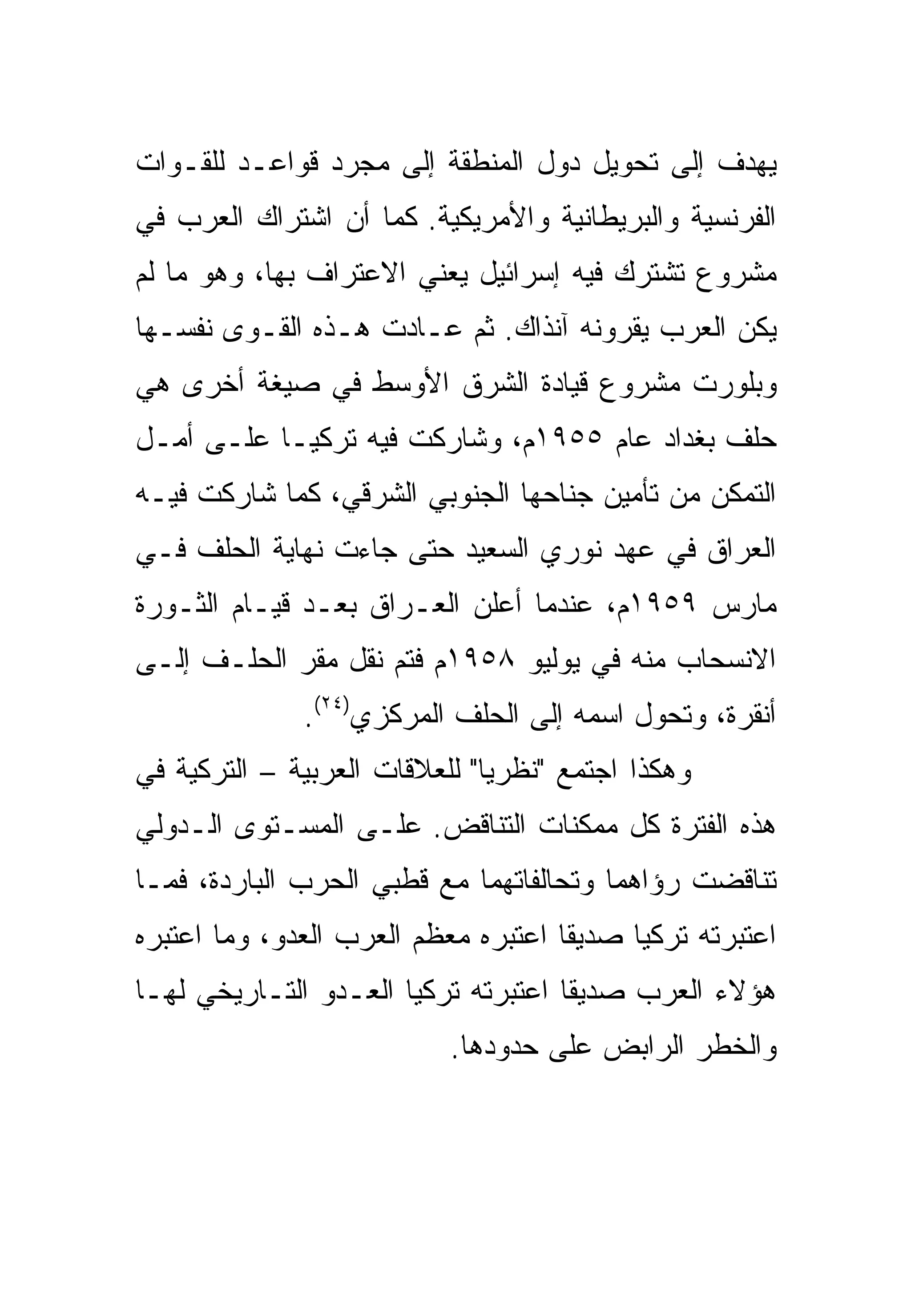 ‫ﻴﻬﺩﻑ ﺇﻟﻰ ﺘﺤﻭﻴل ﺩﻭل ﺍﻟﻤﻨﻁﻘﺔ ﺇﻟﻰ ﻤﺠﺭﺩ ﻗﻭﺍﻋـﺩ ﻟﻠﻘـﻭﺍﺕ‬
‫ﺍﻟﻔﺭﻨﺴﻴﺔ ﻭﺍﻟﺒﺭﻴﻁﺎﻨﻴﺔ ﻭﺍﻷﻤﺭﻴﻜﻴﺔ. ﻜﻤﺎ ﺃﻥ ﺍﺸﺘﺭﺍﻙ ﺍﻟﻌﺭﺏ ﻓﻲ‬
‫ﻤﺸﺭﻭﻉ ﺘﺸﺘﺭﻙ ﻓﻴﻪ ﺇﺴﺭﺍﺌﻴل ﻴﻌﻨﻲ ﺍﻻﻋﺘﺭﺍﻑ ﺒﻬﺎ، ﻭﻫﻭ ﻤﺎ ﻟﻡ‬
‫ﻴﻜﻥ ﺍﻟﻌﺭﺏ ﻴﻘﺭﻭﻨﻪ ﺁﻨﺫﺍﻙ. ﺜﻡ ﻋـﺎﺩﺕ ﻫـﺫﻩ ﺍﻟﻘـﻭﻯ ﻨﻔﺴـﻬﺎ‬
‫ﻭﺒﻠﻭﺭﺕ ﻤﺸﺭﻭﻉ ﻗﻴﺎﺩﺓ ﺍﻟﺸﺭﻕ ﺍﻷﻭﺴﻁ ﻓﻲ ﺼﻴﻐﺔ ﺃﺨﺭﻯ ﻫﻲ‬
‫ﺤﻠﻑ ﺒﻐﺩﺍﺩ ﻋﺎﻡ ٥٥٩١ﻡ، ﻭﺸﺎﺭﻜﺕ ﻓﻴﻪ ﺘﺭﻜﻴـﺎ ﻋﻠـﻰ ﺃﻤـل‬
‫ﺍﻟﺘﻤﻜﻥ ﻤﻥ ﺘﺄﻤﻴﻥ ﺠﻨﺎﺤﻬﺎ ﺍﻟﺠﻨﻭﺒﻲ ﺍﻟﺸﺭﻗﻲ، ﻜﻤﺎ ﺸﺎﺭﻜﺕ ﻓﻴـﻪ‬
‫ﺍﻟﻌﺭﺍﻕ ﻓﻲ ﻋﻬﺩ ﻨﻭﺭﻱ ﺍﻟﺴﻌﻴﺩ ﺤﺘﻰ ﺠﺎﺀﺕ ﻨﻬﺎﻴﺔ ﺍﻟﺤﻠﻑ ﻓـﻲ‬
‫ﻤﺎﺭﺱ ٩٥٩١ﻡ، ﻋﻨﺩﻤﺎ ﺃﻋﻠﻥ ﺍﻟﻌـﺭﺍﻕ ﺒﻌـﺩ ﻗﻴـﺎﻡ ﺍﻟﺜـﻭﺭﺓ‬
‫ﺍﻻﻨﺴﺤﺎﺏ ﻤﻨﻪ ﻓﻲ ﻴﻭﻟﻴﻭ ٨٥٩١ﻡ ﻓﺘﻡ ﻨﻘل ﻤﻘﺭ ﺍﻟﺤﻠـﻑ ﺇﻟـﻰ‬
              ‫ﺃﻨﻘﺭﺓ، ﻭﺘﺤﻭل ﺍﺴﻤﻪ ﺇﻟﻰ ﺍﻟﺤﻠﻑ ﺍﻟﻤﺭﻜﺯﻱ)٤٢(.‬
‫ﻭﻫﻜﺫﺍ ﺍﺠﺘﻤﻊ "ﻨﻅﺭ ‪‬ﺎ" ﻟﻠﻌﻼﻗﺎﺕ ﺍﻟﻌﺭﺒﻴﺔ – ﺍﻟﺘﺭﻜﻴﺔ ﻓﻲ‬
                               ‫ﻴ‬
‫ﻫﺫﻩ ﺍﻟﻔﺘﺭﺓ ﻜل ﻤﻤﻜﻨﺎﺕ ﺍﻟﺘﻨﺎﻗﺽ. ﻋﻠـﻰ ﺍﻟﻤﺴـﺘﻭﻯ ﺍﻟـﺩﻭﻟﻲ‬
‫ﺘﻨﺎﻗﻀﺕ ﺭﺅﺍﻫﻤﺎ ﻭﺘﺤﺎﻟﻔﺎﺘﻬﻤﺎ ﻤﻊ ﻗﻁﺒﻲ ﺍﻟﺤﺭﺏ ﺍﻟﺒﺎﺭﺩﺓ، ﻓﻤـﺎ‬
‫ﺍﻋﺘﺒﺭﺘﻪ ﺘﺭﻜﻴﺎ ﺼﺩﻴ ﹰﺎ ﺍﻋﺘﺒﺭﻩ ﻤﻌﻅﻡ ﺍﻟﻌﺭﺏ ﺍﻟﻌﺩﻭ، ﻭﻤﺎ ﺍﻋﺘﺒﺭﻩ‬
                                     ‫ﻘ‬
‫ﻫﺅﻻﺀ ﺍﻟﻌﺭﺏ ﺼﺩﻴ ﹰﺎ ﺍﻋﺘﺒﺭﺘﻪ ﺘﺭﻜﻴﺎ ﺍﻟﻌـﺩﻭ ﺍﻟﺘـﺎﺭﻴﺨﻲ ﻟﻬـﺎ‬
                                     ‫ﻘ‬
                           ‫ﻭﺍﻟﺨﻁﺭ ﺍﻟﺭﺍﺒﺽ ﻋﻠﻰ ﺤﺩﻭﺩﻫﺎ.‬
 