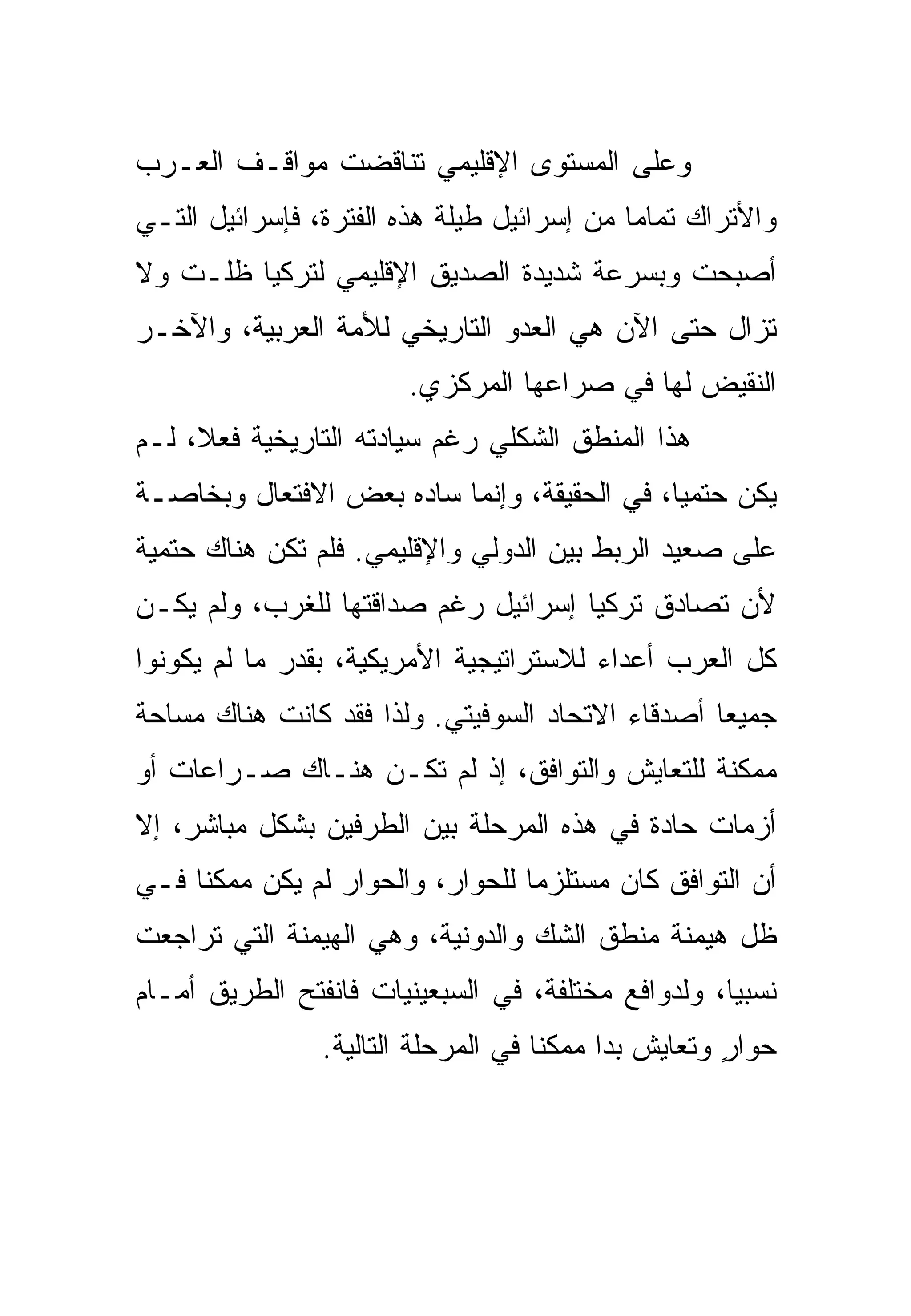 ‫ﻭﻋﻠﻰ ﺍﻟﻤﺴﺘﻭﻯ ﺍﻹﻗﻠﻴﻤﻲ ﺘﻨﺎﻗﻀﺕ ﻤﻭﺍﻗـﻑ ﺍﻟﻌـﺭﺏ‬
‫ﻭﺍﻷﺘﺭﺍﻙ ﺘﻤﺎ ‪‬ﺎ ﻤﻥ ﺇﺴﺭﺍﺌﻴل ﻁﻴﻠﺔ ﻫﺫﻩ ﺍﻟﻔﺘﺭﺓ، ﻓﺈﺴﺭﺍﺌﻴل ﺍﻟﺘـﻲ‬
                                            ‫ﻤ‬
‫ﺃﺼﺒﺤﺕ ﻭﺒﺴﺭﻋﺔ ﺸﺩﻴﺩﺓ ﺍﻟﺼﺩﻴﻕ ﺍﻹﻗﻠﻴﻤﻲ ﻟﺘﺭﻜﻴﺎ ﻅﻠـﺕ ﻭﻻ‬
‫ﺘﺯﺍل ﺤﺘﻰ ﺍﻵﻥ ﻫﻲ ﺍﻟﻌﺩﻭ ﺍﻟﺘﺎﺭﻴﺨﻲ ﻟﻸﻤﺔ ﺍﻟﻌﺭﺒﻴﺔ، ﻭﺍﻵﺨـﺭ‬
                        ‫ﺍﻟﻨﻘﻴﺽ ﻟﻬﺎ ﻓﻲ ﺼﺭﺍﻋﻬﺎ ﺍﻟﻤﺭﻜﺯﻱ.‬
‫ﻫﺫﺍ ﺍﻟﻤﻨﻁﻕ ﺍﻟﺸﻜﻠﻲ ﺭﻏﻡ ﺴﻴﺎﺩﺘﻪ ﺍﻟﺘﺎﺭﻴﺨﻴﺔ ﻓﻌ ﹰ، ﻟـﻡ‬
     ‫ﻼ‬
‫ﻴﻜﻥ ﺤﺘﻤ ‪‬ﺎ، ﻓﻲ ﺍﻟﺤﻘﻴﻘﺔ، ﻭﺇﻨﻤﺎ ﺴﺎﺩﻩ ﺒﻌﺽ ﺍﻻﻓﺘﻌﺎل ﻭﺒﺨﺎﺼـﺔ‬
                                             ‫ﻴ‬
‫ﻋﻠﻰ ﺼﻌﻴﺩ ﺍﻟﺭﺒﻁ ﺒﻴﻥ ﺍﻟﺩﻭﻟﻲ ﻭﺍﻹﻗﻠﻴﻤﻲ. ﻓﻠﻡ ﺘﻜﻥ ﻫﻨﺎﻙ ﺤﺘﻤﻴﺔ‬
‫ﻷﻥ ﺘﺼﺎﺩﻕ ﺘﺭﻜﻴﺎ ﺇﺴﺭﺍﺌﻴل ﺭﻏﻡ ﺼﺩﺍﻗﺘﻬﺎ ﻟﻠﻐﺭﺏ، ﻭﻟﻡ ﻴﻜـﻥ‬
‫ﻜل ﺍﻟﻌﺭﺏ ﺃﻋﺩﺍﺀ ﻟﻼﺴﺘﺭﺍﺘﻴﺠﻴﺔ ﺍﻷﻤﺭﻴﻜﻴﺔ، ﺒﻘﺩﺭ ﻤﺎ ﻟﻡ ﻴﻜﻭﻨﻭﺍ‬
‫ﺠﻤﻴ ‪‬ﺎ ﺃﺼﺩﻗﺎﺀ ﺍﻻﺘﺤﺎﺩ ﺍﻟﺴﻭﻓﻴﺘﻲ. ﻭﻟﺫﺍ ﻓﻘﺩ ﻜﺎﻨﺕ ﻫﻨﺎﻙ ﻤﺴﺎﺤﺔ‬
                                                  ‫ﻌ‬
‫ﻤﻤﻜﻨﺔ ﻟﻠﺘﻌﺎﻴﺵ ﻭﺍﻟﺘﻭﺍﻓﻕ، ﺇﺫ ﻟﻡ ﺘﻜـﻥ ﻫﻨـﺎﻙ ﺼـﺭﺍﻋﺎﺕ ﺃﻭ‬
‫ﺃﺯﻤﺎﺕ ﺤﺎﺩﺓ ﻓﻲ ﻫﺫﻩ ﺍﻟﻤﺭﺤﻠﺔ ﺒﻴﻥ ﺍﻟﻁﺭﻓﻴﻥ ﺒﺸﻜل ﻤﺒﺎﺸﺭ، ﺇﻻ‬
‫ﺃﻥ ﺍﻟﺘﻭﺍﻓﻕ ﻜﺎﻥ ﻤﺴﺘﻠﺯ ‪‬ﺎ ﻟﻠﺤﻭﺍﺭ، ﻭﺍﻟﺤﻭﺍﺭ ﻟﻡ ﻴﻜﻥ ﻤﻤﻜ ﹰﺎ ﻓـﻲ‬
     ‫ﻨ‬                             ‫ﻤ‬
‫ﻅل ﻫﻴﻤﻨﺔ ﻤﻨﻁﻕ ﺍﻟﺸﻙ ﻭﺍﻟﺩﻭﻨﻴﺔ، ﻭﻫﻲ ﺍﻟﻬﻴﻤﻨﺔ ﺍﻟﺘﻲ ﺘﺭﺍﺠﻌﺕ‬
‫ﻨﺴﺒ ‪‬ﺎ، ﻭﻟﺩﻭﺍﻓﻊ ﻤﺨﺘﻠﻔﺔ، ﻓﻲ ﺍﻟﺴﺒﻌﻴﻨﻴﺎﺕ ﻓﺎﻨﻔﺘﺢ ﺍﻟﻁﺭﻴﻕ ﺃﻤـﺎﻡ‬
                                                    ‫ﻴ‬
                ‫ﺤﻭﺍﺭ ﻭﺘﻌﺎﻴﺵ ﺒﺩﺍ ﻤﻤﻜ ﹰﺎ ﻓﻲ ﺍﻟﻤﺭﺤﻠﺔ ﺍﻟﺘﺎﻟﻴﺔ.‬
                                     ‫ﻨ‬                ‫ٍ‬
 